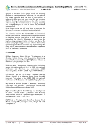 International Research Journal of Engineering and Technology (IRJET) e-ISSN: 2395-0056
Volume: 05 Issue: 06 | June-2018 www.irjet.net p-ISSN: 2395-0072
© 2018, IRJET | Impact Factor value: 7.211 | ISO 9001:2008 Certified Journal | Page 1671
sprayer is attached which sprays water for mopping
purpose for the convenience of user. User can also operate
this robot manually with the help of smartphone. It
reduces the labor cost and saves time also and provides
efficient cleaning. In automatic mode, the robot operates
autonomously. The operations such as sweeping, mopping
and changing the path in case of hurdle are performed
automatically
Nevertheless, there are still new ideas to improve the
developed system and to add new functionality to it.
The additional features that may be added in autonomous
cleaner robot are GSM control system using mobile phones
for cleaning process. The control is also enhanced by
controlling the robot by Bluetooth or zigbee. And by
implementing solar panel in the robot we can charge the
battery using light energy which can enhance the robot to
operate in power failure condition. By implementing the
fuzzy logic in the autonomous cleaner robot we can enable
artificial intelligence in cleaning.
REFERENCES
[1] Ryo Kurazume, Shigeo Hirose, “Development of a
Cleaning Robot System with Cooperative Positioning
System” in Autonomous Robots (2000) Volume 9, Issue: 3,
Publisher: Springer, Pages: 237-246
[2] Sewan Kim, “Autonomous cleaning robot: Roboking
system integration and overview” in IEEE International
Conference on Robotics and Automation 2004
Proceedings ICRA 04 2004 (2004) Pages: 4437-4441 Vol.5
[3] Chih-Hao Chen and Kai-Tai Song: “Complete Coverage
Motion Control of a Cleaning Robot Using Infrared
Sensors”, Proceedings of the 2005 IEEE International
Conference on Mechatronics July 10, 2005, Taipei, Taiwan.
[4] Charles A. Schuler, Willam L. Mcnamee, "Industrial
Electronics and Robotics," Mcgraw-Hill International
Edition, Industrial Electronics Series, 2003.
[5] Manreet Kaur, Preeti Abrol “Design and Development
of Floor Cleaner Robot (Automatic and Manual)
“International Journal of Computer Applications (0975 –
8887) Volume 97– No.19, July 2014.
[6] A Study on Development of Home Mess-Cleanup Robot
McBot- YoungkakMa, Seungwoo Kim, Dongik Oh and
YoungwanCho.
 