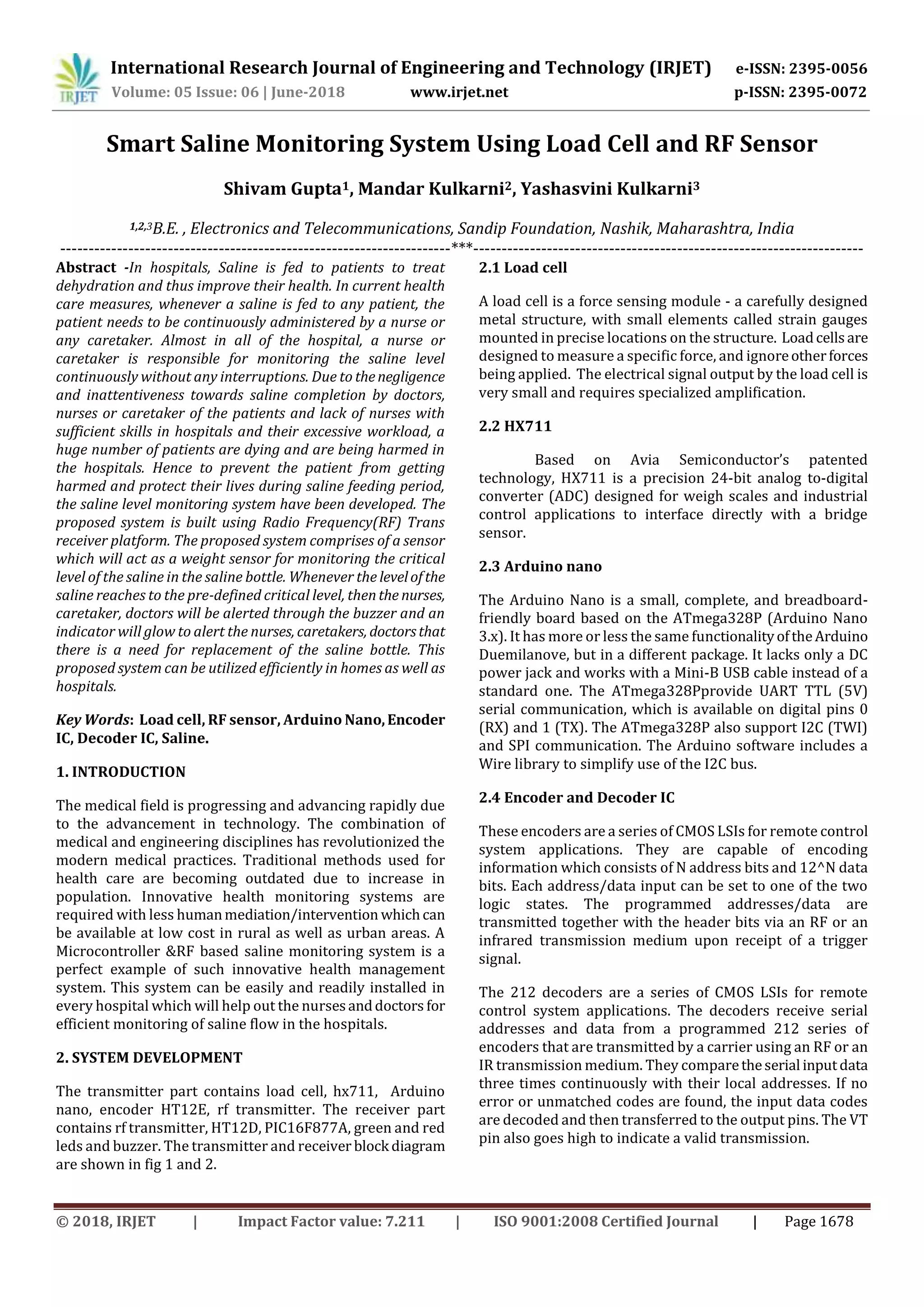 International Research Journal of Engineering and Technology (IRJET) e-ISSN: 2395-0056
Volume: 05 Issue: 06 | June-2018 www.irjet.net p-ISSN: 2395-0072
© 2018, IRJET | Impact Factor value: 7.211 | ISO 9001:2008 Certified Journal | Page 1678
Smart Saline Monitoring System Using Load Cell and RF Sensor
Shivam Gupta1, Mandar Kulkarni2, Yashasvini Kulkarni3
1,2,3B.E. , Electronics and Telecommunications, Sandip Foundation, Nashik, Maharashtra, India
---------------------------------------------------------------------***---------------------------------------------------------------------
Abstract -In hospitals, Saline is fed to patients to treat
dehydration and thus improve their health. In current health
care measures, whenever a saline is fed to any patient, the
patient needs to be continuously administered by a nurse or
any caretaker. Almost in all of the hospital, a nurse or
caretaker is responsible for monitoring the saline level
continuously without any interruptions. Due to thenegligence
and inattentiveness towards saline completion by doctors,
nurses or caretaker of the patients and lack of nurses with
sufficient skills in hospitals and their excessive workload, a
huge number of patients are dying and are being harmed in
the hospitals. Hence to prevent the patient from getting
harmed and protect their lives during saline feeding period,
the saline level monitoring system have been developed. The
proposed system is built using Radio Frequency(RF) Trans
receiver platform. The proposed system comprises of a sensor
which will act as a weight sensor for monitoring the critical
level of the saline in the saline bottle. Whenever the levelofthe
saline reaches to the pre-defined critical level, thenthe nurses,
caretaker, doctors will be alerted through the buzzer and an
indicator will glow to alert the nurses, caretakers, doctorsthat
there is a need for replacement of the saline bottle. This
proposed system can be utilized efficiently in homes as well as
hospitals.
Key Words: Load cell, RF sensor, Arduino Nano,Encoder
IC, Decoder IC, Saline.
1. INTRODUCTION
The medical field is progressing and advancing rapidly due
to the advancement in technology. The combination of
medical and engineering disciplines has revolutionized the
modern medical practices. Traditional methods used for
health care are becoming outdated due to increase in
population. Innovative health monitoring systems are
required with less humanmediation/intervention whichcan
be available at low cost in rural as well as urban areas. A
Microcontroller &RF based saline monitoring system is a
perfect example of such innovative health management
system. This system can be easily and readily installed in
every hospital which will help out the nursesanddoctors for
efficient monitoring of saline flow in the hospitals.
2. SYSTEM DEVELOPMENT
The transmitter part contains load cell, hx711, Arduino
nano, encoder HT12E, rf transmitter. The receiver part
contains rf transmitter, HT12D, PIC16F877A, green and red
leds and buzzer. The transmitter and receiver block diagram
are shown in fig 1 and 2.
2.1 Load cell
A load cell is a force sensing module - a carefully designed
metal structure, with small elements called strain gauges
mounted in precise locations on the structure. Loadcellsare
designed to measure a specific force, and ignoreotherforces
being applied. The electrical signal output by the load cell is
very small and requires specialized amplification.
2.2 HX711
Based on Avia Semiconductor’s patented
technology, HX711 is a precision 24-bit analog to-digital
converter (ADC) designed for weigh scales and industrial
control applications to interface directly with a bridge
sensor.
2.3 Arduino nano
The Arduino Nano is a small, complete, and breadboard-
friendly board based on the ATmega328P (Arduino Nano
3.x). It has more or less the same functionalityoftheArduino
Duemilanove, but in a different package. It lacks only a DC
power jack and works with a Mini-B USB cable instead of a
standard one. The ATmega328Pprovide UART TTL (5V)
serial communication, which is available on digital pins 0
(RX) and 1 (TX). The ATmega328P also support I2C (TWI)
and SPI communication. The Arduino software includes a
Wire library to simplify use of the I2C bus.
2.4 Encoder and Decoder IC
These encoders are a series of CMOS LSIs for remote control
system applications. They are capable of encoding
information which consists of N address bits and 12^N data
bits. Each address/data input can be set to one of the two
logic states. The programmed addresses/data are
transmitted together with the header bits via an RF or an
infrared transmission medium upon receipt of a trigger
signal.
The 212 decoders are a series of CMOS LSIs for remote
control system applications. The decoders receive serial
addresses and data from a programmed 212 series of
encoders that are transmitted by a carrier using an RF or an
IR transmission medium. They comparetheserial inputdata
three times continuously with their local addresses. If no
error or unmatched codes are found, the input data codes
are decoded and then transferred to the output pins. The VT
pin also goes high to indicate a valid transmission.
 