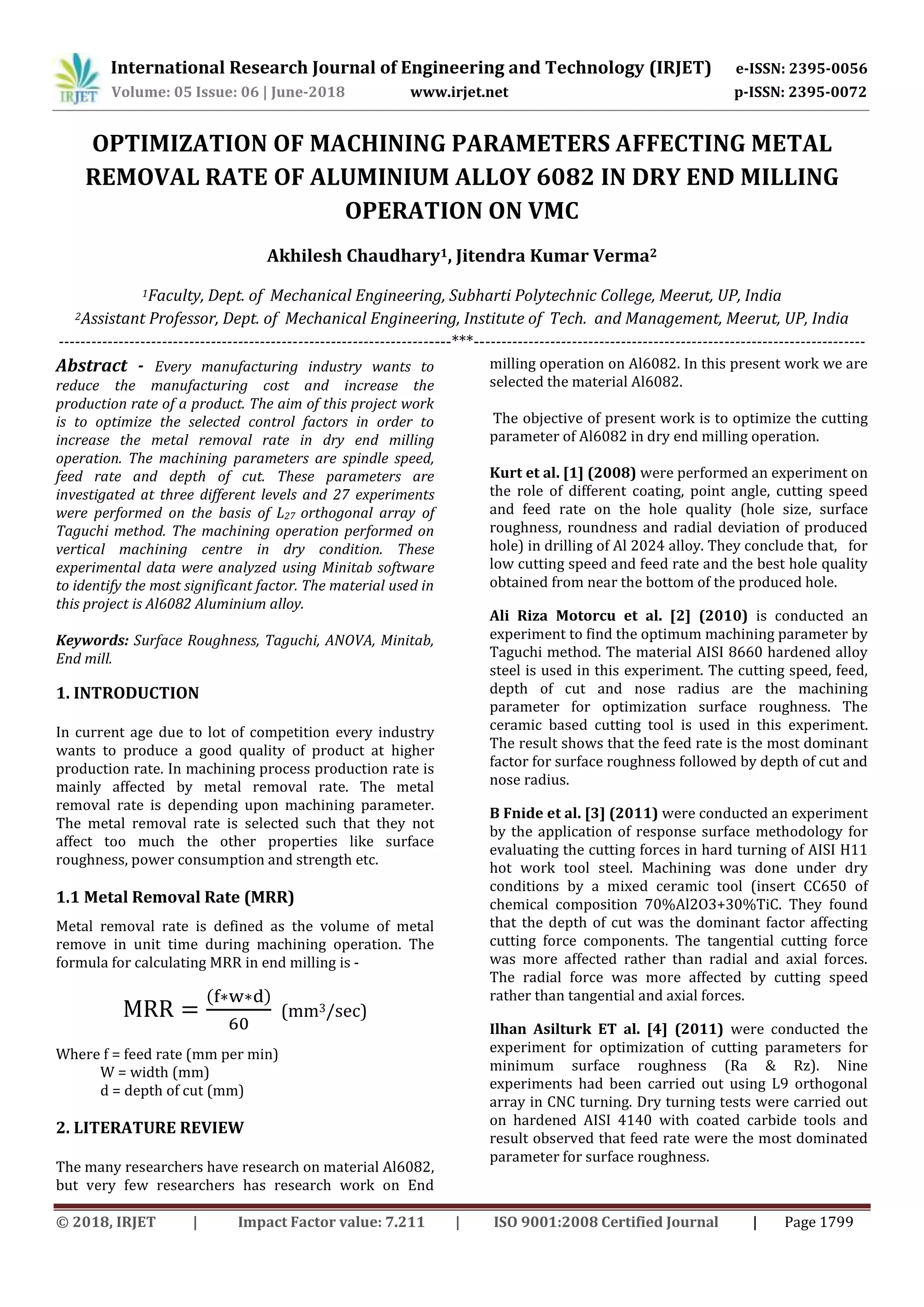 International Research Journal of Engineering and Technology (IRJET) e-ISSN: 2395-0056
Volume: 05 Issue: 06 | June-2018 www.irjet.net p-ISSN: 2395-0072
© 2018, IRJET | Impact Factor value: 7.211 | ISO 9001:2008 Certified Journal | Page 1799
OPTIMIZATION OF MACHINING PARAMETERS AFFECTING METAL
REMOVAL RATE OF ALUMINIUM ALLOY 6082 IN DRY END MILLING
OPERATION ON VMC
Akhilesh Chaudhary1, Jitendra Kumar Verma2
1Faculty, Dept. of Mechanical Engineering, Subharti Polytechnic College, Meerut, UP, India
2Assistant Professor, Dept. of Mechanical Engineering, Institute of Tech. and Management, Meerut, UP, India
------------------------------------------------------------------------***------------------------------------------------------------------------
Abstract - Every manufacturing industry wants to
reduce the manufacturing cost and increase the
production rate of a product. The aim of this project work
is to optimize the selected control factors in order to
increase the metal removal rate in dry end milling
operation. The machining parameters are spindle speed,
feed rate and depth of cut. These parameters are
investigated at three different levels and 27 experiments
were performed on the basis of L27 orthogonal array of
Taguchi method. The machining operation performed on
vertical machining centre in dry condition. These
experimental data were analyzed using Minitab software
to identify the most significant factor. The material used in
this project is Al6082 Aluminium alloy.
Keywords: Surface Roughness, Taguchi, ANOVA, Minitab,
End mill.
1. INTRODUCTION
In current age due to lot of competition every industry
wants to produce a good quality of product at higher
production rate. In machining process production rate is
mainly affected by metal removal rate. The metal
removal rate is depending upon machining parameter.
The metal removal rate is selected such that they not
affect too much the other properties like surface
roughness, power consumption and strength etc.
1.1 Metal Removal Rate (MRR)
Metal removal rate is defined as the volume of metal
remove in unit time during machining operation. The
formula for calculating MRR in end milling is -
( )
(mm3/sec)
Where f = feed rate (mm per min)
W = width (mm)
d = depth of cut (mm)
2. LITERATURE REVIEW
The many researchers have research on material Al6082,
but very few researchers has research work on End
milling operation on Al6082. In this present work we are
selected the material Al6082.
The objective of present work is to optimize the cutting
parameter of Al6082 in dry end milling operation.
Kurt et al. [1] (2008) were performed an experiment on
the role of different coating, point angle, cutting speed
and feed rate on the hole quality (hole size, surface
roughness, roundness and radial deviation of produced
hole) in drilling of Al 2024 alloy. They conclude that, for
low cutting speed and feed rate and the best hole quality
obtained from near the bottom of the produced hole.
Ali Riza Motorcu et al. [2] (2010) is conducted an
experiment to find the optimum machining parameter by
Taguchi method. The material AISI 8660 hardened alloy
steel is used in this experiment. The cutting speed, feed,
depth of cut and nose radius are the machining
parameter for optimization surface roughness. The
ceramic based cutting tool is used in this experiment.
The result shows that the feed rate is the most dominant
factor for surface roughness followed by depth of cut and
nose radius.
B Fnide et al. [3] (2011) were conducted an experiment
by the application of response surface methodology for
evaluating the cutting forces in hard turning of AISI H11
hot work tool steel. Machining was done under dry
conditions by a mixed ceramic tool (insert CC650 of
chemical composition 70%Al2O3+30%TiC. They found
that the depth of cut was the dominant factor affecting
cutting force components. The tangential cutting force
was more affected rather than radial and axial forces.
The radial force was more affected by cutting speed
rather than tangential and axial forces.
Ilhan Asilturk ET al. [4] (2011) were conducted the
experiment for optimization of cutting parameters for
minimum surface roughness (Ra & Rz). Nine
experiments had been carried out using L9 orthogonal
array in CNC turning. Dry turning tests were carried out
on hardened AISI 4140 with coated carbide tools and
result observed that feed rate were the most dominated
parameter for surface roughness.
 
