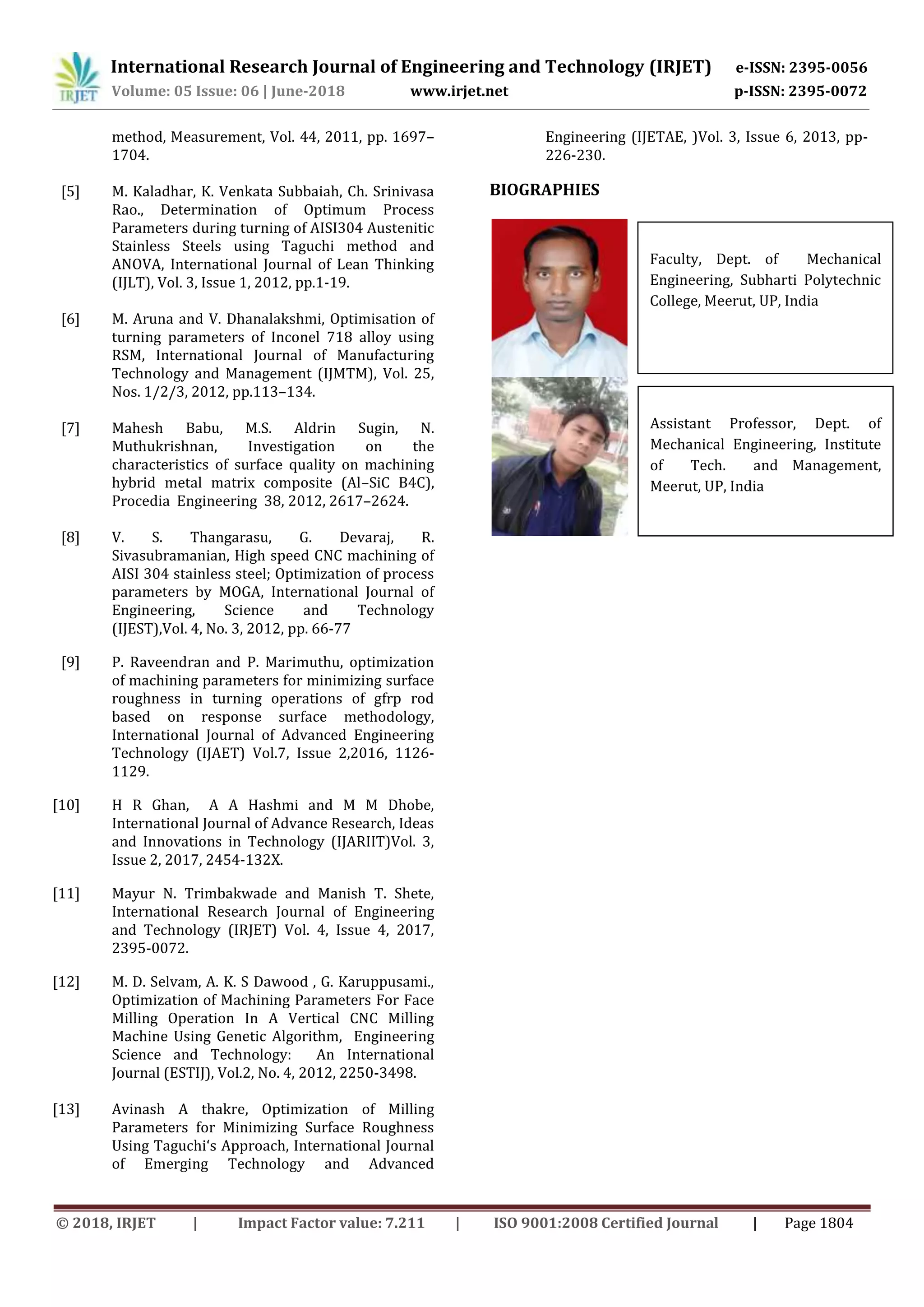 International Research Journal of Engineering and Technology (IRJET) e-ISSN: 2395-0056
Volume: 05 Issue: 06 | June-2018 www.irjet.net p-ISSN: 2395-0072
© 2018, IRJET | Impact Factor value: 7.211 | ISO 9001:2008 Certified Journal | Page 1804
method, Measurement, Vol. 44, 2011, pp. 1697–
1704.
[5] M. Kaladhar, K. Venkata Subbaiah, Ch. Srinivasa
Rao., Determination of Optimum Process
Parameters during turning of AISI304 Austenitic
Stainless Steels using Taguchi method and
ANOVA, International Journal of Lean Thinking
(IJLT), Vol. 3, Issue 1, 2012, pp.1-19.
[6] M. Aruna and V. Dhanalakshmi, Optimisation of
turning parameters of Inconel 718 alloy using
RSM, International Journal of Manufacturing
Technology and Management (IJMTM), Vol. 25,
Nos. 1/2/3, 2012, pp.113–134.
[7] Mahesh Babu, M.S. Aldrin Sugin, N.
Muthukrishnan, Investigation on the
characteristics of surface quality on machining
hybrid metal matrix composite (Al–SiC B4C),
Procedia Engineering 38, 2012, 2617–2624.
[8] V. S. Thangarasu, G. Devaraj, R.
Sivasubramanian, High speed CNC machining of
AISI 304 stainless steel; Optimization of process
parameters by MOGA, International Journal of
Engineering, Science and Technology
(IJEST),Vol. 4, No. 3, 2012, pp. 66-77
[9] P. Raveendran and P. Marimuthu, optimization
of machining parameters for minimizing surface
roughness in turning operations of gfrp rod
based on response surface methodology,
International Journal of Advanced Engineering
Technology (IJAET) Vol.7, Issue 2,2016, 1126-
1129.
[10] H R Ghan, A A Hashmi and M M Dhobe,
International Journal of Advance Research, Ideas
and Innovations in Technology (IJARIIT)Vol. 3,
Issue 2, 2017, 2454-132X.
[11] Mayur N. Trimbakwade and Manish T. Shete,
International Research Journal of Engineering
and Technology (IRJET) Vol. 4, Issue 4, 2017,
2395-0072.
[12] M. D. Selvam, A. K. S Dawood , G. Karuppusami.,
Optimization of Machining Parameters For Face
Milling Operation In A Vertical CNC Milling
Machine Using Genetic Algorithm, Engineering
Science and Technology: An International
Journal (ESTIJ), Vol.2, No. 4, 2012, 2250-3498.
[13] Avinash A thakre, Optimization of Milling
Parameters for Minimizing Surface Roughness
Using Taguchi‘s Approach, International Journal
of Emerging Technology and Advanced
Engineering (IJETAE, )Vol. 3, Issue 6, 2013, pp-
226-230.
BIOGRAPHIES
Faculty, Dept. of Mechanical
Engineering, Subharti Polytechnic
College, Meerut, UP, India
Assistant Professor, Dept. of
Mechanical Engineering, Institute
of Tech. and Management,
Meerut, UP, India
 