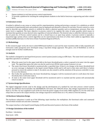 International Research Journal of Engineering and Technology (IRJET) e-ISSN: 2395-0056
Volume: 05 Issue: 06 | June-2018 www.irjet.net p-ISSN: 2395-0072
© 2018, IRJET | Impact Factor value: 7.211 | ISO 9001:2008 Certified Journal | Page 1806
 Expose students to real time process control experiments
 To provide a platform for teaching the undergraduate students in the field of electronic engineering and other related
fields.
1.4 Literature review
A testbed is defined as any venue or setup used for experimentation, testing and proving a concept. It is a platform on which
assortment of experimental tools and products may be deployed and allowed to interact in real time. Process control is a term
used to describe any condition natural or artificial by which a physical quantity such as temperature, pressure, flow rate,
water level is regulated. The basic objective in process control is to regulate the value of some quantity which means to
maintain that quantity at some desired value regardless of external influence. The desired value is called the reference value or
the set point [1]. A Process control system can be a closed loop or an open loop system. A process control is typically a
sequential logic system whose control algorithm can be represented in the form of a flow chart called an algorithmic state
machine (ASM) chart [2] or in the form of State Transition Diagram (STD) [7].
1.5 Methodology
In this research paper work, the micro-coded ROM-based method is used and the state transition table is fully expanded and
instruction codes (program) were developed using a top-down design approach. This gives a lot of flexibilities as well as
enough room for further modifications.
1.6 Analysis
The testbed is designed to test liquid level process control system (water) using an ASM chart. The water level control system
algorithm operation is as follows:
 When the water level in the upper tank falls to the lower threshold point, a valve is opened to let water into the upper
tank. The signal that opens the valve can also be used to turn ON the water pump if anyone is in use.
 The water level lower threshold is monitored after a specified time. If there is no change in the lower threshold level
an error message is displayed in the liquid crystal Display (LCD) and it will wait in that state until there is button
pressed to return the system to state O. An alarm can also sound to call the attention of the process controller in case
he is at a far distance.
 But if after the specified time, the lower threshold has changed, it will be monitored until it is well above the lower
threshold, then it will enter state 2.
 At state 2, the water level upper threshold will be monitored until it is reached and the system will automatically
return to state 0.
1.7 System design Specifications
The digital integrated circuits used in the design and the development of a testbed for real time process control system
include: the AT89C52 microcontroller, the ADC0808CCN, 555 timer, the 74HC245 driver. The voltage requirement for each of
them is +5v.This +5v was supplied to each of the ICs from the power supply circuit with a7805 regulator IC. For the solid state
relays that are used in the output interface, the voltage required to switch them on is +9v, which is from the battery.
1.8 Hardware Subsystem Design
The hardware subsystem is made up of the following; input interface; the multiplexer, the functional codes and command
control which include exit and enter command.
The output interface is the liquid Crystal Display (LCD) and thecontrol system is the brain of the testbed
1.9 Design Calculations of the testbed
Oscillator Calculation
Duty Cycle = 60%
 