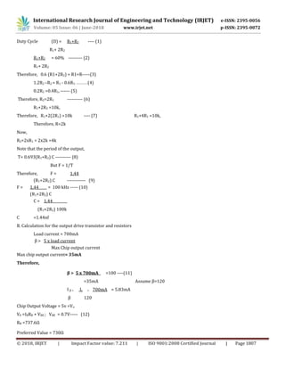 International Research Journal of Engineering and Technology (IRJET) e-ISSN: 2395-0056
Volume: 05 Issue: 06 | June-2018 www.irjet.net p-ISSN: 2395-0072
© 2018, IRJET | Impact Factor value: 7.211 | ISO 9001:2008 Certified Journal | Page 1807
Duty Cycle (D) = R1+R2 ---- (1)
R1+ 2R2
R1+R2 = 60% --------- (2)
R1+ 2R2
Therefore, 0.6 (R1+2R2) = R1+R-----(3)
1.2R2 –R2 = R1 - 0.6R1- -----------(4)
0.2R2 =0.4R1, ------ (5)
Therefore, R2=2R1 ---------- (6)
R1+2R2 =10k,
Therefore, R1+2(2R1) =10k ---- (7) R1+4R1 =10k,
Therefore, R=2k
Now,
R2=2xR1 = 2x2k =4k
Note that the period of the output,
T= 0.693(R1+R2) C ---------- (8)
But F = 1/T
Therefore, F = 1.44
(R1+2R2) C ------------ (9)
F = 1.44 = 100 kHz ----- (10)
(R1+2R2) C
C = 1.44
(R1+2R2) 100k
C =1.44nf
B. Calculation for the output drive transistor and resistors
Load current = 700mA
β > 5 x load current
Max Chip output current
Max chip output current= 35mA
Therefore,
β > 5 x 700mA =100 ----(11)
=35mA Assume β=120
I β = Ic = 700mA = 5.83mA
β 120
Chip Output Voltage = 5v =Vo
V0 =IBRB + VBE ; VBE = 0.7V----- (12)
RB =737.6Ω
Preferred Value = 730Ω
 