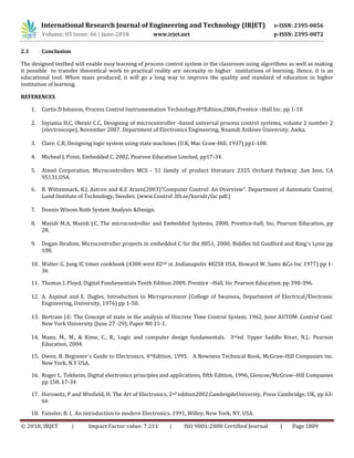 International Research Journal of Engineering and Technology (IRJET) e-ISSN: 2395-0056
Volume: 05 Issue: 06 | June-2018 www.irjet.net p-ISSN: 2395-0072
© 2018, IRJET | Impact Factor value: 7.211 | ISO 9001:2008 Certified Journal | Page 1809
2.1 Conclusion
The designed testbed will enable easy learning of process control system in the classroom using algorithms as well as making
it possible to transfer theoretical work to practical reality are necessity in higher institutions of learning. Hence, it is an
educational tool. When mass produced, it will go a long way to improve the quality and standard of education in higher
institution of learning.
REFERENCES
1. Curtis D Johnson, Process Control Instrumentation Technology,8thEdition,2006,Prentice –Hall Inc. pp 1-10
2. Inyiama H.C, Okezie C.C, Designing of microcontroller -based universal process control systems, volume 2 number 2
(electroscope), November 2007. Department of Electronics Engineering, Nnamdi Azikiwe University, Awka.
3. Clare. C.R, Designing logic system using state machines (U.K, Mac Graw-Hill, 1937) pp1-108.
4. Micheal J. Point, Embedded C, 2002, Pearson Education Limited, pp17-34.
5. Atmel Corporation, Microcontrollers MCS - 51 family of product literature 2325 Orchard Parkway ,San Jose, CA
95131,USA.
6. B. Wittenmark, K.J. Astron and K.E Arzen(2003)”Computer Control: An Overview”. Department of Automatic Control,
Lund Institute of Technology, Sweden. (www.Control .lth.se/kursdr/fac pdf.)
7. Dennis Wixom Roth System Analysis &Design.
8. Mazidi M.A, Mazidi J.C, The microcontroller and Embedded Systems, 2000, Prentice-hall, Inc, Pearson Education, pp
28.
9. Dogan Ibrahim, Microcontroller projects in embedded C for the 8051, 2000, Biddles ltd Guidford and King`s Lynn pp
108.
10. Walter G. Jung IC timer cookbook (4300 west 82nd st .Indianapolis 48258 USA, Howard W. Sams &Co Inc 1977) pp 1-
36
11. Thomas L Floyd, Digital Fundamentals Tenth Edition 2009, Prentice –Hall, Inc Pearson Education, pp 390-396.
12. A. Aspinal and E. Dagles, Introduction to Microprocessor (College of Swansea, Department of Electrical/Electronic
Engineering, University, 1976) pp 1-50.
13. Bertram J.E: The Concept of state in the analysis of Discrete Time Control System, 1962, Joint AUTOM .Control Conf.
New York University (June 27 -29), Paper N0 11-1.
14. Mano, M., M., & Kime, C., R., Logic and computer design fundamentals. 3rded. Upper Saddle River, N.J.: Pearson
Education, 2004.
15. Owen. B. Beginner`s Guide to Electronics, 4thEdition, 1995. A Newness Technical Book, McGraw-Hill Companies inc.
New York, N.Y USA.
16. Roger L. Tokheim, Digital electronics principles and applications, fifth Edition, 1996, Glencoe/McGraw–Hill Companies
pp 158. 17-34
17. Horowitz, P and Winfield, H. The Art of Electronics, 2nd edition2002.CambrigdeUniversty, Press Cambridge, UK, pp 63-
66
18. Faissler, B. l, An introduction to modern Electronics, 1991, Willey, New York, NY, USA.
 