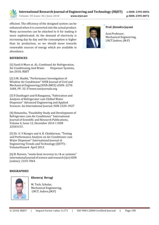 International Research Journal of Engineering and Technology (IRJET) e-ISSN: 2395-0056
Volume: 05 Issue: 06 | June-2018 www.irjet.net p-ISSN: 2395-0072
© 2018, IRJET | Impact Factor value: 6.171 | ISO 9001:2008 Certified Journal | Page 190
efficient. The efficiency of the designed system can be
enhanced when it is converted into the actual product.
Many accessories can be attached to it for making it
more sophisticated. As the demand of electricity is
increasing day by day and the consumption is higher
than its production, so we should move towards
renewable sources of energy which are available in
abundance.
REFERENCES-
[1] Sunil A More at. Al.; Combined Air Refrigeration,
Air Conditioning And Water Dispenser Systems,
Jan 2018, IRJET
[2] S.M. Shaikh, “Performance Investigation of
Window Air Conditioner” IOSR Journal of Civil and
Mechanical Engineering (IOSR-JMCE) sISSN: 2278-
1684, PP: 32-37www.iosrjournals.org
[3] P.Dasthagiri and H.Ranganna, “Fabrication and
Analysis of Refrigerator cum Chilled Water
Dispenser” Advanced Engineering and Applied
Sciences: An International Journal, ISSN 2320–3927
[4] Himanshu, “Feasibility Study and Development of
Refrigerator cum Air Conditioner” International
Journal of Scientific and Research Publications,
Volume 4, Issue 12, December 2014 1 ISSN
22503153 .
[5] Dr. U. V.Kongre and A. R. Chiddarwar, “Testing
and Performance Analysis on Air Conditioner cum
Water Dispenser” International Journal of
Engineering Trends and Technology (IJETT) -
Volume4Issue4- April 2013
[6] B. Naveen, “waste heat recovery in r & ac systems”
internationaljournalofscienceandresearch(ijsr)ISSN
(online): 2319-7064
BIOGRAPHIES
Khemraj Beragi
M. Tech. Scholar,
Mechanical Engineering,
LNCT, Indore,(M.P)
Prof. Jitendra Jayant
Asst.Professor,
Mechanical Engineering,
LNCT,Indore, (M.P)
Photo
 