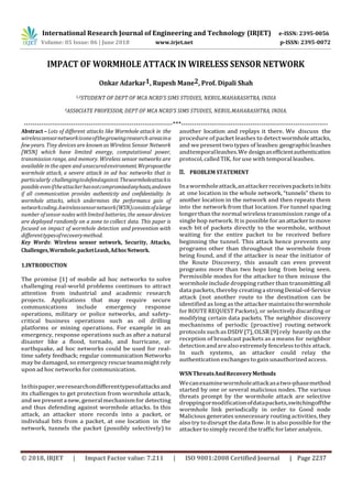 International Research Journal of Engineering and Technology (IRJET) e-ISSN: 2395-0056
Volume: 05 Issue: 06 | June 2018 www.irjet.net p-ISSN: 2395-0072
© 2018, IRJET | Impact Factor value: 7.211 | ISO 9001:2008 Certified Journal | Page 2237
IMPACT OF WORMHOLE ATTACK IN WIRELESS SENSOR NETWORK
Onkar Adarkar1, Rupesh Mane2, Prof. Dipali Shah
1,2STUDENT OF DEPT OF MCA NCRD’S SIMS STUDIES, NERUL.MAHARASHTRA, INDIA
3ASS0CIATE PROFESSOR, DEPT OF MCA NCRD’S SIMS STUDIES, NERUL.MAHARASHTRA, INDIA.
---------------------------------------------------------------------***--------------------------------------------------------------------
Abstract – Lots of different attacks like Wormhole attack in the
wirelesssensornetworkisoneofthegrowingresearch areasina
few years. Tiny devices are known as Wireless Sensor Network
[WSN] which have limited energy, computational power,
transmission range, and memory. Wireless sensor networks are
available in the open and unsecuredenvironment.Weproposethe
wormhole attack, a severe attack in ad hoc networks that is
particularly challengingtodefendagainst.Thewormholeattackis
possibleeveniftheattackerhasnotcompromisedanyhosts,andeven
if all communication provides authenticity and confidentiality. In
wormhole attacks, which undermines the performance gain of
networkcoding.Awirelesssensornetwork(WSN)consistsofalarge
number ofsensor nodes with limited batteries, the sensordevices
are deployed randomly on a zone to collect data. This paper is
focused on impact of wormhole detection and prevention with
differenttypesofrecoverymethod.
Key Words: Wireless sensor network, Security, Attacks,
Challenges,Wormhole,packetLeash,AdhocNetwork.
1.INTRODUCTION
The promise [1] of mobile ad hoc networks to solve
challenging real-world problems continues to attract
attention from industrial and academic research
projects. Applications that may require secure
communications include emergency response
operations, military or police networks, and safety-
critical business operations such as oil drilling
platforms or mining operations. For example in an
emergency, response operations such as after a natural
disaster like a flood, tornado, and hurricane, or
earthquake, ad hoc networks could be used for real-
time safety feedback; regular communication Networks
may be damaged, so emergencyrescueteamsmightrely
upon ad hoc networks for communication.
Inthispaper,weresearchondifferenttypesofattacksand
its challenges to get protection from wormhole attack,
and wepresent anew,generalmechanismfor detecting
and thus defending against wormhole attacks. In this
attack, an attacker store records into a packet, or
individual bits from a packet, at one location in the
network, tunnels the packet (possibly selectively) to
another location and replays it there. We discuss the
procedure of packet leashes to detectwormholeattacks,
and we present two types of leashes:geographicleashes
andtemporalleashes.We designanefficientauthentication
protocol, called TIK, for use with temporal leashes.
II. PROBLEM STATEMENT
Inawormholeattack,anattackerreceivespacketsinbits
at one location in the whole network, “tunnels” them to
another location in the network and then repeats them
into the network from that location. For tunnel spacing
longerthan the normal wireless transmission range ofa
single hop network. It is possible for anattackertomove
each bit of packets directly to the wormhole, without
waiting for the entire packet to be received before
beginning the tunnel. This attack hence prevents any
programs other than throughout the wormhole from
being found, and if the attacker is near the initiator of
the Route Discovery, this assault can even prevent
programs more than two hops long from being seen.
Permissible modes for the attacker to then misuse the
wormhole include dropping rather than transmittingall
data packets, thereby creatingastrongDenial-of-Service
attack (not another route to the destination can be
identified as long as the attacker maintainsthewormhole
for ROUTE REQUEST Packets), or selectively discarding or
modifying certain data packets. The neighbor discovery
mechanisms of periodic (proactive) routing network
protocols such as DSDV [7], OLSR [9] rely heavily on the
reception of broadcast packets as a means for neighbor
detectionandarealsoextremely fenceless tothis attack.
In such systems, an attacker could relay the
authentication exchanges to gainunauthorized access.
WSNThreatsAndRecoveryMethods
Wecanexaminewormholeattackasatwo-phasemethod
started by one or several malicious nodes. The various
threats prompt by the wormhole attack are selective
droppingormodificationofdatapackets,switchingoffthe
wormhole link periodically in order to Good node
Malicious generates unnecessary routing activities, they
also try to disrupt the data flow. It is also possible for the
attacker tosimply record thetrafficforlateranalysis.
 