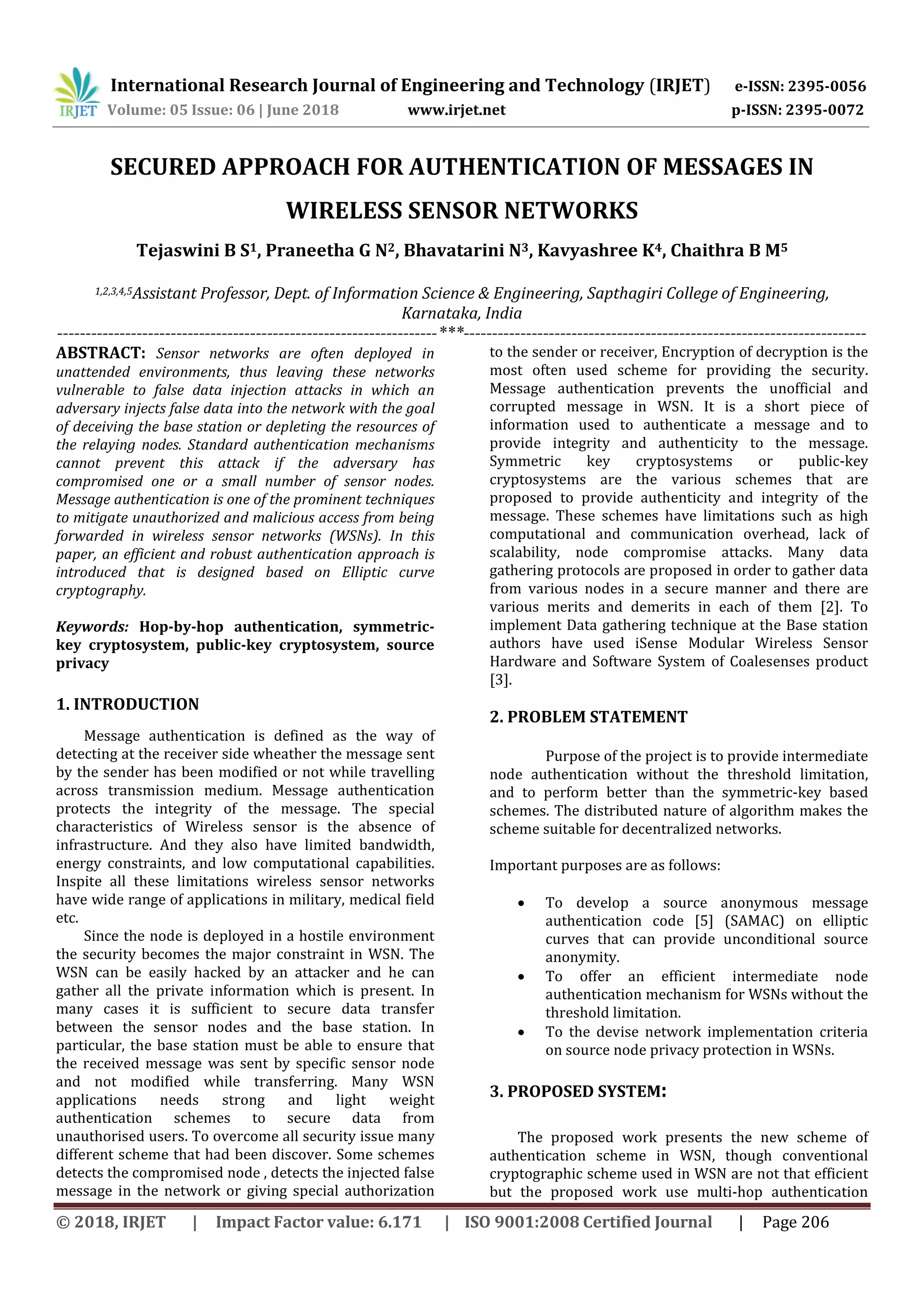 International Research Journal of Engineering and Technology (IRJET) e-ISSN: 2395-0056 Volume: 05 Issue: 06 | June 2018 www.irjet.net p-ISSN: 2395-0072 © 2018, IRJET | Impact Factor value: 6.171 | ISO 9001:2008 Certified Journal | Page 206 SECURED APPROACH FOR AUTHENTICATION OF MESSAGES IN WIRELESS SENSOR NETWORKS Tejaswini B S1, Praneetha G N2, Bhavatarini N3, Kavyashree K4, Chaithra B M5 1,2,3,4,5Assistant Professor, Dept. of Information Science & Engineering, Sapthagiri College of Engineering, Karnataka, India -------------------------------------------------------------------***----------------------------------------------------------------------- ABSTRACT: Sensor networks are often deployed in unattended environments, thus leaving these networks vulnerable to false data injection attacks in which an adversary injects false data into the network with the goal of deceiving the base station or depleting the resources of the relaying nodes. Standard authentication mechanisms cannot prevent this attack if the adversary has compromised one or a small number of sensor nodes. Message authentication is one of the prominent techniques to mitigate unauthorized and malicious access from being forwarded in wireless sensor networks (WSNs). In this paper, an efficient and robust authentication approach is introduced that is designed based on Elliptic curve cryptography. Keywords: Hop-by-hop authentication, symmetric- key cryptosystem, public-key cryptosystem, source privacy 1. INTRODUCTION Message authentication is defined as the way of detecting at the receiver side wheather the message sent by the sender has been modified or not while travelling across transmission medium. Message authentication protects the integrity of the message. The special characteristics of Wireless sensor is the absence of infrastructure. And they also have limited bandwidth, energy constraints, and low computational capabilities. Inspite all these limitations wireless sensor networks have wide range of applications in military, medical field etc. Since the node is deployed in a hostile environment the security becomes the major constraint in WSN. The WSN can be easily hacked by an attacker and he can gather all the private information which is present. In many cases it is sufficient to secure data transfer between the sensor nodes and the base station. In particular, the base station must be able to ensure that the received message was sent by specific sensor node and not modified while transferring. Many WSN applications needs strong and light weight authentication schemes to secure data from unauthorised users. To overcome all security issue many different scheme that had been discover. Some schemes detects the compromised node , detects the injected false message in the network or giving special authorization to the sender or receiver, Encryption of decryption is the most often used scheme for providing the security. Message authentication prevents the unofficial and corrupted message in WSN. It is a short piece of information used to authenticate a message and to provide integrity and authenticity to the message. Symmetric key cryptosystems or public-key cryptosystems are the various schemes that are proposed to provide authenticity and integrity of the message. These schemes have limitations such as high computational and communication overhead, lack of scalability, node compromise attacks. Many data gathering protocols are proposed in order to gather data from various nodes in a secure manner and there are various merits and demerits in each of them [2]. To implement Data gathering technique at the Base station authors have used iSense Modular Wireless Sensor Hardware and Software System of Coalesenses product [3]. 2. PROBLEM STATEMENT Purpose of the project is to provide intermediate node authentication without the threshold limitation, and to perform better than the symmetric-key based schemes. The distributed nature of algorithm makes the scheme suitable for decentralized networks. Important purposes are as follows:  To develop a source anonymous message authentication code [5] (SAMAC) on elliptic curves that can provide unconditional source anonymity.  To offer an efficient intermediate node authentication mechanism for WSNs without the threshold limitation.  To the devise network implementation criteria on source node privacy protection in WSNs. 3. PROPOSED SYSTEM: The proposed work presents the new scheme of authentication scheme in WSN, though conventional cryptographic scheme used in WSN are not that efficient but the proposed work use multi-hop authentication 