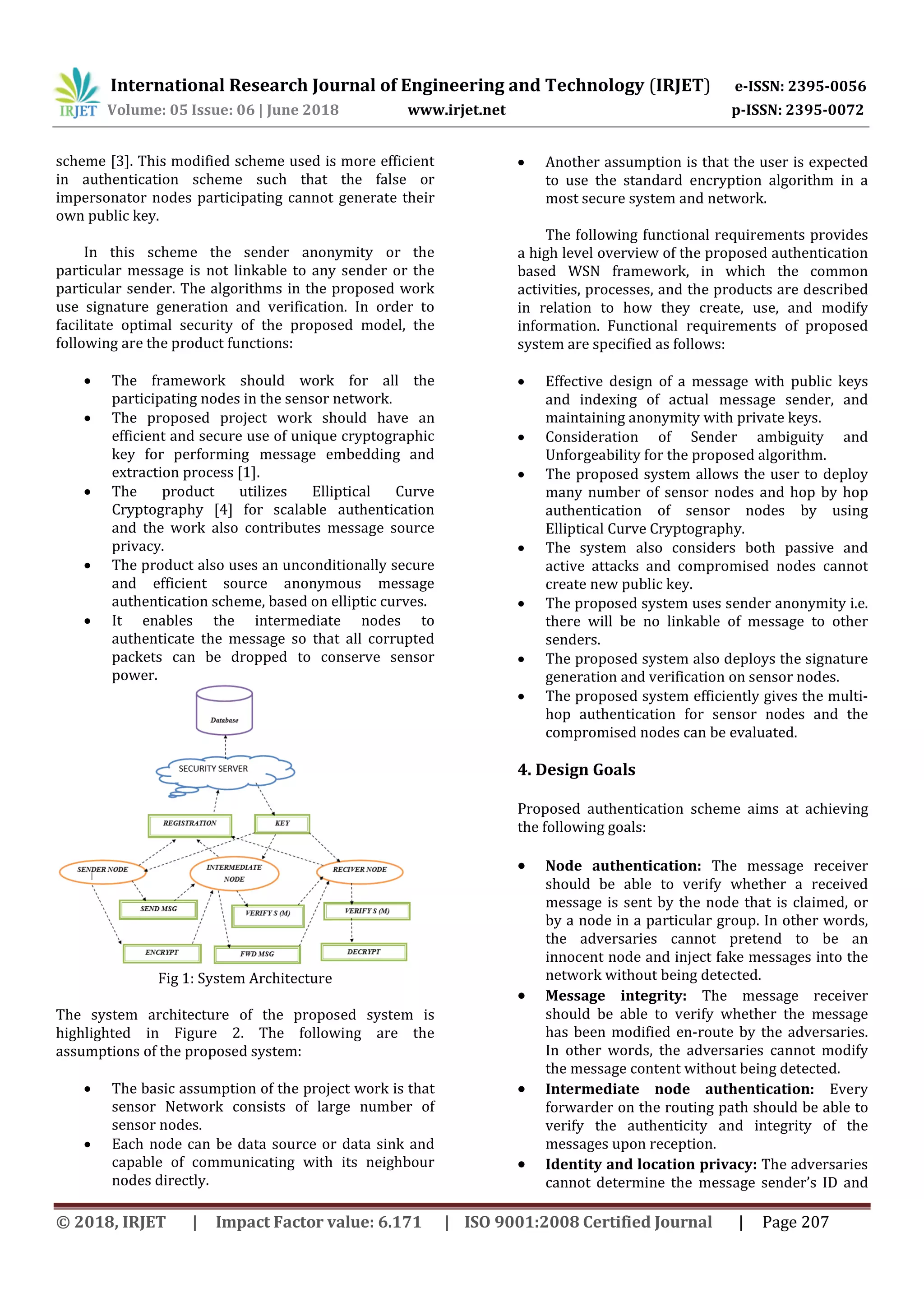 International Research Journal of Engineering and Technology (IRJET) e-ISSN: 2395-0056 Volume: 05 Issue: 06 | June 2018 www.irjet.net p-ISSN: 2395-0072 © 2018, IRJET | Impact Factor value: 6.171 | ISO 9001:2008 Certified Journal | Page 207 scheme [3]. This modified scheme used is more efficient in authentication scheme such that the false or impersonator nodes participating cannot generate their own public key. In this scheme the sender anonymity or the particular message is not linkable to any sender or the particular sender. The algorithms in the proposed work use signature generation and verification. In order to facilitate optimal security of the proposed model, the following are the product functions:  The framework should work for all the participating nodes in the sensor network.  The proposed project work should have an efficient and secure use of unique cryptographic key for performing message embedding and extraction process [1].  The product utilizes Elliptical Curve Cryptography [4] for scalable authentication and the work also contributes message source privacy.  The product also uses an unconditionally secure and efficient source anonymous message authentication scheme, based on elliptic curves.  It enables the intermediate nodes to authenticate the message so that all corrupted packets can be dropped to conserve sensor power. Fig 1: System Architecture The system architecture of the proposed system is highlighted in Figure 2. The following are the assumptions of the proposed system:  The basic assumption of the project work is that sensor Network consists of large number of sensor nodes.  Each node can be data source or data sink and capable of communicating with its neighbour nodes directly.  Another assumption is that the user is expected to use the standard encryption algorithm in a most secure system and network. The following functional requirements provides a high level overview of the proposed authentication based WSN framework, in which the common activities, processes, and the products are described in relation to how they create, use, and modify information. Functional requirements of proposed system are specified as follows:  Effective design of a message with public keys and indexing of actual message sender, and maintaining anonymity with private keys.  Consideration of Sender ambiguity and Unforgeability for the proposed algorithm.  The proposed system allows the user to deploy many number of sensor nodes and hop by hop authentication of sensor nodes by using Elliptical Curve Cryptography.  The system also considers both passive and active attacks and compromised nodes cannot create new public key.  The proposed system uses sender anonymity i.e. there will be no linkable of message to other senders.  The proposed system also deploys the signature generation and verification on sensor nodes.  The proposed system efficiently gives the multi- hop authentication for sensor nodes and the compromised nodes can be evaluated. 4. Design Goals Proposed authentication scheme aims at achieving the following goals:  Node authentication: The message receiver should be able to verify whether a received message is sent by the node that is claimed, or by a node in a particular group. In other words, the adversaries cannot pretend to be an innocent node and inject fake messages into the network without being detected.  Message integrity: The message receiver should be able to verify whether the message has been modified en-route by the adversaries. In other words, the adversaries cannot modify the message content without being detected.  Intermediate node authentication: Every forwarder on the routing path should be able to verify the authenticity and integrity of the messages upon reception.  Identity and location privacy: The adversaries cannot determine the message sender’s ID and 