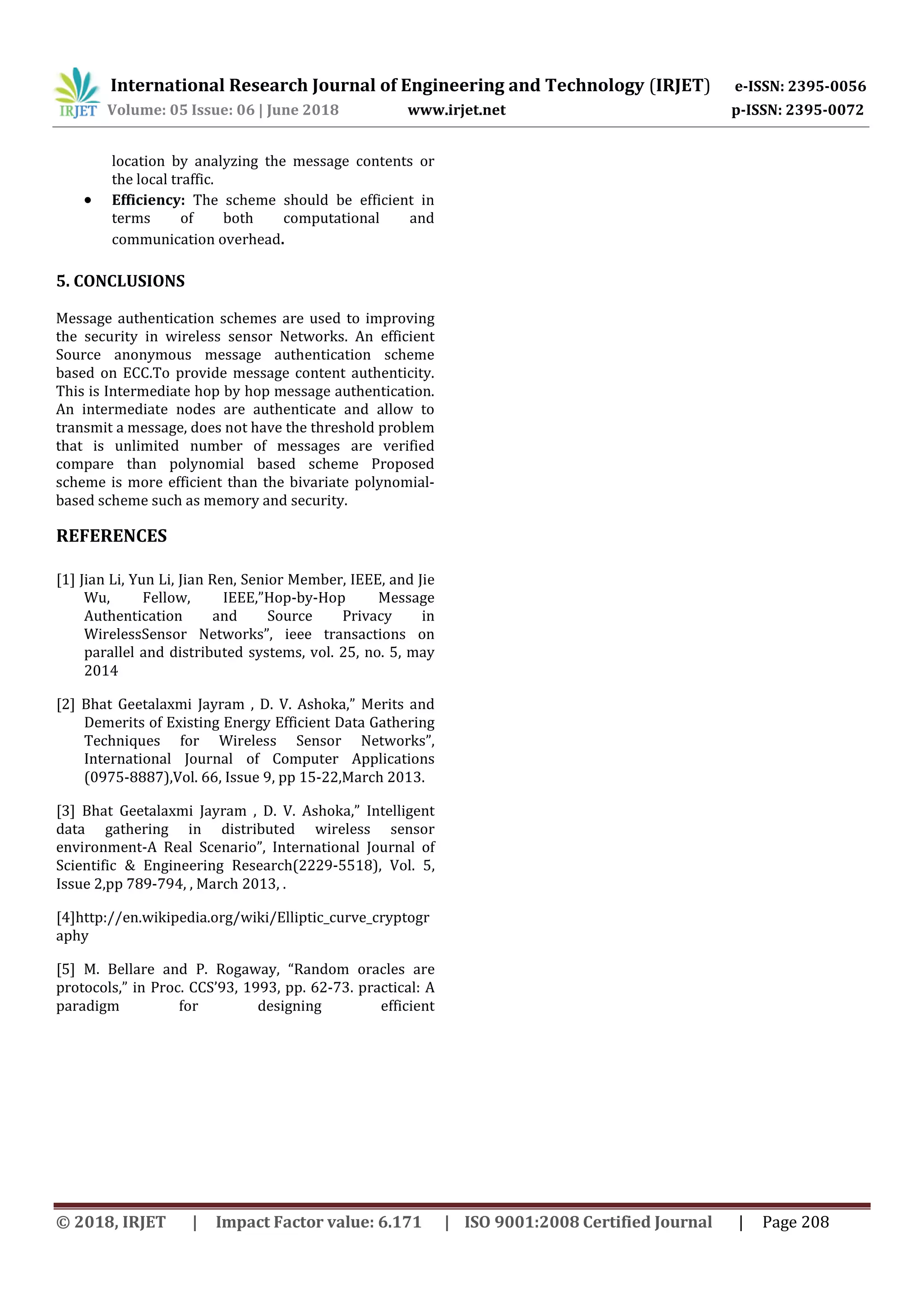 International Research Journal of Engineering and Technology (IRJET) e-ISSN: 2395-0056 Volume: 05 Issue: 06 | June 2018 www.irjet.net p-ISSN: 2395-0072 © 2018, IRJET | Impact Factor value: 6.171 | ISO 9001:2008 Certified Journal | Page 208 location by analyzing the message contents or the local traffic.  Efficiency: The scheme should be efficient in terms of both computational and communication overhead. 5. CONCLUSIONS Message authentication schemes are used to improving the security in wireless sensor Networks. An efficient Source anonymous message authentication scheme based on ECC.To provide message content authenticity. This is Intermediate hop by hop message authentication. An intermediate nodes are authenticate and allow to transmit a message, does not have the threshold problem that is unlimited number of messages are verified compare than polynomial based scheme Proposed scheme is more efficient than the bivariate polynomial- based scheme such as memory and security. REFERENCES [1] Jian Li, Yun Li, Jian Ren, Senior Member, IEEE, and Jie Wu, Fellow, IEEE,”Hop-by-Hop Message Authentication and Source Privacy in WirelessSensor Networks”, ieee transactions on parallel and distributed systems, vol. 25, no. 5, may 2014 [2] Bhat Geetalaxmi Jayram , D. V. Ashoka,” Merits and Demerits of Existing Energy Efficient Data Gathering Techniques for Wireless Sensor Networks”, International Journal of Computer Applications (0975-8887),Vol. 66, Issue 9, pp 15-22,March 2013. [3] Bhat Geetalaxmi Jayram , D. V. Ashoka,” Intelligent data gathering in distributed wireless sensor environment-A Real Scenario”, International Journal of Scientific & Engineering Research(2229-5518), Vol. 5, Issue 2,pp 789-794, , March 2013, . [4]http://en.wikipedia.org/wiki/Elliptic_curve_cryptogr aphy [5] M. Bellare and P. Rogaway, “Random oracles are protocols,” in Proc. CCS’93, 1993, pp. 62-73. practical: A paradigm for designing efficient 