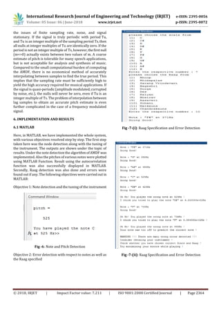 International Research Journal of Engineering and Technology (IRJET) e-ISSN: 2395-0056
Volume: 05 Issue: 06 | June-2018 www.irjet.net p-ISSN: 2395-0072
© 2018, IRJET | Impact Factor value: 7.211 | ISO 9001:2008 Certified Journal | Page 2364
the issues of finite sampling rate, noise, and signal
stationary. If the signal is truly periodic with period Tu,
and Tu is an integer multiple of the sampling period Ts,then
all nulls at integer multiples of Tu are identically zero. If the
period is not an integer multiple of Ts, however,thefirstnull
(m<>0) actually exists between two values of m. A coarse
estimate of pitch is tolerable for many speech applications,
but is not acceptable for analysis and synthesis of music.
Compared to the small computational burden of computing
the AMDF, there is no economical method of accurately
interpolating between samples to find the true period. This
implies that the sampling rate must be sufficiently high to
yield the high accuracy required for musical applications. If
the signal is quasi-periodic (amplitudemodulated,corrupted
by noise, etc.), the nulls will never be zero, even if Tu is an
integer multiple of Ts. Theproblemofinterpolation between
lag samples to obtain an accurate pitch estimate is even
further complicated in the case of a frequency modulated
signal.
6. IMPLEMENTATION AND RESULTS
6.1 MATLAB
Here, in MATLAB, we have implemented the whole system,
with various objectives resolved step by step. The first step
taken here was the node detection along with the tuning of
the instrument. The outputs are shown under the topic of
results. Under the note detection the algorithmofAMDF was
implemented. Also the pitches of various notes were plotted
using MATLAB Function. Result using the autocorrelation
function was also successfully displayed in MATLAB.
Secondly, Raag detection was also done and errors were
found out if any. The following objectiveswerecarriedout in
MATLAB:
Objective 1: Note detection and the tuning of the instrument
Fig -6: Note and Pitch Detection
Objective 2: Error detection with respect to notes as well as
the Raag specified
Fig -7-(i): Raag Specification and Error Detection
Fig -7-(ii): Raag Specification and Error Detection
 