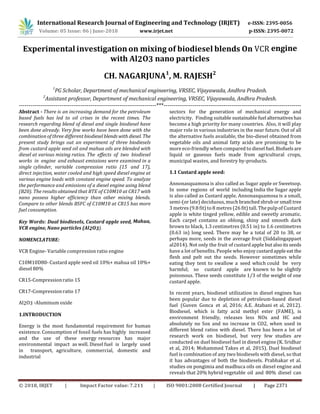 International Research Journal of Engineering and Technology (IRJET) e-ISSN: 2395-0056
Volume: 05 Issue: 06 | June-2018 www.irjet.net p-ISSN: 2395-0072
© 2018, IRJET | Impact Factor value: 7.211 | ISO 9001:2008 Certified Journal | Page 2371
Experimental investigation on mixing of biodiesel blends On VCR engine
with Al2O3 nano particles
CH. NAGARJUNA1
, M. RAJESH2
1
PG Scholar, Department of mechanical engineering, VRSEC, Vijayawada, Andhra Pradesh.
2
Assistant professor, Department of mechanical engineering, VRSEC, Vijayawada, Andhra Pradesh.
-----------------------------------------------------------------------***-----------------------------------------------------------------------
Abstract - There is an increasing demand for the petroleum
based fuels has led to oil crises in the recent times. The
research regarding blend of diesel and single biodiesel have
been done already. Very few works have been done with the
combination of three different biodieselblends with diesel. The
present study brings out an experiment of three biodiesels
from custard apple seed oil and mahua oils are blended with
diesel at various mixing ratios. The effects of two biodiesel
works in engine and exhaust emissions were examined in a
single cylinder, variable compression ratio (15 and 17),
direct injection, water cooled and high speed diesel engine at
various engine loads with constant engine speed. To analyze
the performance and emissions of a diesel engine using blend
(B20). The results obtained that BTE of C10M10 at CR17 with
nano possess higher efficiency than other mixing blends.
Compare to other blends BSFC of C10M10 at CR15 has more
fuel consumption.
Key Words: Dual biodiesels, Custard apple seed, Mahua,
VCR engine, Nano particles (Al2O3).
NOMENCLATURE:
VCR Engine- Variable compression ratio engine
C10M10D80- Custard apple seed oil 10%+ mahua oil 10%+
diesel 80%
CR15-Compressionratio 15
CR17-Compressionratio 17
Al2O3 -Aluminum oxide
1.INTRODUCTION
Energy is the most fundamental requirement for human
existence. Consumption of fossil fuels has highly increased
and the use of these energy resources has major
environmental impact as well. Diesel fuel is largely used
in transport, agriculture, commercial, domestic and
industrial
sectors for the generation of mechanical energy and
electricity. Finding suitable sustainable fuel alternativeshas
become a high priority for many countries. Also, it will play
major role in various industries in the near future. Out of all
the alternative fuels available, the bio-diesel obtained from
vegetable oils and animal fatty acids are promising to be
more eco-friendly when compared to diesel fuel.Biofuelsare
liquid or gaseous fuels made from agricultural crops,
municipal wastes, and forestry by-products.
1.1 Custard apple seed:
Annonasquamosa is also called as Sugar apple or Sweetsop.
In some regions of world including India the Sugar apple
is also called as Custard apple. Annonasquamosa is a small,
semi-(or late) deciduous, much branched shrub or small tree
3 metres (9.8 fit) to 8 metres (26 fit) tall. The pulp of Custard
apple is white tinged yellow, edible and sweetly aromatic.
Each carpel contains an oblong, shiny and smooth dark
brown to black, 1.3 centimetres (0.51 in) to 1.6 centimetres
(0.63 in) long seed. There may be a total of 20 to 38, or
perhaps more, seeds in the average fruit (Siddalingappaet
al2014). Not only the fruit of custard apple but also its seeds
have a lot of benefits. People who enjoy custardapple eat the
flesh and pelt out the seeds. However sometimes while
eating they tent to swallow a seed which could be very
harmful; so custard apple are known to be slightly
poisonous. These seeds constitute 1/3 of the weight of one
custard apple.
In recent years, biodiesel utilization in diesel engines has
been popular due to depletion of petroleum-based diesel
fuel (Guven Gonca et al, 2016; A.E. Atabani et al, 2012).
Biodiesel, which is fatty acid methyl ester (FAME), is
environment friendly, releases less NOx and HC and
absolutely no Sox and no increase in CO2, when used in
different blend ratios with diesel. There has been a lot of
research work on biodiesel, but very few studies are
conducted on duel biodiesel fuel in diesel engine (K. Sridhar
et al, 2014; Mohammed Takes et al, 2015). Duel biodiesel
fuel is combination of any two biodiesels with diesel, so that
it has advantages of both the biodiesels. Prabhakar et al.
studies on pongimia and madhuca oils on diesel engine and
reveals that 20% hybrid vegetable oil and 80% diesel can
 