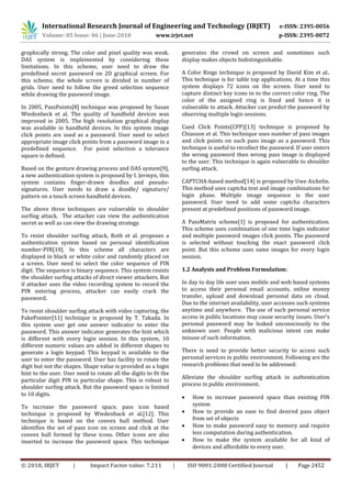 International Research Journal of Engineering and Technology (IRJET) e-ISSN: 2395-0056
Volume: 05 Issue: 06 | June-2018 www.irjet.net p-ISSN: 2395-0072
© 2018, IRJET | Impact Factor value: 7.211 | ISO 9001:2008 Certified Journal | Page 2452
graphically strong. The color and pixel quality was weak.
DAS system is implemented by considering these
limitations. In this scheme, user need to draw the
predefined secret password on 2D graphical screen. For
this scheme, the whole screen is divided in number of
grids. User need to follow the greed selection sequence
while drawing the password image.
In 2005, PassPoints[8] technique was proposed by Susan
Wiedenbeck et al. The quality of handheld devices was
improved in 2005. The high resolution graphical display
was available in handheld devices. In this system image
click points are used as a password. User need to select
appropriate image click points from a password image in a
predefined sequence. For point selection a tolerance
square is defined.
Based on the gesture drawing process and DAS system[9],
a new authentication system is proposed by I. Jermyn, this
system contains finger-drawn doodles and pseudo-
signatures. User needs to draw a doodle/ signature/
pattern on a touch screen handheld devices.
The above three techniques are vulnerable to shoulder
surfing attack. The attacker can view the authentication
secret as well as can view the drawing strategy.
To resist shoulder surfing attack, Roth et al. proposes a
authentication system based on personal identification
number-PIN[10]. In this scheme all characters are
displayed in black or white color and randomly placed on
a screen. User need to select the color sequence of PIN
digit. The sequence is binary sequence. This system resists
the shoulder surfing attacks of direct viewer attackers. But
if attacker uses the video recording system to record the
PIN entering process, attacker can easily crack the
password.
To resist shoulder surfing attack with video capturing, the
FakePointer[11] technique is proposed by T. Takada. In
this system user get one answer indicator to enter the
password. This answer indicator generates the hint which
is different with every login session. In this system, 10
different numeric values are added in different shapes to
generate a login keypad. This keypad is available to the
user to enter the password. User has facility to rotate the
digit but not the shapes. Shape value is provided as a login
hint to the user. User need to rotate all the digits to fit the
particular digit PIN in particular shape. This is robust to
shoulder surfing attack. But the password space is limited
to 10 digits.
To increase the password space, pass icon based
technique is proposed by Wiedenback et al.[12]. This
technique is based on the convex hull method. User
identifies the set of pass icon on screen and click at the
convex hull formed by these icons. Other icons are also
inserted to increase the password space. This technique
generates the crowd on screen and sometimes such
display makes objects Indistinguishable.
A Color Rings technique is proposed by David Kim et al..
This technique is for table top applications. At a time this
system displays 72 icons on the screen. User need to
capture distinct key icons in to the correct color ring. The
color of the assigned ring is fixed and hence it is
vulnerable to attack. Attacker can predict the password by
observing multiple login sessions.
Cued Click Points(CPP)[13] technique is proposed by
Chiasson et al. This technique uses number of pass images
and click points on each pass image as a password. This
technique is useful to recollect the password. If user enters
the wrong password then wrong pass image is displayed
to the user. This technique is again vulnerable to shoulder
surfing attack.
CAPTCHA-based method[14] is proposed by Uwe Aickelin.
This method uses captcha text and image combinations for
login phase. Multiple image sequence is the user
password. User need to add some captcha characters
present at predefined positions of password image.
A PassMatrix scheme[1] is proposed for authentication.
This scheme uses combination of one time login indicator
and multiple password images click points. The password
is selected without touching the exact password click
point. But this scheme uses same images for every login
session.
1.2 Analysis and Problem Formulation:
In day to day life user uses mobile and web based systems
to access their personal email accounts, online money
transfer, upload and download personal data on cloud.
Due to the internet availability, user accesses such systems
anytime and anywhere. The use of such personal service
access in public locations may cause security issues. User’s
personal password may be leaked unconsciously to the
unknown user. People with malicious intent can make
misuse of such information.
There is need to provide better security to access such
personal services in public environment. Following are the
research problems that need to be addressed:
Alleviate the shoulder surfing attack in authentication
process in public environment.
 How to increase password space than existing PIN
system
 How to provide an ease to find desired pass object
from set of objects
 How to make password easy to memory and require
less computation during authentication.
 How to make the system available for all kind of
devices and affordable to every user.
 