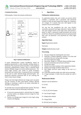 International Research Journal of Engineering and Technology (IRJET) e-ISSN: 2395-0056
Volume: 05 Issue: 06 | June-2018 www.irjet.net p-ISSN: 2395-0072
© 2018, IRJET | Impact Factor value: 7.211 | ISO 9001:2008 Certified Journal | Page 2453
2. System Overview:
Following fig. 1 shows the system architecture.
Fig 1: System Architecture
A novel authentication system PassMatrix, based on
graphical passwords to resist shoulder surfing attacks is
proposed. The proposed system provides a new graphical
password authentication system. This is android based
system. Multiple images are used to define password. . For
every login session, user needs to scroll circulative
horizontal and vertical bars. A password hint is provided
to the user to select desired image password grid. For
password selection, password hint to set covering the
entire scope of pass-images.
Using a one-time login indicator per image, users can point
out the location of their pass-square without directly
clicking or touching it, which is an action vulnerable to
shoulder surfing attacks.
To provide more secured authentication system, The base
paper is extended with the following 2 techniques.
 If incorrect password grid is selected then for higher
security system can display incorrect image for next
pass selection.
 System can Change pass image for every login using:
rotation and flipping.
I. Algorithms:
PASSmatrix-Authentication:
In registration phase, the user creates an account which
contains a username and a password. The password
consists of only one pass-square per image for a sequence
of n images. It is assume that user will register to the
system in secure environemnt.
For log into the passMatrix the user uses his/her
username, password and login indicators. System selects
user pass iamges based on the login name and provide a
panel to select a password using horizontal and verical
scroll bars. Based on predefined password and generated
hint, user can generate a net password for every login
session.
Algorithm Steps:
Input: Registration details
Username
Output: Authentication result
Processing:
1. Get pass images by matching the user name
2. Generate a random alphabet/ number as an hint and
provide to the user using audio message.
3. For every login pass image
4. Discretize image in 6 *6 block. Rotate and flip image
5. Generate horizontal and vertical scroll bars
6. Accept user input
7. Check if user input matches to the registration details
8. Display next image and fllow steps from 4
9. Else disply incorrect input image to the user as a
warning
10. If all clicks matches notify user with success message
11. If login attempts >3 then lock the system for next 5
min
Mathematical Model
System S can be defined as
S= {I, O,F}
Where,
I = {I1, I2, I3}, Set of inputs
I1 = Set of input images
I2 = Registration details
I3 = Image Clicks
O= {O1,O2} Set of outputs
 