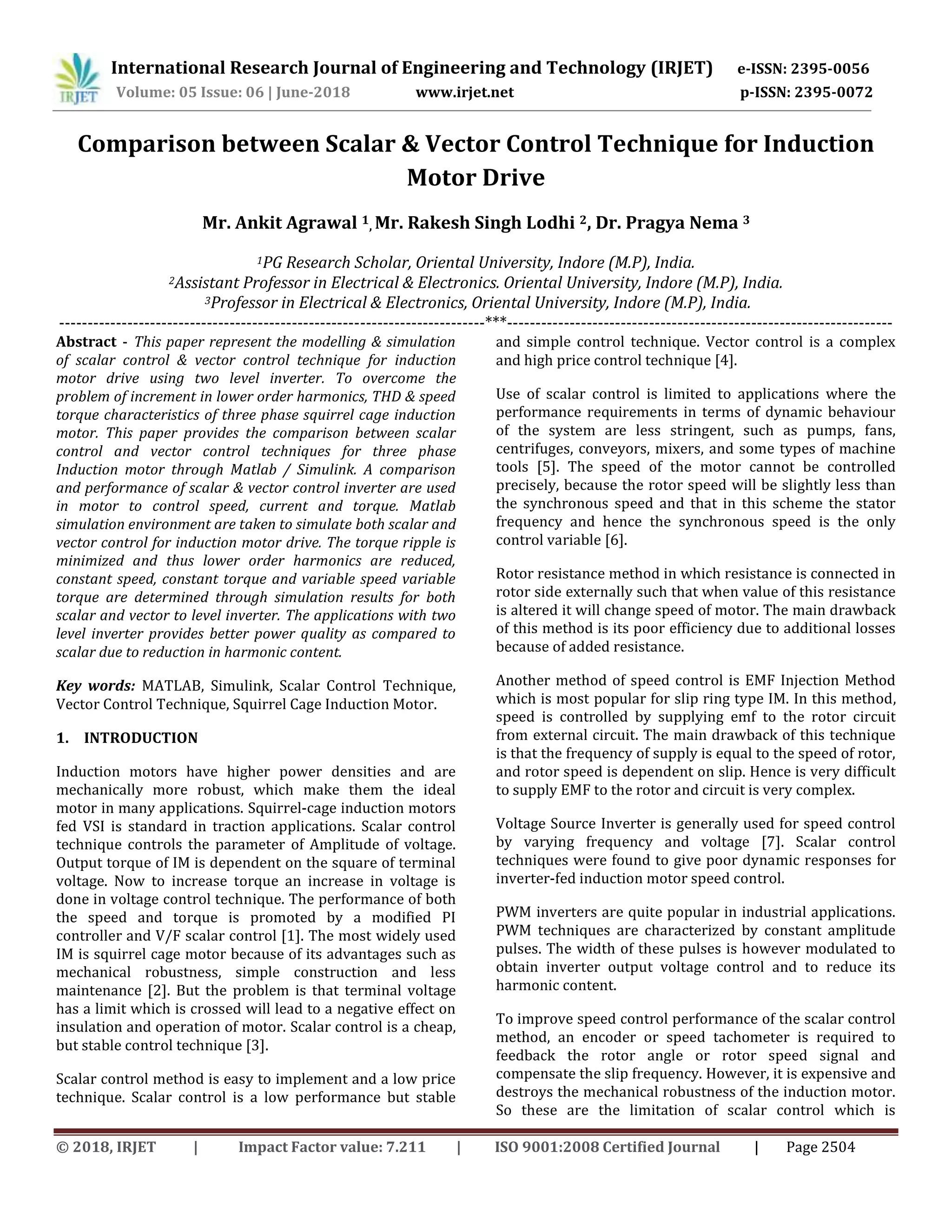 International Research Journal of Engineering and Technology (IRJET) e-ISSN: 2395-0056
Volume: 05 Issue: 06 | June-2018 www.irjet.net p-ISSN: 2395-0072
© 2018, IRJET | Impact Factor value: 7.211 | ISO 9001:2008 Certified Journal | Page 2504
Comparison between Scalar & Vector Control Technique for Induction
Motor Drive
Mr. Ankit Agrawal 1, Mr. Rakesh Singh Lodhi 2, Dr. Pragya Nema 3
1PG Research Scholar, Oriental University, Indore (M.P), India.
2Assistant Professor in Electrical & Electronics. Oriental University, Indore (M.P), India.
3Professor in Electrical & Electronics, Oriental University, Indore (M.P), India.
---------------------------------------------------------------------------***--------------------------------------------------------------------
Abstract - This paper represent the modelling & simulation
of scalar control & vector control technique for induction
motor drive using two level inverter. To overcome the
problem of increment in lower order harmonics, THD & speed
torque characteristics of three phase squirrel cage induction
motor. This paper provides the comparison between scalar
control and vector control techniques for three phase
Induction motor through Matlab / Simulink. A comparison
and performance of scalar & vector control inverter are used
in motor to control speed, current and torque. Matlab
simulation environment are taken to simulate both scalar and
vector control for induction motor drive. The torque ripple is
minimized and thus lower order harmonics are reduced,
constant speed, constant torque and variable speed variable
torque are determined through simulation results for both
scalar and vector to level inverter. The applications with two
level inverter provides better power quality as compared to
scalar due to reduction in harmonic content.
Key words: MATLAB, Simulink, Scalar Control Technique,
Vector Control Technique, Squirrel Cage Induction Motor.
1. INTRODUCTION
Induction motors have higher power densities and are
mechanically more robust, which make them the ideal
motor in many applications. Squirrel-cage induction motors
fed VSI is standard in traction applications. Scalar control
technique controls the parameter of Amplitude of voltage.
Output torque of IM is dependent on the square of terminal
voltage. Now to increase torque an increase in voltage is
done in voltage control technique. The performance of both
the speed and torque is promoted by a modified PI
controller and V/F scalar control [1]. The most widely used
IM is squirrel cage motor because of its advantages such as
mechanical robustness, simple construction and less
maintenance [2]. But the problem is that terminal voltage
has a limit which is crossed will lead to a negative effect on
insulation and operation of motor. Scalar control is a cheap,
but stable control technique [3].
Scalar control method is easy to implement and a low price
technique. Scalar control is a low performance but stable
and simple control technique. Vector control is a complex
and high price control technique [4].
Use of scalar control is limited to applications where the
performance requirements in terms of dynamic behaviour
of the system are less stringent, such as pumps, fans,
centrifuges, conveyors, mixers, and some types of machine
tools [5]. The speed of the motor cannot be controlled
precisely, because the rotor speed will be slightly less than
the synchronous speed and that in this scheme the stator
frequency and hence the synchronous speed is the only
control variable [6].
Rotor resistance method in which resistance is connected in
rotor side externally such that when value of this resistance
is altered it will change speed of motor. The main drawback
of this method is its poor efficiency due to additional losses
because of added resistance.
Another method of speed control is EMF Injection Method
which is most popular for slip ring type IM. In this method,
speed is controlled by supplying emf to the rotor circuit
from external circuit. The main drawback of this technique
is that the frequency of supply is equal to the speed of rotor,
and rotor speed is dependent on slip. Hence is very difficult
to supply EMF to the rotor and circuit is very complex.
Voltage Source Inverter is generally used for speed control
by varying frequency and voltage [7]. Scalar control
techniques were found to give poor dynamic responses for
inverter-fed induction motor speed control.
PWM inverters are quite popular in industrial applications.
PWM techniques are characterized by constant amplitude
pulses. The width of these pulses is however modulated to
obtain inverter output voltage control and to reduce its
harmonic content.
To improve speed control performance of the scalar control
method, an encoder or speed tachometer is required to
feedback the rotor angle or rotor speed signal and
compensate the slip frequency. However, it is expensive and
destroys the mechanical robustness of the induction motor.
So these are the limitation of scalar control which is
 