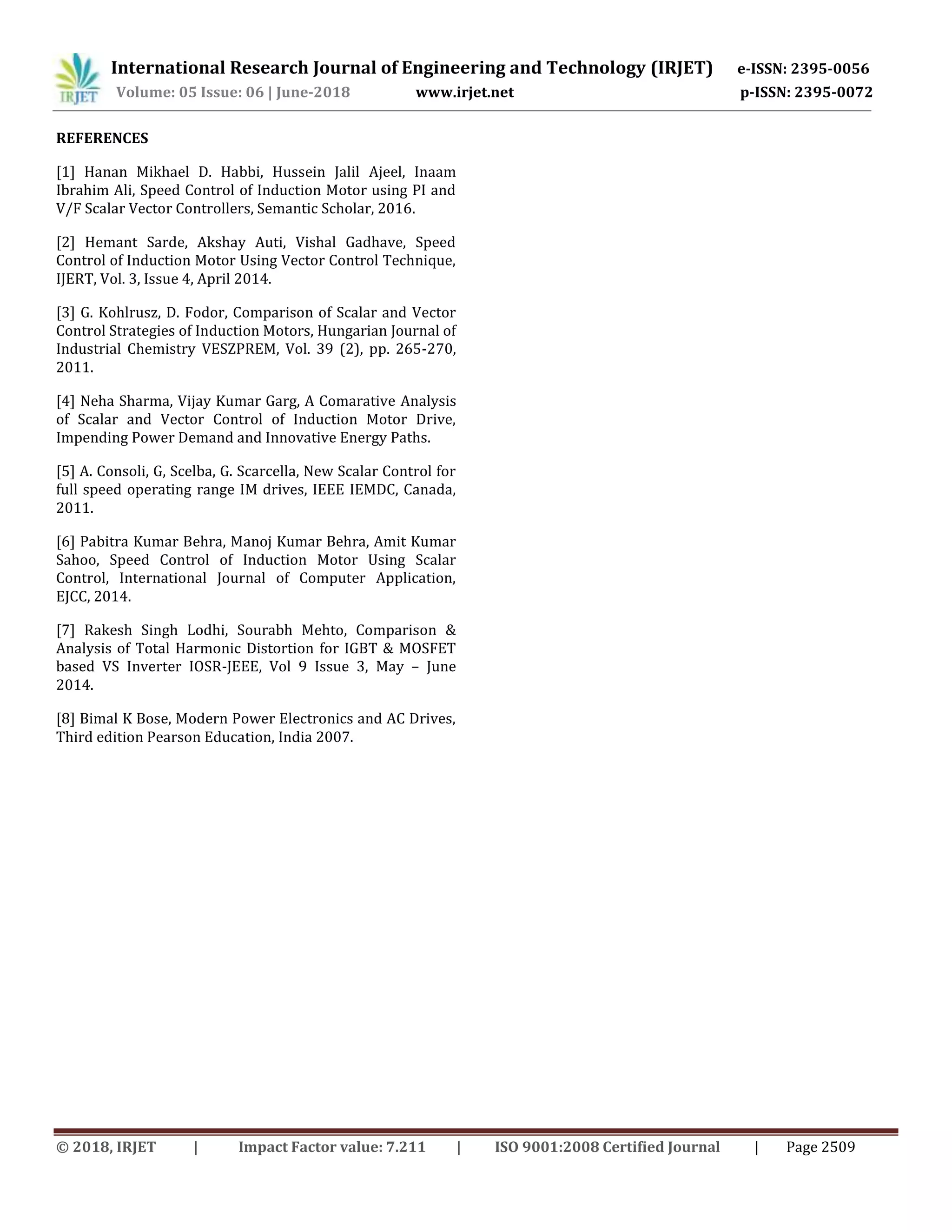 International Research Journal of Engineering and Technology (IRJET) e-ISSN: 2395-0056
Volume: 05 Issue: 06 | June-2018 www.irjet.net p-ISSN: 2395-0072
© 2018, IRJET | Impact Factor value: 7.211 | ISO 9001:2008 Certified Journal | Page 2509
REFERENCES
[1] Hanan Mikhael D. Habbi, Hussein Jalil Ajeel, Inaam
Ibrahim Ali, Speed Control of Induction Motor using PI and
V/F Scalar Vector Controllers, Semantic Scholar, 2016.
[2] Hemant Sarde, Akshay Auti, Vishal Gadhave, Speed
Control of Induction Motor Using Vector Control Technique,
IJERT, Vol. 3, Issue 4, April 2014.
[3] G. Kohlrusz, D. Fodor, Comparison of Scalar and Vector
Control Strategies of Induction Motors, Hungarian Journal of
Industrial Chemistry VESZPREM, Vol. 39 (2), pp. 265-270,
2011.
[4] Neha Sharma, Vijay Kumar Garg, A Comarative Analysis
of Scalar and Vector Control of Induction Motor Drive,
Impending Power Demand and Innovative Energy Paths.
[5] A. Consoli, G, Scelba, G. Scarcella, New Scalar Control for
full speed operating range IM drives, IEEE IEMDC, Canada,
2011.
[6] Pabitra Kumar Behra, Manoj Kumar Behra, Amit Kumar
Sahoo, Speed Control of Induction Motor Using Scalar
Control, International Journal of Computer Application,
EJCC, 2014.
[7] Rakesh Singh Lodhi, Sourabh Mehto, Comparison &
Analysis of Total Harmonic Distortion for IGBT & MOSFET
based VS Inverter IOSR-JEEE, Vol 9 Issue 3, May – June
2014.
[8] Bimal K Bose, Modern Power Electronics and AC Drives,
Third edition Pearson Education, India 2007.
 
