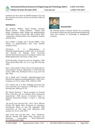 International Research Journal of Engineering and Technology (IRJET) e-ISSN: 2395-0056
Volume: 05 Issue: 06 | June 2018 www.irjet.net p-ISSN: 2395-0072
© 2018, IRJET | Impact Factor value: 7.211 | ISO 9001:2008 Certified Journal | Page 2632
Synthesis has been done by XILINX Synthesis Tool and
the simulation has been carried out by Xilinx ISIM and
Modelism.
REFERENCES
[1] Sashank Shekhar Pujari , Prangya Paramita
Muduli , Amruta Panda , Rashmita Badhai , Sofia
Nayak , Yougajyoty Sahoo ,Design and implementation
of FIR filter using on board ADC -DAC & FPGA, IEEE-
Information Communication and Embedded Systems
(ICICES), 2014
[2] A. Sibille, C. Oestges and A. Zanella, MIMO: From
Theory to Implementation, New York, NY,USA:
Academic, 2010.
[3]Yathiraj H U, Mahasiddayya R
Hiremath,"Implementation of BCH Code (n, k) Encoder
and Decoder for Multiple Error Correction
Control",International Journal of Computer Science and
Mobile Applications, Vol.2 Issue. 5, May- 2014.
[4] M. Nicolaidis, “Design for soft error mitigation,” IEEE
Trans. Device Mater. Rel., vol. 5, no. 3, pp. 405–418, Sep.
2005.
[5] C. L. Chen and M. Y. Hsiao, “Error-correcting codes for
semiconductor memory applications: A state-of-the-art
review,” IBM J. Res. Develop.vol. 28, no. 2, pp. 124–134,
Mar. 1984.
[6] A. Reddy and P. Banarjee “Algorithm-based fault
detection for signal processing applications,” IEEE Trans.
Computer, vol. 39, no. 10,pp. 1304– 1308, Oct. 1990.
[7] T. Hitana and A. K. Deb, “Bridging concurrent and
non-concurrent error detection in FIR filters,” in Proc.
Norchip Conf., 2004, pp. 75–78.
[8] Takashi Mizuochi ," Recent progress in Forward
Error Correction and its interplay with transmission
impairments", IEEE Journal of Selected Topics in
Quantum Electronics ( Volume: 12, Issue: 4, July-Aug.
2006 )
[9] Yu-Chi Tsao and Ken Choi , 2012. “Area- Efficient
Parallel FIR Digital Filter Structures for Symmetric
Convolutions Based on Fast FIR Algorithm” IEEE
transactions on very large scale integration (vlsi)
systems, vol. 20, no. 2, feb. 2012.
[10] Yu-Chi Tsao and Ken Choi , 2011. “Hardware-
Efficient Parallel FIR Digital Filter Structures For
Symmetric Convolutions “978-1-4244-9474-
3/11/$26.00 ©2011 IEEE.
BIOGRAPHIES
Mr. Ravindra Kumar is M.Tech student. He is pursuing
his masters in Electronics & Communication Engineering
from Goel Institute of Technology & Management,
Lucknow.
 