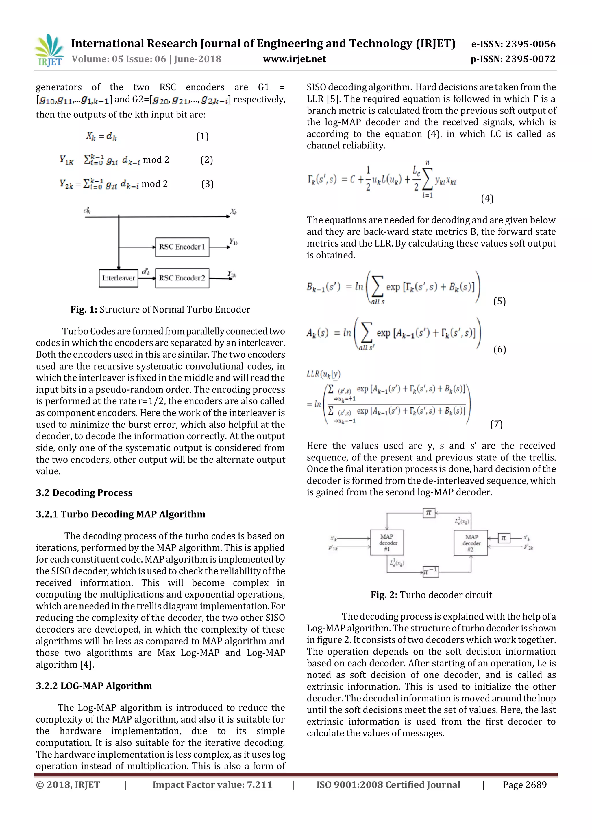 International Research Journal of Engineering and Technology (IRJET) e-ISSN: 2395-0056 Volume: 05 Issue: 06 | June-2018 www.irjet.net p-ISSN: 2395-0072 © 2018, IRJET | Impact Factor value: 7.211 | ISO 9001:2008 Certified Journal | Page 2689 generators of the two RSC encoders are G1 = [ , ,... ] and G2=[ , …, ] respectively, then the outputs of the kth input bit are: = (1) = mod 2 (2) = mod 2 (3) Fig. 1: Structure of Normal Turbo Encoder Turbo Codes are formedfromparallellyconnectedtwo codesin which the encodersare separated by an interleaver. Both the encoders used in this are similar. The two encoders used are the recursive systematic convolutional codes, in which the interleaver is fixed in the middle and will read the input bits in a pseudo-random order. The encoding process is performed at the rate r=1/2, the encoders are also called as component encoders. Here the work of the interleaver is used to minimize the burst error, which also helpful at the decoder, to decode the information correctly. At the output side, only one of the systematic output is considered from the two encoders, other output will be the alternate output value. 3.2 Decoding Process 3.2.1 Turbo Decoding MAP Algorithm The decoding process of the turbo codes is based on iterations, performed by the MAP algorithm. This is applied for each constituent code. MAP algorithm is implementedby the SISO decoder, which is used to check the reliabilityofthe received information. This will become complex in computing the multiplications and exponential operations, which are needed in the trellis diagram implementation.For reducing the complexity of the decoder, the two other SISO decoders are developed, in which the complexity of these algorithms will be less as compared to MAP algorithm and those two algorithms are Max Log-MAP and Log-MAP algorithm [4]. 3.2.2 LOG-MAP Algorithm The Log-MAP algorithm is introduced to reduce the complexity of the MAP algorithm, and also it is suitable for the hardware implementation, due to its simple computation. It is also suitable for the iterative decoding. The hardware implementation is less complex, as it uses log operation instead of multiplication. This is also a form of SISO decoding algorithm. Hard decisions are taken from the LLR [5]. The required equation is followed in which Γ is a branch metric is calculated from the previous soft output of the log-MAP decoder and the received signals, which is according to the equation (4), in which LC is called as channel reliability. (4) The equations are needed for decoding and are given below and they are back-ward state metrics B, the forward state metrics and the LLR. By calculating these values soft output is obtained. (5) (6) (7) Here the values used are y, s and s’ are the received sequence, of the present and previous state of the trellis. Once the final iteration process is done, hard decision of the decoder is formed from the de-interleaved sequence, which is gained from the second log-MAP decoder. Fig. 2: Turbo decoder circuit The decoding processis explained with the helpofa Log-MAP algorithm. The structure of turbodecoderisshown in figure 2. It consists of two decoders which work together. The operation depends on the soft decision information based on each decoder. After starting of an operation, Le is noted as soft decision of one decoder, and is called as extrinsic information. This is used to initialize the other decoder. The decoded information is moved aroundtheloop until the soft decisions meet the set of values. Here, the last extrinsic information is used from the first decoder to calculate the values of messages. 