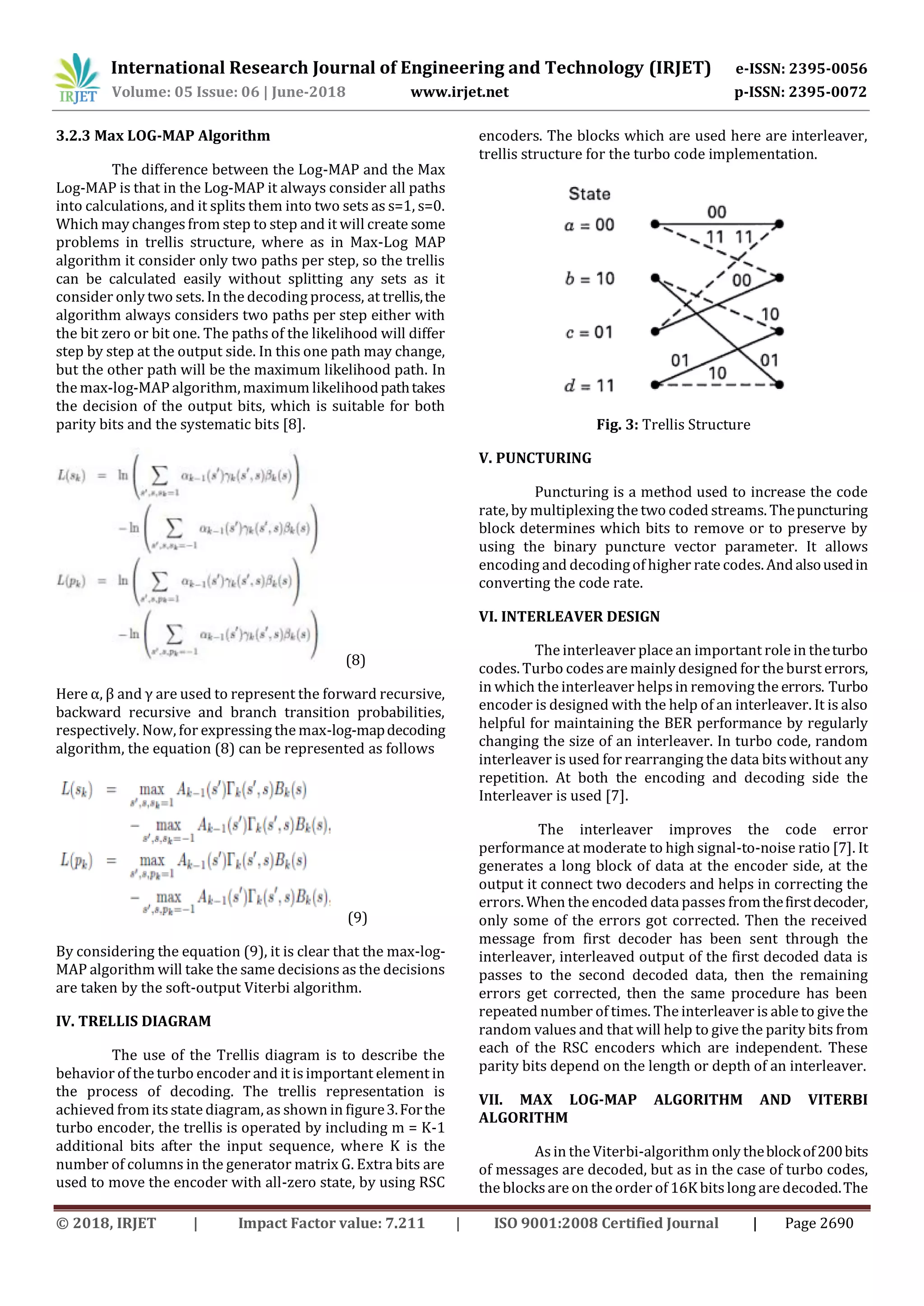 International Research Journal of Engineering and Technology (IRJET) e-ISSN: 2395-0056 Volume: 05 Issue: 06 | June-2018 www.irjet.net p-ISSN: 2395-0072 © 2018, IRJET | Impact Factor value: 7.211 | ISO 9001:2008 Certified Journal | Page 2690 3.2.3 Max LOG-MAP Algorithm The difference between the Log-MAP and the Max Log-MAP is that in the Log-MAP it always consider all paths into calculations, and it splits them into two sets as s=1, s=0. Which may changes from step to step and it will create some problems in trellis structure, where as in Max-Log MAP algorithm it consider only two paths per step, so the trellis can be calculated easily without splitting any sets as it consider only two sets. In the decoding process, at trellis,the algorithm always considers two paths per step either with the bit zero or bit one. The paths of the likelihood will differ step by step at the output side. In this one path may change, but the other path will be the maximum likelihood path. In the max-log-MAP algorithm, maximum likelihoodpathtakes the decision of the output bits, which is suitable for both parity bits and the systematic bits [8]. (8) Here α, β and γ are used to represent the forward recursive, backward recursive and branch transition probabilities, respectively. Now, for expressing the max-log-mapdecoding algorithm, the equation (8) can be represented as follows (9) By considering the equation (9), it is clear that the max-log- MAP algorithm will take the same decisions as the decisions are taken by the soft-output Viterbi algorithm. IV. TRELLIS DIAGRAM The use of the Trellis diagram is to describe the behavior of the turbo encoder and it is important element in the process of decoding. The trellis representation is achieved from its state diagram, as shown in figure3.Forthe turbo encoder, the trellis is operated by including m = K-1 additional bits after the input sequence, where K is the number of columns in the generator matrix G. Extra bits are used to move the encoder with all-zero state, by using RSC encoders. The blocks which are used here are interleaver, trellis structure for the turbo code implementation. Fig. 3: Trellis Structure V. PUNCTURING Puncturing is a method used to increase the code rate, by multiplexing the two coded streams. Thepuncturing block determines which bits to remove or to preserve by using the binary puncture vector parameter. It allows encoding and decodingof higher rate codes. Andalsousedin converting the code rate. VI. INTERLEAVER DESIGN The interleaver place an important role in theturbo codes. Turbo codesare mainly designed for the burst errors, in which the interleaver helpsin removing the errors. Turbo encoder is designed with the help of an interleaver. It is also helpful for maintaining the BER performance by regularly changing the size of an interleaver. In turbo code, random interleaver is used for rearranging the data bitswithout any repetition. At both the encoding and decoding side the Interleaver is used [7]. The interleaver improves the code error performance at moderate to high signal-to-noise ratio [7]. It generates a long block of data at the encoder side, at the output it connect two decoders and helps in correcting the errors. When the encoded data passes fromthefirstdecoder, only some of the errors got corrected. Then the received message from first decoder has been sent through the interleaver, interleaved output of the first decoded data is passes to the second decoded data, then the remaining errors get corrected, then the same procedure has been repeated number of times. The interleaver is able to givethe random values and that will help to give the parity bits from each of the RSC encoders which are independent. These parity bits depend on the length or depth of an interleaver. VII. MAX LOG-MAP ALGORITHM AND VITERBI ALGORITHM Asin the Viterbi-algorithm only theblockof200bits of messages are decoded, but as in the case of turbo codes, the blocksare on the order of 16K bitslong are decoded.The 