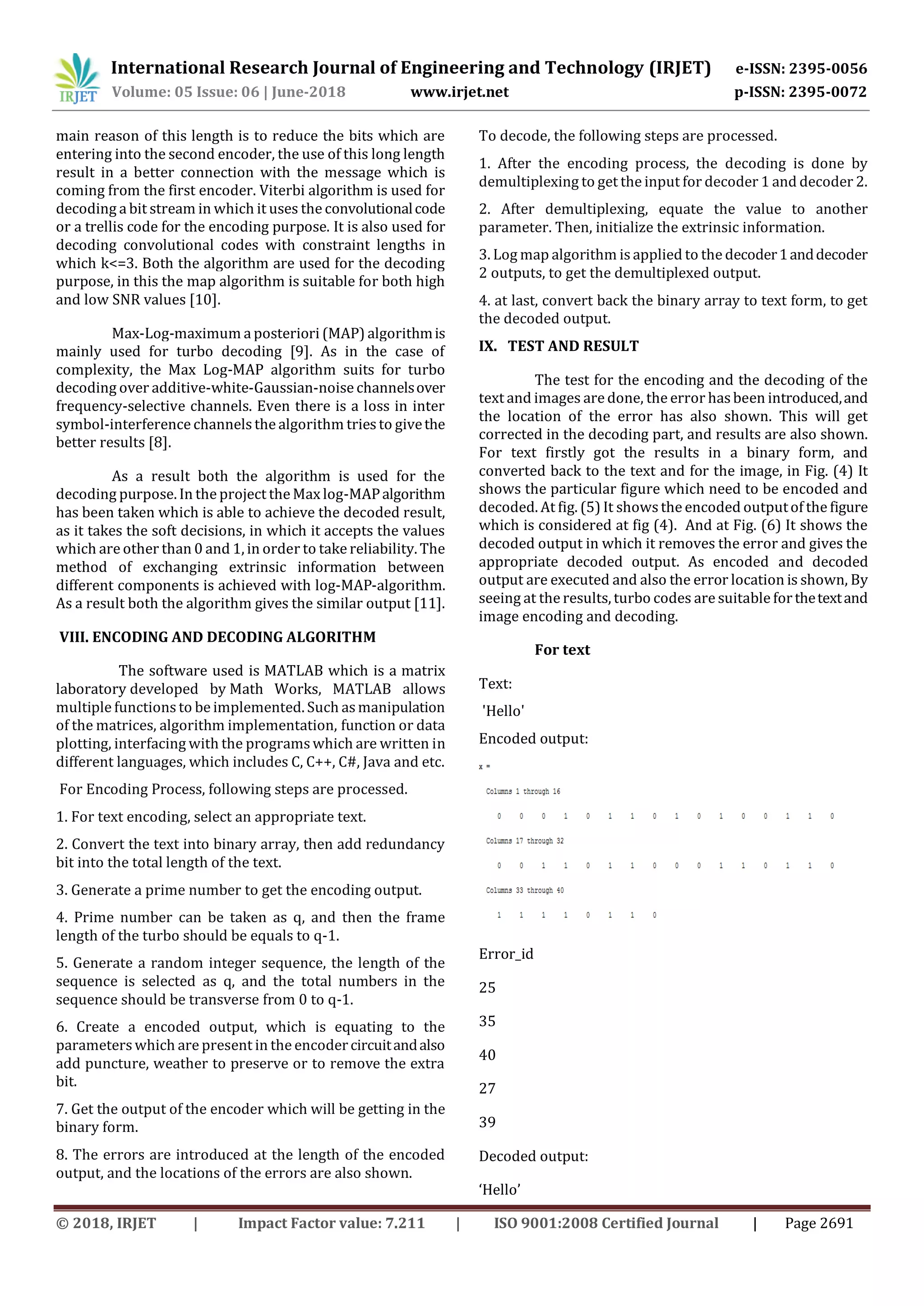 International Research Journal of Engineering and Technology (IRJET) e-ISSN: 2395-0056 Volume: 05 Issue: 06 | June-2018 www.irjet.net p-ISSN: 2395-0072 © 2018, IRJET | Impact Factor value: 7.211 | ISO 9001:2008 Certified Journal | Page 2691 main reason of this length is to reduce the bits which are entering into the second encoder, the use of this long length result in a better connection with the message which is coming from the first encoder. Viterbi algorithm is used for decoding a bit stream in which it uses the convolutionalcode or a trellis code for the encoding purpose. It is also used for decoding convolutional codes with constraint lengths in which k<=3. Both the algorithm are used for the decoding purpose, in this the map algorithm is suitable for both high and low SNR values [10]. Max-Log-maximum a posteriori (MAP) algorithmis mainly used for turbo decoding [9]. As in the case of complexity, the Max Log-MAP algorithm suits for turbo decoding over additive-white-Gaussian-noise channelsover frequency-selective channels. Even there is a loss in inter symbol-interference channelsthe algorithm triesto givethe better results [8]. As a result both the algorithm is used for the decoding purpose. In the project the Max log-MAPalgorithm has been taken which is able to achieve the decoded result, as it takes the soft decisions, in which it accepts the values which are other than 0 and 1, in order to take reliability. The method of exchanging extrinsic information between different components is achieved with log-MAP-algorithm. As a result both the algorithm gives the similar output [11]. VIII. ENCODING AND DECODING ALGORITHM The software used is MATLAB which is a matrix laboratory developed by Math Works, MATLAB allows multiple functions to be implemented. Such asmanipulation of the matrices, algorithm implementation, function or data plotting, interfacing with the programswhich are written in different languages, which includes C, C++, C#, Java and etc. For Encoding Process, following steps are processed. 1. For text encoding, select an appropriate text. 2. Convert the text into binary array, then add redundancy bit into the total length of the text. 3. Generate a prime number to get the encoding output. 4. Prime number can be taken as q, and then the frame length of the turbo should be equals to q-1. 5. Generate a random integer sequence, the length of the sequence is selected as q, and the total numbers in the sequence should be transverse from 0 to q-1. 6. Create a encoded output, which is equating to the parameters which are present in the encodercircuitandalso add puncture, weather to preserve or to remove the extra bit. 7. Get the output of the encoder which will be getting in the binary form. 8. The errors are introduced at the length of the encoded output, and the locations of the errors are also shown. To decode, the following steps are processed. 1. After the encoding process, the decoding is done by demultiplexing to get the input for decoder 1 and decoder 2. 2. After demultiplexing, equate the value to another parameter. Then, initialize the extrinsic information. 3. Log map algorithm is applied to the decoder1anddecoder 2 outputs, to get the demultiplexed output. 4. at last, convert back the binary array to text form, to get the decoded output. IX. TEST AND RESULT The test for the encoding and the decoding of the text and images are done, the error hasbeen introduced,and the location of the error has also shown. This will get corrected in the decoding part, and results are also shown. For text firstly got the results in a binary form, and converted back to the text and for the image, in Fig. (4) It shows the particular figure which need to be encoded and decoded. At fig. (5) It showsthe encoded outputof the figure which is considered at fig (4). And at Fig. (6) It shows the decoded output in which it removes the error and gives the appropriate decoded output. As encoded and decoded output are executed and also the error location is shown, By seeing at the results, turbo codes are suitable forthetextand image encoding and decoding. For text Text: 'Hello' Encoded output: Error_id 25 35 40 27 39 Decoded output: ‘Hello’ 