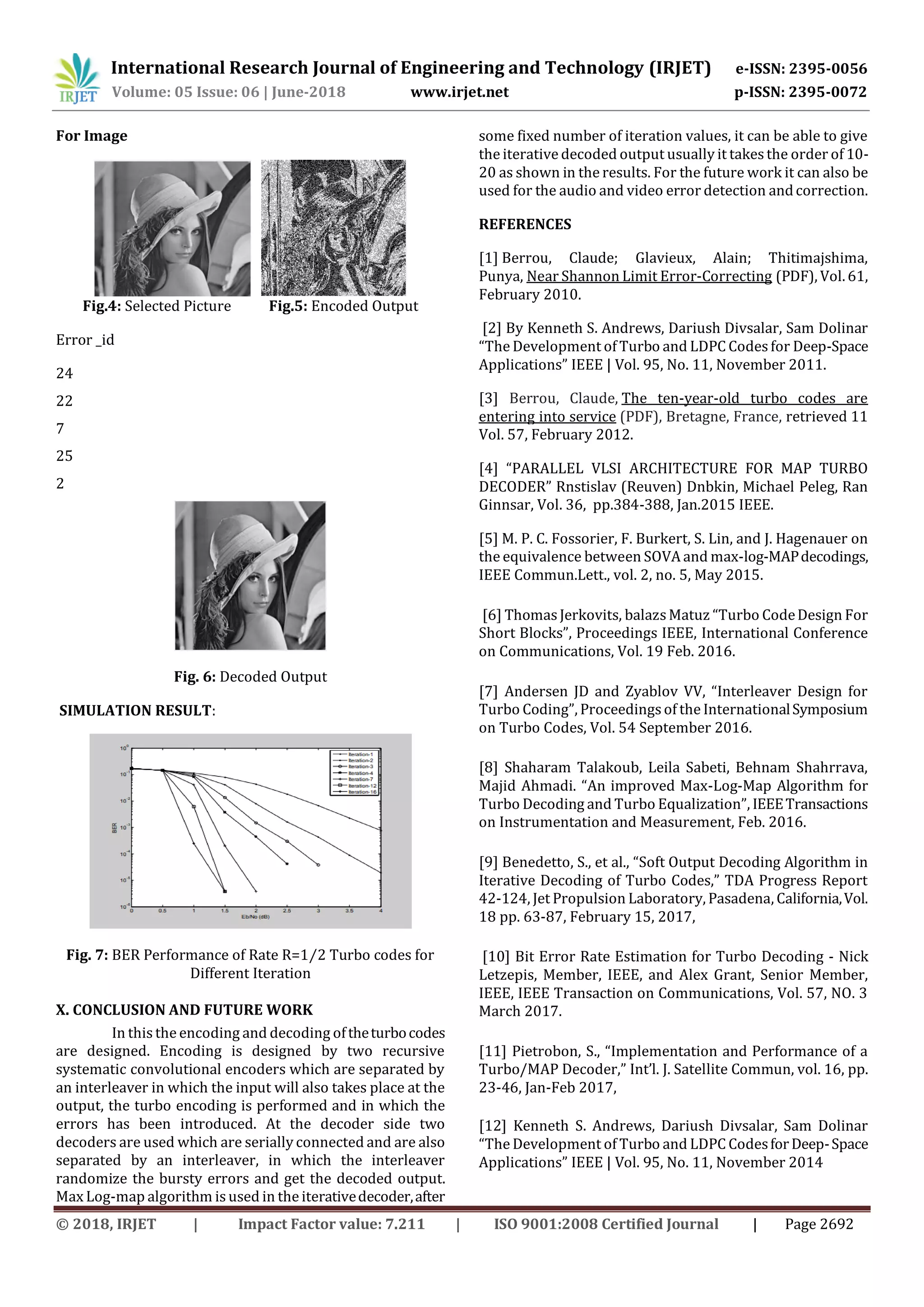 International Research Journal of Engineering and Technology (IRJET) e-ISSN: 2395-0056 Volume: 05 Issue: 06 | June-2018 www.irjet.net p-ISSN: 2395-0072 © 2018, IRJET | Impact Factor value: 7.211 | ISO 9001:2008 Certified Journal | Page 2692 For Image Fig.4: Selected Picture Fig.5: Encoded Output Error _id 24 22 7 25 2 Fig. 6: Decoded Output SIMULATION RESULT: Fig. 7: BER Performance of Rate R=1⁄2 Turbo codes for Different Iteration X. CONCLUSION AND FUTURE WORK In this the encoding and decoding oftheturbocodes are designed. Encoding is designed by two recursive systematic convolutional encoders which are separated by an interleaver in which the input will also takes place at the output, the turbo encoding is performed and in which the errors has been introduced. At the decoder side two decoders are used which are serially connected and are also separated by an interleaver, in which the interleaver randomize the bursty errors and get the decoded output. Max Log-map algorithm is used in the iterativedecoder,after some fixed number of iteration values, it can be able to give the iterative decoded output usually it takesthe order of 10- 20 as shown in the results. For the future work it can also be used for the audio and video error detection andcorrection. REFERENCES [1] Berrou, Claude; Glavieux, Alain; Thitimajshima, Punya, Near Shannon Limit Error-Correcting (PDF), Vol. 61, February 2010. [2] By Kenneth S. Andrews, Dariush Divsalar, Sam Dolinar “The Development of Turbo and LDPC Codesfor Deep-Space Applications” IEEE | Vol. 95, No. 11, November 2011. [3] Berrou, Claude, The ten-year-old turbo codes are entering into service (PDF), Bretagne, France, retrieved 11 Vol. 57, February 2012. [4] “PARALLEL VLSI ARCHITECTURE FOR MAP TURBO DECODER” Rnstislav (Reuven) Dnbkin, Michael Peleg, Ran Ginnsar, Vol. 36, pp.384-388, Jan.2015 IEEE. [5] M. P. C. Fossorier, F. Burkert, S. Lin, and J. Hagenauer on the equivalence between SOVA and max-log-MAPdecodings, IEEE Commun.Lett., vol. 2, no. 5, May 2015. [6] ThomasJerkovits, balazsMatuz “Turbo CodeDesign For Short Blocks”, Proceedings IEEE, International Conference on Communications, Vol. 19 Feb. 2016. [7] Andersen JD and Zyablov VV, “Interleaver Design for Turbo Coding”, Proceedingsof the InternationalSymposium on Turbo Codes, Vol. 54 September 2016. [8] Shaharam Talakoub, Leila Sabeti, Behnam Shahrrava, Majid Ahmadi. “An improved Max-Log-Map Algorithm for Turbo Decoding and Turbo Equalization”, IEEETransactions on Instrumentation and Measurement, Feb. 2016. [9] Benedetto, S., et al., “Soft Output Decoding Algorithm in Iterative Decoding of Turbo Codes,” TDA Progress Report 42-124, Jet Propulsion Laboratory, Pasadena, California,Vol. 18 pp. 63-87, February 15, 2017, [10] Bit Error Rate Estimation for Turbo Decoding - Nick Letzepis, Member, IEEE, and Alex Grant, Senior Member, IEEE, IEEE Transaction on Communications, Vol. 57, NO. 3 March 2017. [11] Pietrobon, S., “Implementation and Performance of a Turbo/MAP Decoder,” Int’l. J. Satellite Commun, vol. 16, pp. 23-46, Jan-Feb 2017, [12] Kenneth S. Andrews, Dariush Divsalar, Sam Dolinar “The Development of Turbo and LDPC CodesforDeep-Space Applications” IEEE | Vol. 95, No. 11, November 2014 