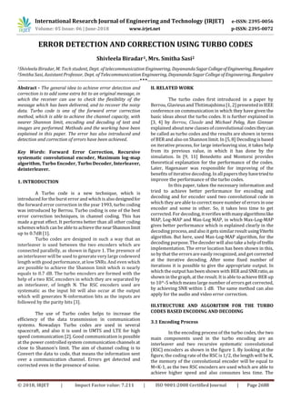 International Research Journal of Engineering and Technology (IRJET) e-ISSN: 2395-0056
Volume: 05 Issue: 06 | June-2018 www.irjet.net p-ISSN: 2395-0072
© 2018, IRJET | Impact Factor value: 7.211 | ISO 9001:2008 Certified Journal | Page 2688
ERROR DETECTION AND CORRECTION USING TURBO CODES
Shivleela Biradar1, Mrs. Smitha Sasi2
1Shivleela Biradar, M. Tech student, Dept. of telecommunication Engineering, Dayananda SagarCollegeofEngineering,Bangalore
2Smitha Sasi, Assistant Professor, Dept. of Telecommunication Engineering, Dayananda Sagar College of Engineering, Bangalore
--------------------------------------------------------------------------***----------------------------------------------------------------------------
Abstract - The general idea to achieve error detection and
correction is to add some extra bit to an original message, in
which the receiver can use to check the flexibility of the
message which has been delivered, and to recover the noisy
data. Turbo code is one of the forward error correction
method, which is able to achieve the channel capacity, with
nearer Shannon limit, encoding and decoding of text and
images are performed. Methods and the working have been
explained in this paper. The error has also introduced and
detection and correction of errors have been achieved.
Key Words: Forward Error Correction, Recursive
systematic convolutional encoder, Maximum log-map
algorithm, Turbo Encoder, Turbo Decoder, Interleaver,
deinterleaver.
1. INTRODUCTION
A Turbo code is a new technique, which is
introduced for the burst error and which isalso designedfor
the forward error correction in the year 1993, turbo coding
was introduced by Berrou. Turbo coding is one of the best
error correction techniques, in channel coding. This has
made a great effect. It performs better than all other coding
schemes which can be able to achieve the nearShannonlimit
up to 0.7dB [1].
Turbo codes are designed in such a way that an
interleaver is used between the two encoders which are
connected parallelly, as shown in figure 1. The presence of
an interleaver will be used to generate very large codeword
length with good performance, at low SNRs. And even which
are possible to achieve the Shannon limit which is nearly
equals to 0.7 dB. The turbo encoders are formed with the
help of a two RSC encoders in which they are separated by
an interleaver, of length N. The RSC encoders used are
systematic as the input bit will also occur at the output
which will generates N-information bits as the inputs are
followed by the parity bits [3].
The use of Turbo codes helps to increase the
efficiency of the data transmission in communication
systems. Nowadays Turbo codes are used in several
spacecraft, and also it is used in UMTS and LTE for high
speed communication [2]. Good communication is possible
at the power controlled system communication channels at
close to Shannon’s limit. The aim of channel coding is to
Convert the data to code, that means the information sent
over a communication channel. Errors get detected and
corrected even in the presence of noise.
II. RELATED WORK
The turbo codes first introduced in a paper by
Berrou, Glavieux and Thitimajshima [1, 2] presentedinIEEE
conference on communication in which they have given the
basic ideas about the turbo codes. It is further explained in
[3, 4] by Berrou, Claude and Michael Peleg, Ran Ginnsar
explained about new classesof convolutional codestheycan
be called as turbo codes and the results are shown in terms
of BER and also on Shannon limit. In [5, 8] Decoding is based
on iterative process, for large interleaving size, it takes help
from its previous value, in which it has done by the
simulation. In [9, 11] Benedetto and Montorsi provides
theoretical explanation for the performance of the codes.
Later, Hagenauer was responsible for improving of the
benefits of iterative decoding. In all papersthey havetriedto
improve the performance of the turbo codes.
In this paper, taken the necessary information and
tried to achieve better performance for encoding and
decoding and for encoder used two convolutional code in
which they are able to correct more number of errors in one
encoder and some in other. So, it takes less time to get
corrected. For decoding, it verifieswithmanyalgorithmslike
MAP, Log-MAP and Max-Log MAP, in which Max-Log-MAP
gives better performance which is explained clearly in the
decoding process, and also it gets similar result usingViterbi
algorithm. But here, used Max-Log-MAP algorithm, for the
decoding purpose. The decoder will also take a help of trellis
implementation. The error location has been shown in this,
so by that the errorsare easily recognized, and get corrected
at the iterative decoding. After some fixed number of
iterations it is possible to give the appropriate output. In
which the output hasbeen shown with BER andSNRratio,as
shown in the graph, at the result. It is able to achieve BER up
to 10^-5 which means large number of errors get corrected,
by achieving SNR within 1 dB. The same method can also
apply for the audio and video error correction.
III.STRUCTURE AND ALGORITHM FOR THE TURBO
CODES BASED ENCODING AND DECODING
3.1 Encoding Process
In the encoding process of the turbo codes, the two
main components used in the turbo encoding are an
interleaver and two recursive systematic convolutional
(RSC) encoders as shown in the figure 1. By looking at the
figure, the coding rate of the RSC is 1/2, the length will be K,
the memory of the convolutional encoder will be equal to
M=K-1, as the two RSC encoders are used which are able to
achieve higher speed and also consumes less time. The
 