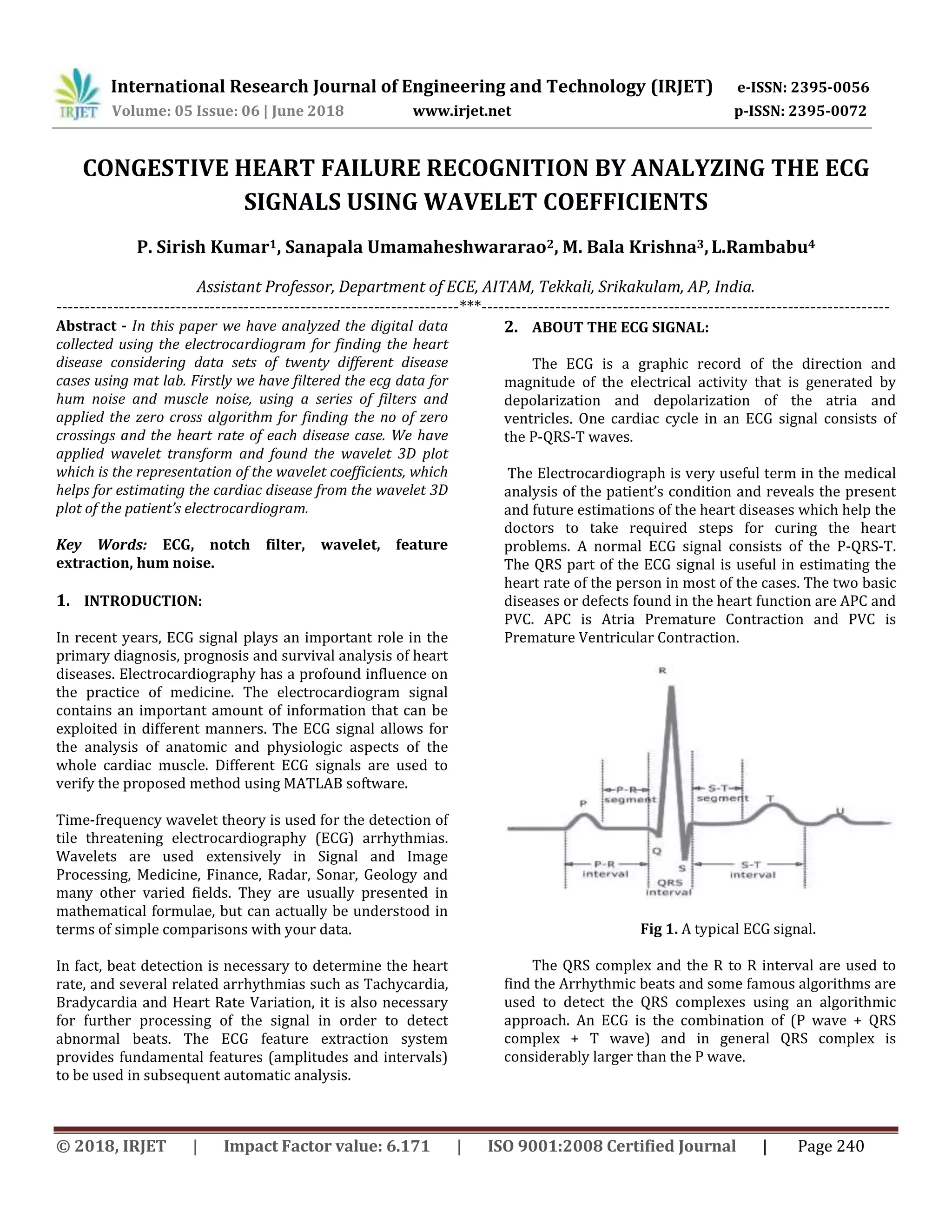 International Research Journal of Engineering and Technology (IRJET) e-ISSN: 2395-0056
Volume: 05 Issue: 06 | June 2018 www.irjet.net p-ISSN: 2395-0072
© 2018, IRJET | Impact Factor value: 6.171 | ISO 9001:2008 Certified Journal | Page 240
CONGESTIVE HEART FAILURE RECOGNITION BY ANALYZING THE ECG
SIGNALS USING WAVELET COEFFICIENTS
P. Sirish Kumar1, Sanapala Umamaheshwararao2, M. Bala Krishna3,L.Rambabu4
Assistant Professor, Department of ECE, AITAM, Tekkali, Srikakulam, AP, India.
-----------------------------------------------------------------------***------------------------------------------------------------------------
Abstract - In this paper we have analyzed the digital data
collected using the electrocardiogram for finding the heart
disease considering data sets of twenty different disease
cases using mat lab. Firstly we have filtered the ecg data for
hum noise and muscle noise, using a series of filters and
applied the zero cross algorithm for finding the no of zero
crossings and the heart rate of each disease case. We have
applied wavelet transform and found the wavelet 3D plot
which is the representation of the wavelet coefficients, which
helps for estimating the cardiac disease from the wavelet 3D
plot of the patient’s electrocardiogram.
Key Words: ECG, notch filter, wavelet, feature
extraction, hum noise.
1. INTRODUCTION:
In recent years, ECG signal plays an important role in the
primary diagnosis, prognosis and survival analysis of heart
diseases. Electrocardiography has a profound influence on
the practice of medicine. The electrocardiogram signal
contains an important amount of information that can be
exploited in different manners. The ECG signal allows for
the analysis of anatomic and physiologic aspects of the
whole cardiac muscle. Different ECG signals are used to
verify the proposed method using MATLAB software.
Time-frequency wavelet theory is used for the detection of
tile threatening electrocardiography (ECG) arrhythmias.
Wavelets are used extensively in Signal and Image
Processing, Medicine, Finance, Radar, Sonar, Geology and
many other varied fields. They are usually presented in
mathematical formulae, but can actually be understood in
terms of simple comparisons with your data.
In fact, beat detection is necessary to determine the heart
rate, and several related arrhythmias such as Tachycardia,
Bradycardia and Heart Rate Variation, it is also necessary
for further processing of the signal in order to detect
abnormal beats. The ECG feature extraction system
provides fundamental features (amplitudes and intervals)
to be used in subsequent automatic analysis.
2. ABOUT THE ECG SIGNAL:
The ECG is a graphic record of the direction and
magnitude of the electrical activity that is generated by
depolarization and depolarization of the atria and
ventricles. One cardiac cycle in an ECG signal consists of
the P-QRS-T waves.
The Electrocardiograph is very useful term in the medical
analysis of the patient’s condition and reveals the present
and future estimations of the heart diseases which help the
doctors to take required steps for curing the heart
problems. A normal ECG signal consists of the P-QRS-T.
The QRS part of the ECG signal is useful in estimating the
heart rate of the person in most of the cases. The two basic
diseases or defects found in the heart function are APC and
PVC. APC is Atria Premature Contraction and PVC is
Premature Ventricular Contraction.
Fig 1. A typical ECG signal.
The QRS complex and the R to R interval are used to
find the Arrhythmic beats and some famous algorithms are
used to detect the QRS complexes using an algorithmic
approach. An ECG is the combination of (P wave + QRS
complex + T wave) and in general QRS complex is
considerably larger than the P wave.
 