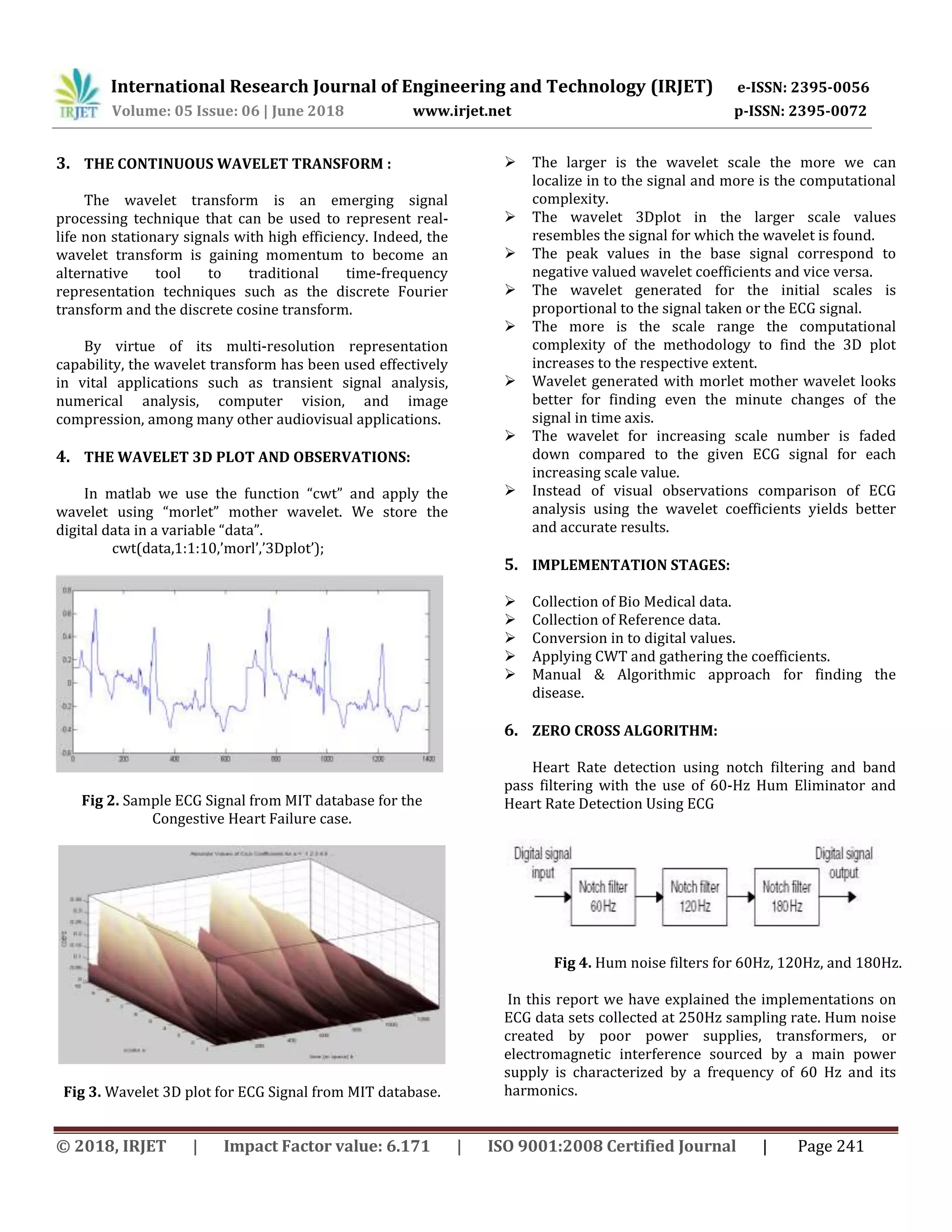 International Research Journal of Engineering and Technology (IRJET) e-ISSN: 2395-0056
Volume: 05 Issue: 06 | June 2018 www.irjet.net p-ISSN: 2395-0072
© 2018, IRJET | Impact Factor value: 6.171 | ISO 9001:2008 Certified Journal | Page 241
3. THE CONTINUOUS WAVELET TRANSFORM :
The wavelet transform is an emerging signal
processing technique that can be used to represent real-
life non stationary signals with high efficiency. Indeed, the
wavelet transform is gaining momentum to become an
alternative tool to traditional time-frequency
representation techniques such as the discrete Fourier
transform and the discrete cosine transform.
By virtue of its multi-resolution representation
capability, the wavelet transform has been used effectively
in vital applications such as transient signal analysis,
numerical analysis, computer vision, and image
compression, among many other audiovisual applications.
4. THE WAVELET 3D PLOT AND OBSERVATIONS:
In matlab we use the function “cwt” and apply the
wavelet using “morlet” mother wavelet. We store the
digital data in a variable “data”.
cwt(data,1:1:10,’morl’,’3Dplot’);
Fig 2. Sample ECG Signal from MIT database for the
Congestive Heart Failure case.
Fig 3. Wavelet 3D plot for ECG Signal from MIT database.
 The larger is the wavelet scale the more we can
localize in to the signal and more is the computational
complexity.
 The wavelet 3Dplot in the larger scale values
resembles the signal for which the wavelet is found.
 The peak values in the base signal correspond to
negative valued wavelet coefficients and vice versa.
 The wavelet generated for the initial scales is
proportional to the signal taken or the ECG signal.
 The more is the scale range the computational
complexity of the methodology to find the 3D plot
increases to the respective extent.
 Wavelet generated with morlet mother wavelet looks
better for finding even the minute changes of the
signal in time axis.
 The wavelet for increasing scale number is faded
down compared to the given ECG signal for each
increasing scale value.
 Instead of visual observations comparison of ECG
analysis using the wavelet coefficients yields better
and accurate results.
5. IMPLEMENTATION STAGES:
 Collection of Bio Medical data.
 Collection of Reference data.
 Conversion in to digital values.
 Applying CWT and gathering the coefficients.
 Manual & Algorithmic approach for finding the
disease.
6. ZERO CROSS ALGORITHM:
Heart Rate detection using notch filtering and band
pass filtering with the use of 60-Hz Hum Eliminator and
Heart Rate Detection Using ECG
Fig 4. Hum noise filters for 60Hz, 120Hz, and 180Hz.
In this report we have explained the implementations on
ECG data sets collected at 250Hz sampling rate. Hum noise
created by poor power supplies, transformers, or
electromagnetic interference sourced by a main power
supply is characterized by a frequency of 60 Hz and its
harmonics.
 