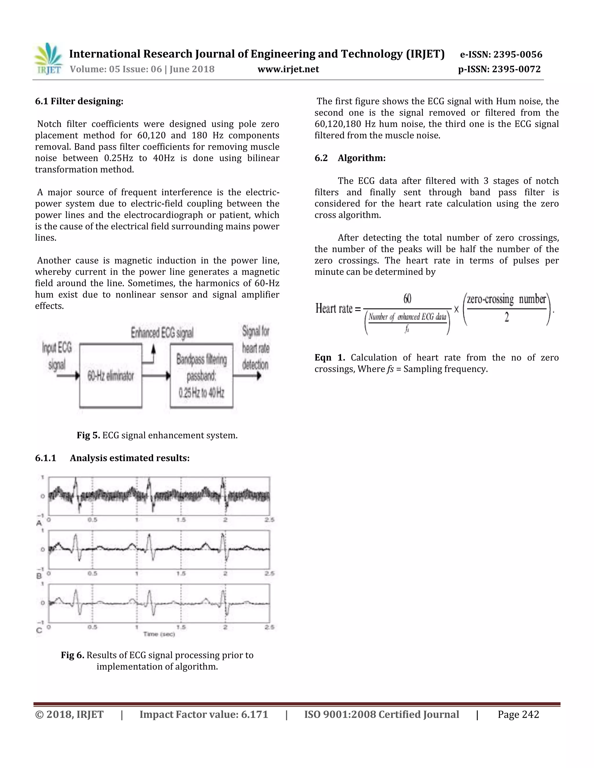 International Research Journal of Engineering and Technology (IRJET) e-ISSN: 2395-0056
Volume: 05 Issue: 06 | June 2018 www.irjet.net p-ISSN: 2395-0072
© 2018, IRJET | Impact Factor value: 6.171 | ISO 9001:2008 Certified Journal | Page 242
6.1 Filter designing:
Notch filter coefficients were designed using pole zero
placement method for 60,120 and 180 Hz components
removal. Band pass filter coefficients for removing muscle
noise between 0.25Hz to 40Hz is done using bilinear
transformation method.
A major source of frequent interference is the electric-
power system due to electric-field coupling between the
power lines and the electrocardiograph or patient, which
is the cause of the electrical field surrounding mains power
lines.
Another cause is magnetic induction in the power line,
whereby current in the power line generates a magnetic
field around the line. Sometimes, the harmonics of 60-Hz
hum exist due to nonlinear sensor and signal amplifier
effects.
Fig 5. ECG signal enhancement system.
6.1.1 Analysis estimated results:
Fig 6. Results of ECG signal processing prior to
implementation of algorithm.
The first figure shows the ECG signal with Hum noise, the
second one is the signal removed or filtered from the
60,120,180 Hz hum noise, the third one is the ECG signal
filtered from the muscle noise.
6.2 Algorithm:
The ECG data after filtered with 3 stages of notch
filters and finally sent through band pass filter is
considered for the heart rate calculation using the zero
cross algorithm.
After detecting the total number of zero crossings,
the number of the peaks will be half the number of the
zero crossings. The heart rate in terms of pulses per
minute can be determined by
Eqn 1. Calculation of heart rate from the no of zero
crossings, Where fs = Sampling frequency.
 