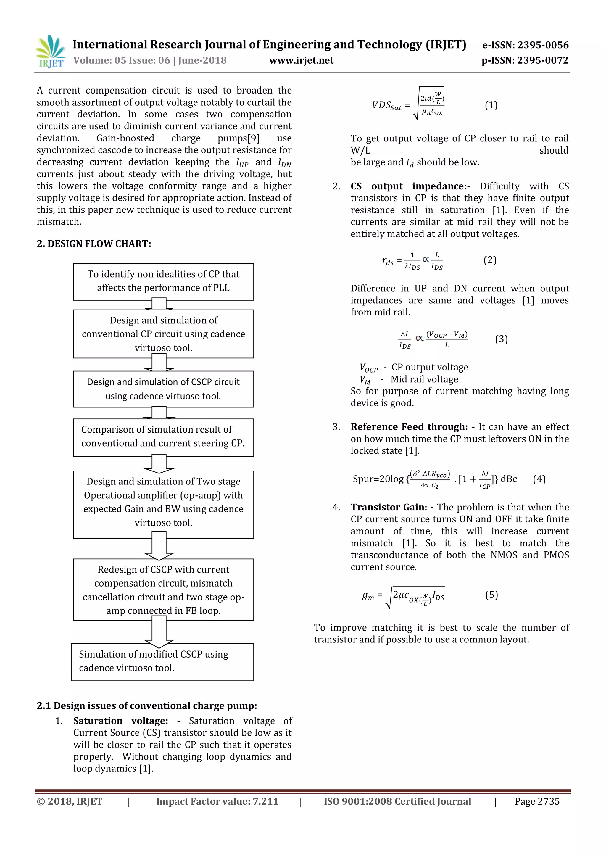 International Research Journal of Engineering and Technology (IRJET) e-ISSN: 2395-0056
Volume: 05 Issue: 06 | June-2018 www.irjet.net p-ISSN: 2395-0072
© 2018, IRJET | Impact Factor value: 7.211 | ISO 9001:2008 Certified Journal | Page 2735
A current compensation circuit is used to broaden the
smooth assortment of output voltage notably to curtail the
current deviation. In some cases two compensation
circuits are used to diminish current variance and current
deviation. Gain-boosted charge pumps[9] use
synchronized cascode to increase the output resistance for
decreasing current deviation keeping the and
currents just about steady with the driving voltage, but
this lowers the voltage conformity range and a higher
supply voltage is desired for appropriate action. Instead of
this, in this paper new technique is used to reduce current
mismatch.
2. DESIGN FLOW CHART:
2.1 Design issues of conventional charge pump:
1. Saturation voltage: - Saturation voltage of
Current Source (CS) transistor should be low as it
will be closer to rail the CP such that it operates
properly. Without changing loop dynamics and
loop dynamics [1].
= √ (1)
To get output voltage of CP closer to rail to rail
W/L should
be large and should be low.
2. CS output impedance:- Difficulty with CS
transistors in CP is that they have finite output
resistance still in saturation [1]. Even if the
currents are similar at mid rail they will not be
entirely matched at all output voltages.
= (2)
Difference in UP and DN current when output
impedances are same and voltages [1] moves
from mid rail.
(3)
- CP output voltage
- Mid rail voltage
So for purpose of current matching having long
device is good.
3. Reference Feed through: - It can have an effect
on how much time the CP must leftovers ON in the
locked state [1].
Spur=20log {
( )
} dBc (4)
4. Transistor Gain: - The problem is that when the
CP current source turns ON and OFF it take finite
amount of time, this will increase current
mismatch [1]. So it is best to match the
transconductance of both the NMOS and PMOS
current source.
= √ (5)
To improve matching it is best to scale the number of
transistor and if possible to use a common layout.
To identify non idealities of CP that
affects the performance of PLL
Design and simulation of
conventional CP circuit using cadence
virtuoso tool.
Design and simulation of CSCP circuit
using cadence virtuoso tool.
Comparison of simulation result of
conventional and current steering CP.
Design and simulation of Two stage
Operational amplifier (op-amp) with
expected Gain and BW using cadence
virtuoso tool.
Redesign of CSCP with current
compensation circuit, mismatch
cancellation circuit and two stage op-
amp connected in FB loop.
Simulation of modified CSCP using
cadence virtuoso tool.
 