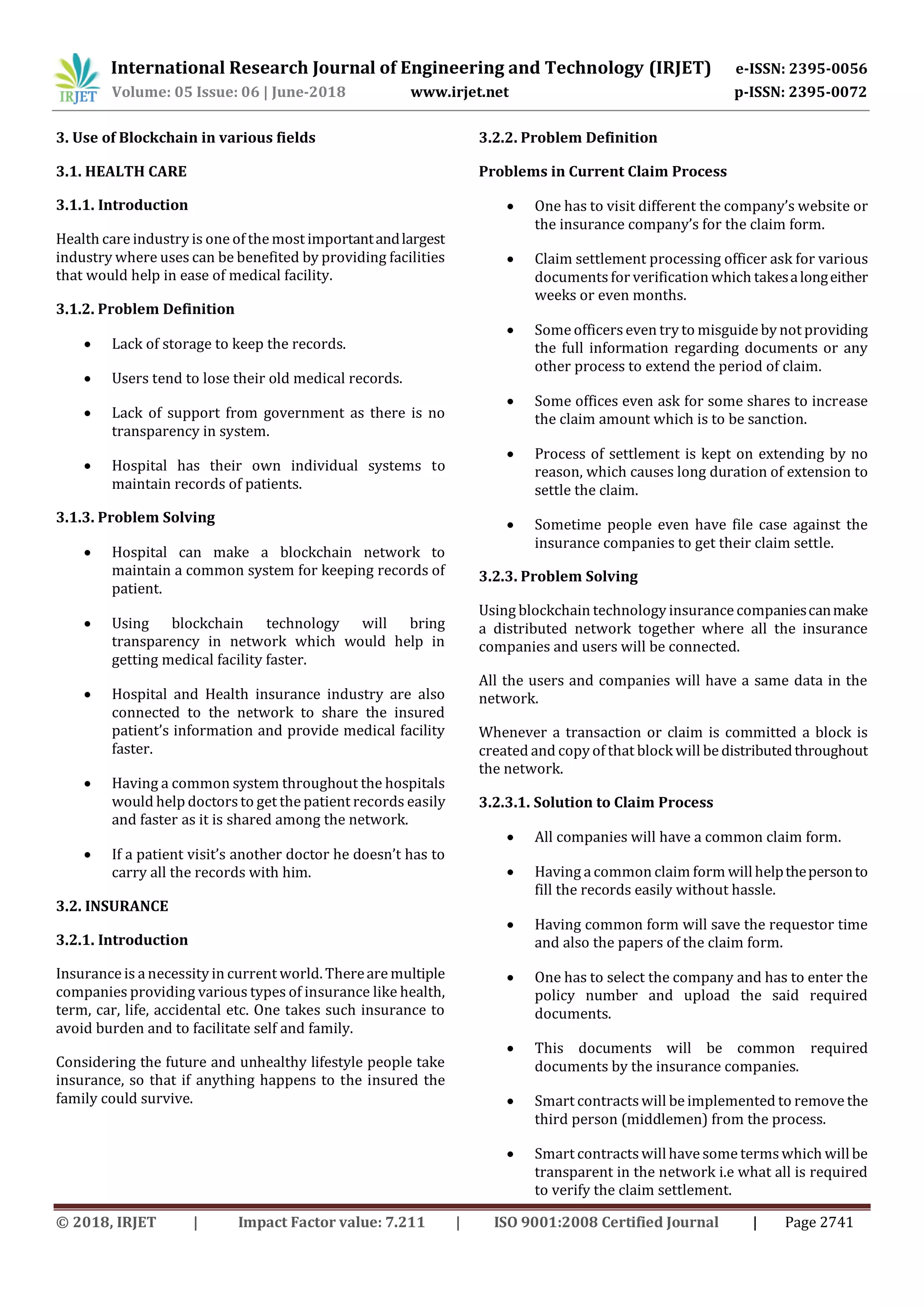 International Research Journal of Engineering and Technology (IRJET) e-ISSN: 2395-0056
Volume: 05 Issue: 06 | June-2018 www.irjet.net p-ISSN: 2395-0072
© 2018, IRJET | Impact Factor value: 7.211 | ISO 9001:2008 Certified Journal | Page 2741
3. Use of Blockchain in various fields
3.1. HEALTH CARE
3.1.1. Introduction
Health care industry is one of the most importantandlargest
industry where uses can be benefited by providing facilities
that would help in ease of medical facility.
3.1.2. Problem Definition
 Lack of storage to keep the records.
 Users tend to lose their old medical records.
 Lack of support from government as there is no
transparency in system.
 Hospital has their own individual systems to
maintain records of patients.
3.1.3. Problem Solving
 Hospital can make a blockchain network to
maintain a common system for keeping records of
patient.
 Using blockchain technology will bring
transparency in network which would help in
getting medical facility faster.
 Hospital and Health insurance industry are also
connected to the network to share the insured
patient’s information and provide medical facility
faster.
 Having a common system throughout the hospitals
would help doctorsto get the patient records easily
and faster as it is shared among the network.
 If a patient visit’s another doctor he doesn’t has to
carry all the records with him.
3.2. INSURANCE
3.2.1. Introduction
Insurance is a necessity in current world. Thereare multiple
companies providing various types of insurance like health,
term, car, life, accidental etc. One takes such insurance to
avoid burden and to facilitate self and family.
Considering the future and unhealthy lifestyle people take
insurance, so that if anything happens to the insured the
family could survive.
3.2.2. Problem Definition
Problems in Current Claim Process
 One has to visit different the company’s website or
the insurance company’s for the claim form.
 Claim settlement processing officer ask for various
documents for verification which takesalongeither
weeks or even months.
 Some officerseven try to misguide by not providing
the full information regarding documents or any
other process to extend the period of claim.
 Some offices even ask for some shares to increase
the claim amount which is to be sanction.
 Process of settlement is kept on extending by no
reason, which causes long duration of extension to
settle the claim.
 Sometime people even have file case against the
insurance companies to get their claim settle.
3.2.3. Problem Solving
Using blockchain technology insurance companiescanmake
a distributed network together where all the insurance
companies and users will be connected.
All the users and companies will have a same data in the
network.
Whenever a transaction or claim is committed a block is
created and copy of that block will be distributedthroughout
the network.
3.2.3.1. Solution to Claim Process
 All companies will have a common claim form.
 Having a common claim form willhelpthepersonto
fill the records easily without hassle.
 Having common form will save the requestor time
and also the papers of the claim form.
 One has to select the company and has to enter the
policy number and upload the said required
documents.
 This documents will be common required
documents by the insurance companies.
 Smart contracts will be implemented to remove the
third person (middlemen) from the process.
 Smart contracts willhave some termswhich willbe
transparent in the network i.e what all is required
to verify the claim settlement.
 