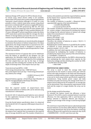International Research Journal of Engineering and Technology (IRJET) e-ISSN: 2395-0056
Volume: 05 Issue: 06 | June 2018 www.irjet.net p-ISSN: 2395-0072
© 2018, IRJET | Impact Factor value: 7.211 | ISO 9001:2008 Certified Journal | Page 2807
Optimum Design of PV system For BTS in Remote Areas:
In remote areas, where electric utility is not available,
photovoltaic (PV) stand-alone systemusingstoragebatteries
represents a good solution although it is costly. It is also
possible to have a hybrid stand-alone system using diesel
generators combined with PV system to supply BTS stations
in remote areas. All BTS powered by 48V D.C. PV solar
systems require two important units PV solar modules and
batteries as back up at night. PV solar moduleslifetimeis20-
25 years. Although PV system long lifetime makesthechoice
of PV stand-alone system favourable for storage; the short
lifetime of storage battery increases the cost. So economic
solution may be hybrid of PV and diesel generator.
The location where batteries are stored should be designed
to minimize fluctuations in battery temperature. For these
applications, the design temperature is assured to be 25°C.
The battery storage system is designed to improve the
necessary electrical energy for a period equivalent to 7 days
without any sunshine.
The maximum fraction of capacity that can be withdrawn
from the battery as specified by the designer. For this
application, the allowable depth of discharge is 0.8. The
required battery capacity is calculated by first multiplying
the total ampere-hour per day by the days of storage
required and then dividing this number by the allowable
depth of discharge limit. Total ampere-hour per day:
Total electrical load (BTS) = 4 KW
Total energy demand per day = 4KW X24 hours
Now, total ampere-hour per day = Total energy demand per
day /battery bus voltage
= (4 KW X 24 hours) /50 V
= 1920 AH
Required battery capacity = (Total AH per day X Number of
days for storage)/(Depth of discharge allowable)
= (1920 AH X 7 )/0.8
= 16,800 AH
Once the required number of ampere-hours been
determined, batteries or battery cells can be selected using
manufacturer’s information.
Excide 6E 120-13 industrial grade batteries were selected
for this application because of their long cycle life and
rugged construction.
From the Excide battery specification sheet, it is observed
that Excide 6E 120-13’scapacity is 808 ampere-hoursfora5
day rate.
Since, battery capacity may vary with the rate of discharge;
the ampere-hour capacity that corresponds to the required
days of storage should be used. The number of batteries or
battery cellsneeded to provide the required batterycapacity
by the ampere-hour capacity of the selected battery.
For this application,
The number of batteries in parallel = (Required battery
capacity)/(AH capacity of the selected battery)
= (16,800 AH)/(808 AH)
= 21 (round up from 20.79)
The number of batteries needed to provide the necessary
D.C. system voltage is determined by dividing the battery
bus-voltage by the selected battery or battery cell voltage
(taken from manufacturer’s information)
For this application,
Battery cell voltage = 12V
Battery bus voltage = 50V
Therefore, the number of batteries in series = 50/12 = 5
(rounded up from 4.16)
Multiplying the number batteries in parallel by the number
of batteries in series determines the total number of
batteries needed = 21 X 5 = 105
In addition, the total rated capacity of selected batteries is
determined by multiplying the number of batteries in
parallel by the ampere-hour capacity of the selected battery.
i.e. 21X 808AH = 16,968 A-H.
Based on the selected batteries, the KWH is determined by
first multiplying the total ampere-hour capacity by the
battery bus voltage and then dividing this number by 1000.
= (16,968 AH X 50 Volt)/1000
= 848.4 kWh
PHOTOVOLTAIC ARRAY SIZING:
The array is sized to meet the average daily load
requirement for the month or season of the year with the
lowest ratio daily insulation to the daily load. Knowing the
insulation available and the power output requirement, the
array can be sized using module specifications supplied by
manufactures. Using module power output and daily
insulation (in peak sum hours), the energy (watt-hours or
ampere-hours) delivered by PV module for an average day
can be determined. Then, knowing the requirements of the
load and the output of a single module, the array can be
sized.
Let the design month be December:
To calculate the battery round trip efficiency a factor
between 0. 70 to 0.85 is used to estimate battery round trip
efficiency. For this application, 0.85 is used because the
battery selected is relatively efficient and because a
significant percentage of the energy is used during daylight
hours.
The watt-hoursrequired by the load are adjusted(upwards)
because batteries are less than 100% efficient. Dividing the
total energy demand per day (A) by the battery round trip
efficiency (B) givesthe required array output per day. (A/B)
= 96000Wh/0.85 = 112,941 watt-hours per day
 