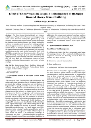 International Research Journal of Engineering and Technology (IRJET) e-ISSN: 2395-0056
Volume: 05 Issue: 06 | June-2018 www.irjet.net p-ISSN: 2395-0072
© 2018, IRJET | Impact Factor value: 7.211 | ISO 9001:2008 Certified Journal | Page 2819
Effect of Shear Wall on Seismic Performance of RC Open
Ground Storey Frame Building
Samarjit Singh1, Rohit Rai2
1Post Graduate Student, Structural Engineering, Maharashi University of Information Technology, Lucknow , Uttar
Pradesh, India
2Assistant Professor, Dept. of Civil Engg. Maharashi University of Information Technology, Lucknow, Uttar Pradesh,
India
---------------------------------------------------------------------***---------------------------------------------------------------------
Abstract - The Open Ground Story building is very close to
India because of the provision of excessive parkingspaceinthe
urban areas. However, earthquake efficiencies of such
buildings are found to be regularly poor as seen by previous
earthquakes. Some lenders indicate that the use of shoulder
walls can increase the performance of such buildings without
obstructing free movement of vehicles in parking lots. The
current study is an attempt to strengthen the performance of
the open ground studio buildings in one way or two shoulders.
In addition, according to the method proposed by the IS 1893
(2002) for comparative use, the study considers the various
groundbreaking buildings of open ground buildings by
applying various plans of revised functions. The study shows
that the thorn walls are increasing the capacity of OGS
buildings to shine, but the comparative cost is more recently
on Higgs.
Key Words: Open Ground Storey Building, Reinforced
concrete shear wall, Multiplication Factor, Linear Static
Analysis, Nonlinear Static Analysis.
1. INTRODUCTION
1.1 Earthquake division of the Open Ground Story
Building
The concept of Open Ground Storey (OGS) building is the
main reason for urbanization. Due to the special features of
parking in the building, construction and coordination of
large number of open grounds has been made. The actual
meaning is that when the concrete building is kept in the
middle of both the corner of the parking angle, the structure
of a partition wall is left open for the purpose of this area to
force a story of this type or to give the wall of any masonry
hole that can be regarded as soft. The most important
problem can be to verify that the floor floor is relatively
comparatively more comparativelycomparablecomparedto
the other higher level than enough flexible buildings are
mitigated. It makes sense to literally litter the floor that lays
down significantly larger loads when earthquake on the
other upper floors of the building. As a result, the single-
largest earthquake forces are very weak against other high-
rise shops in the building's landing ground. In the last few
years, huge open-air shops were built in different regions of
India, there are about 25,00 five-storey buildings in
Ahmedabad, and about 15,100 eleven floorsof the main city
of India. . Basically, most of them open land portbuildingsIn
addition to this, a huge construction of open land has been
started for the construction of high-rise residentialbuildings
in the open land and already existing in different cities and
cities located in extreme seismic active areas. Indian
standard
1.2 Reinforced Concrete Shear Wall
1.2.1 The cortical Background
It will be correct to say that there are many types of areas
of resisting systems as there are intellectual humans like
engineers, scientist etc. Basically, most of them are
divided into three sections.
1. Reinforced concrete frame system
2. Shear wall system
3. Dual system, the Shear wall-frame system
From the point of view of the engineering point of view,
the most preferred system for the construction of high-
rise buildings is the wall-frame system i.e dual system.
Now a days, reinforced concrete frame buildings are
engineered with the application of structural walls like
reinforced concrete shear walls and these buildings are
performing better under seismic action in reinforced
concrete frame buildings by reducing the probability of
excessive formations and hence collapse. Generally, the
thorn walls are usually built on the base level and are
continuously following to the building height..Theprovision
of thickness starts at minimum of 150mm and end at
maximum 400 mm in high-rise structures. These structural
wallsare usually provided in both directions of the building.
Shear walls support gravity load sand simultaneously
resisted lateral loadsby diaphragm action and transferthem
to the foundation. Lateral or horizontal forcesapplied to the
building are derived from earthquakes result shitter and
over turning moments in shear walls. The tendency of the
shear wall to be lifted up at one end, where lateral load is
applied and to be pushed down at the end of the other end
resists the overturning moment due to earthquake loads.
The maximum amount of sidewall or horizontal shear force
is completely resisted by the shear walls due to this action,
these structural wallsare named as shear walls. Thewelding
wall capability can withstand, the orientation and geometric
 