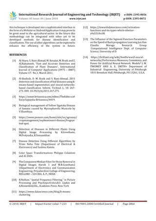 International Research Journal of Engineering and Technology (IRJET) e-ISSN: 2395-0056
Volume: 05 Issue: 06 | June 2018 www.irjet.net p-ISSN: 2395-0072
© 2018, IRJET | Impact Factor value: 7.211 | ISO 9001:2008 Certified Journal | Page 2864
this technique is developed into a sophisticated interface in
the form of a Website or Android Application itmayproveto
be great asset to the agricultural sector. In the future this
methodology can be integrated with other yet to be
developed methods for disease identification and
classification. The use of other algorithms can be exploredto
enhance the efficiency of the system in future.
REFERENCES
[1] Al-Hiary, S. Bani-Ahmad, M. Reyalat, M. Braik and Z.
ALRahamneh, “Fast and Accurate Detection and
Classification of Plant Diseases”, International
Journal of Computer Applications (0975 – 8887)
Volume 17– No.1, March 2011.
[2] Al-Bashish, D. M. Braik and S. Bani-Ahmad, 2011
Detection and classification of leaf diseasesusingK-
means-based segmentation and neural-networks-
based classification. Inform. Technol. J., 10: 267-
275. DOI: 10.3923/itj.2011.267.275.
[3] https://www.britannica.com/editor/TheEditos-of-
Encyclopaedia-Britannica/4419.
[4] Biological management of Yellow Sigatoka Disease
of banana caused by Mycospharella Musicola by
V.Shanthiya.
[5] https://www.pioneer.com/home/site/us/agronoy/
cropmanagement/soybeaninsect-disease/frogeye
leaf-spot.
[6] Detection of Diseases in Different Plants Using
Digital Image Processing by K.Gowthami,
M.Pratyusha, B.Somasekhar.
[7] Disease Detection Using Different Algorithms by
Trimi Neha Tete (Department of Electrical &
Electronics) and Sushma Kamlu.
[8] Color Space Transformations Philippe Colantoni
and Al 2004.
[9] The Component Median Filter for Noise Removal in
Digital Images Harish 1 and M.R.Gowtham2
1Department of Electronics and Communication
Engineering, Priyadarshini College of Engineering,
NELLORE – 524 004, A. P., INDIA
[10] R.Nathan,” Spatial Frequency Filtering,” in Picture
Processing and Psychopictrotics,B.S .Lipkin and
A.Roswnfeld,Eds., Academic Press, New York
[11] https://www.datascience.com/blog/k-means-
clustering.
[12] https://towardsdatascience.com/activation-
functions-and-its-types-which-isbetter-
a9a5310cc8f.
[13] The Influence of the Sigmoid Function Parameters
on the Speed of Back propagation Learning Jun Han
Claudio Moraga Research Group
Computational Intelligence Dept. of Computer
Science, University of D
[14] https://brilliant.org/wiki/feedforward-neural-
networks/Performance Measures, Consistency,and
Power for Artificial Neural Network Models* J. M.
TWOMEY AND A. E. SMITH+ Department of
Industrial Engineering, University of Pittsburgh
1031 Benedum Hall, Pittsburgh, PA 15261, U.S.A.
 