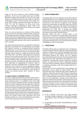 International Research Journal of Engineering and Technology (IRJET) e-ISSN: 2395-0056
Volume: 05 Issue: 06 | June 2018 www.irjet.net p-ISSN: 2395-0072
© 2018, IRJET | Impact Factor value: 7.211 | ISO 9001:2008 Certified Journal | Page 2814
image are far more common in most available datasets.
Questions of this sort are tackled with ease by CNNs.
Questions relating to the specifics of a scenario in an image,
which are not objectively present in the image are a lotmore
challenging to answer. These questions occur rather very
rarely. This includes questions that begin with ‘Why’ or
‘How’. ‘Yes’ and ‘No’ responses are some of the most
common responses (comprising of about 38% of all
questions in the VQA dataset) with ‘Yes’ being a more biased
response than the other (59%).
There are several limitations in majority of the datasets
when it comes to the diversity in the typesof the imagesand
the annotated questions with their responses. For instance,
images with scenes involving different culturesof theworld,
featuring people from different walksof life could propose a
wider set of probable questions that could be annotated for
those scenarios.
The impact that dataset bias has on algorithms solving the
VQA task is substantial. For the VQA dataset, most models
that improve accuracy on answering binary questions
beginning with ‘Is’ and ‘Are’ by 15%, increase the general
accuracy of the system by 5%. There is no symmetric effect
observed when it comes to complex questions that begin
with ‘Why’, ‘How’ and ‘Where’, which improves the general
accuracy of the system by just 0.6%. The reason for this
points towards the lack of these types of questions more so
than the inability of these systems to be able to answer the
questions correctly. A change in the approach to benchmark
these algorithms by segregating the different types of
questions, and then evaluating them in isolation, before
taking the mean accuracy for every segregated category,
could also be done. This is a viable option instead of calling
for certain standards to be maintained in the quality of
images and question-answer pairs available in future
datasets.
4.3 Open Ended v/s Multiple Choice
It has been suggested that instead of open-ended answers,
the system must select from multiple possible answers to
make evaluation easier. In a modified version of the VQA
dataset, the system could choose from a number of possible
answers. A major drawback with this approach, is that the
system will learn to pick the correct answer, and will focus
on the list of answers instead of the image and the question.
One of the objectives of the VQA challenge is to develop
systems that can combine image and question features, and
incorporating answers into the task is counterproductive to
this end. Systems which used answers as features ended up
giving very similar results with approaches that used
attention models. For a true Visual Turing Test, the system
must be able to generated open-ended answers.
5. WHAT WORKS BEST
Concluding what’s the best method from the wide variety of
available methods is not a straightforward task. The factors
which influence the performance include the dataset, the
architecture of the CNN, the complexity of the language
model used, and whether an attention model was used. In
general, ResNet outperforms the VGGNet and GoogLeNet
models by 2%.Replacing VGG-19 by Resnet-152 increases
performance by 2.3%. This is because the ResNet
architecture doesnot degrade asrapidly with theadditionof
new layers, like the other architectures do.
Attention models also have a positive effect on the
performance in comparison tomodelswithoutattention,but
it does not seem to be very substantial. Evaluation of these
modelsfor uncommon question types has a minor influence
on the general performance score, which therefore makes it
challenging to realize its advantages.
6. CONCLUSION
The VQA problem plays an important part in designing a
relatively stringent Visual Turing Test. It requiressystemsto
combine various facets of artificial intelligence like object
detection, question understanding and determining the
relationship between the objects and the question.
Successful Image Question Answering on thewholehasbeen
widely known in the community and otherwise to be a
momentous breakthrough among artificially intelligent
systems. A system that can build a relationship between
visual and textual modalities and give matching responses
on arbitrary questions, could very strongly mark such a
breakthrough.
In this paper, we have examined the various datasets and
approaches used to tackle the VQA problem. We also
examined some of the challenges VQA systems might face in
regard to multiword answers and the types of questions
asked. Future scope relieson creation of datasetsthatrectify
bias in existing datasets, introduction of better evaluation
metrics for the algorithms carrying out the VQA task to
determine whether the algorithm is performing well on the
VQA task in general and not only on that dataset. In addition
to that, the inclusion of more varied, diverse scenes in the
catalogue of images and more realistic, complex questions
with a longer, descriptive set of answers would be highly
valuable.
REFERENCES
[1] K. He, X. Zhang, S. Ren, and J. Sun, “Deep residual
learning for image recognition,” in The IEEE Conference
on Computer Vision and Pattern Recognition (CVPR),
2016
[2] Joseph Redmon, Ali Farhadi ”YOLO9000:Better, Faster,
Stronger”,
arXiv:1612.08242v1, 25 Dec 2016
 