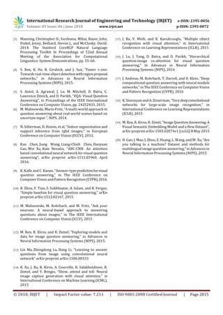 International Research Journal of Engineering and Technology (IRJET) e-ISSN: 2395-0056
Volume: 05 Issue: 06 | June 2018 www.irjet.net p-ISSN: 2395-0072
© 2018, IRJET | Impact Factor value: 7.211 | ISO 9001:2008 Certified Journal | Page 2815
[3] Manning, Christopher D., Surdeanu, Mihai, Bauer, John,
Finkel, Jenny, Bethard, Steven J., and McClosky, David.
2014. The Stanford CoreNLP Natural Language
Processing Toolkit In Proceedings of 52nd Annual
Meeting of the Association for Computational
Linguistics: System Demonstrations, pp. 55-60.
[4] S. Ren, K. He, R. Girshick, and J. Sun, “Faster r-cnn:
Towards real-time object detectionwithregionproposal
networks,” in Advances in Neural Information
Processing Systems (NIPS), 2015.
[5] S. Antol, A. Agrawal, J. Lu, M. Mitchell, D. Batra, C.
Lawrence Zitnick, and D. Parikh, “VQA: Visual Question
Answering”, in Proceedings of the IEEE International
Conference on Computer Vision, pp. 24252433, 2015.
[6] M. Malinowski, Mario Fritz, “A multi-world approach to
question answering about real-world scenes based on
uncertain input ”, NIPS, 2014.
[7] N. Silberman, D. Hoiem, et al, “Indoor segmentation and
support inference from rgbd images,” in European
Conference on Computer Vision (ECCV), 2012.
[8] Kan Chen, Jiang Wang, Liang-Chieh Chen, Haoyuan
Gao, Wei Xu, Ram Nevatia, “ABC-CNN: An attention
based convolutional neural network for visual question
answering”, arXiv preprint arXiv:1511.05960, April
2016.
[9] K. Kaﬂe and C. Kanan, “Answer-typepredictionforvisual
question answering,” in The IEEE Conference on
Computer Vision and Pattern Recognition(CVPR),2016.
[10] B. Zhou, Y. Tian, S. Sukhbaatar, A. Szlam, and R. Fergus,
“Simple baseline for visual question answering,” arXiv
preprint arXiv:1512.02167, 2015
[11] M. Malinowski, M. Rohrbach, and M. Fritz, “Ask your
neurons: A neural-based approach to answering
questions about images,” in The IEEE International
Conference on Computer Vision (ICCV), 2015
[12] M. Ren, R. Kiros, and R. Zemel, “Exploring models and
data for image question answering,” in Advances in
Neural Information Processing Systems (NIPS), 2015.
[13] Lin Ma, Zhengdong Lu, Hang Li, “Learning to answer
questions from image using convolutional neural
network“ arXiv preprint arXiv:1506.00333
[14] K. Xu, J. Ba, R. Kiros, A. Courville, R. Salakhutdinov, R.
Zemel, and Y. Bengio, “Show, attend and tell: Neural
image caption generation with visual attention,” in
International Conference on Machine Learning (ICML),
2015
[15] J. Ba, V. Mnih, and K. Kavukcuoglu, “Multiple object
recognition with visual attention,” in International
Conference on Learning Representations (ICLR), 2015
[16] J. Lu, J. Yang, D. Batra, and D. Parikh, “Hierarchical
question-image co-attention for visual question
answering,” in Advances in Neural Information
Processing Systems (NIPS), 2016
[17] J. Andreas, M. Rohrbach, T. Darrell, and D. Klein, “Deep
compositional question answering with neural module
networks,” in The IEEE Conference on Computer Vision
and Pattern Recognition (CVPR), 2016
[18] K. Simonyan and A. Zisserman, “Verydeepconvolutional
networks for large-scale image recognition,” in
International Conference on Learning Representations
(ICLR), 2015
[19] M. Ren, R. Kiros, R. Zimel, “Image Question Answering:A
Visual Semantic Embedding Model and a New Dataset”,
arXiv preprint arXiv:1505.02074v1 [cs.LG] 8 May 2015
[20] H. Gao, J. Mao, J. Zhou, Z. Huang, L. Wang, and W. Xu,“Are
you talking to a machine? Dataset and methods for
multilingual image question answering,” in Advancesin
Neural Information Processing Systems (NIPS), 2015
 
