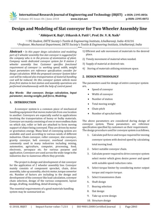 International Research Journal of Engineering and Technology (IRJET) e-ISSN: 2395-0056
Volume: 05 Issue: 06 | June 2018 www.irjet.net p-ISSN: 2395-0072
© 2018, IRJET | Impact Factor value: 7.211 | ISO 9001:2008 Certified Journal | Page 2843
Design and Modeling of Slat conveyor for Two Wheeler Assembly line
* Abhijeet K. Baji1, Utkarsh A. Patil 2, Prof. Dr. V. R. Naik3
1, 2 PG Student, DKTE Society’s Textile & Engineering Institute, Ichalkaranji, India-416116
3 Professor, Mechanical Department, DKTE Society’s Textile & Engineering Institute, Ichalkaranji, India
---------------------------------------------------------------------***---------------------------------------------------------------------
Abstract - In this paper deign calculation and modeling
part of 2 wheeler assembly line slat conveyor is suggested for
the company who is in the process of atomization of plant.
Company needs dedicated conveyor system for 8 station 2
wheeler assembly line. Customer specifies functional
requirement of conveyor i.e. working speed, width, weight
Input parameters are reference specification consider for
design calculation. With the proposed conveyor System labor
cost will be reduced also transportation of material handling
cost will be reduced. On this conveyor system vehicle move
from first station to last station and assembly operations are
performed simultaneously with the help of control panel.
Key Words: Slat conveyor, Design calculation, Input
parameter, moving weight, pull force, Modeling.
1. INTRODUCTION
A conveyor system is a common piece of mechanical
handling equipment that movesmaterialsfrom one location
to another. Conveyors are especially useful in applications
involving the transportation of heavy or bulky materials.
Conveyor are mainly consisting of one or moreendlesschain
on which slat, roller or belt are attached to form moving
support of object being conveyed. They are driven by motor
or gravitation energy. Many kind of conveying system are
available and used according to various needs of different
industries. Chain conveyor, roller conveyor, slat conveyor,
gravity conveyor, belt conveyor, overhead conveyors
commonly used in many industries including mining,
automotive, agriculture, computer, processing, food,
electronic, aerospace etc. for various purpose and
application. Conveyorsare used acrossthe wide rangeinthe
industries due to numerous effects they provide.
The project is design and development of slat conveyor
for the application of 2 wheeler assembly line. Conveyor
mainly consists of component sprocket, chain, drive
assembly, take up assembly, electricmotor,torqueconvertor
etc. Number of factors are including in the design and
development of the conveyor likeload calculation, conveyor
chain selection, design of the various component, layout
design, drafting, modelling, detail drawing etc.
The essential requirements of a good materials handling
system may be summarized as:
1) Efficient and safe movement of materials to the desired
place.
2) Timely movement of material when needed.
3) Supply of material at desired rate.
4) Storing of materials utilizing minimum space.
2. DESIGN METHODOLOGY
The parameters used for design of entire conveyor system
are,
 Speed of conveyor
 Width of conveyor
 Number of station
 Total moving weight
 Chain pitch
 Number of sprocket teeth
The above parameters are considered during design of
conveyor system. These parameters are reference
specification specified by customers as their requirement.
The design procedure used for conveyorsystemisasfollows,
1. Calculate pull force and torque required formoving
conveyor system with desired speed by calculating
total moving load.
2. Select suitable conveyor chain.
3. Calculate power required to driveconveyor system
select motor which gives desire power and speed
with suitable speed reduction ratio.
4. Select torque limiter by considering motor output
torque and require torque.
5. Select transmission chain
6. Shaft design
7. Bearing selection
8. Slat design
9. Take up screw design
10. Structure design
 