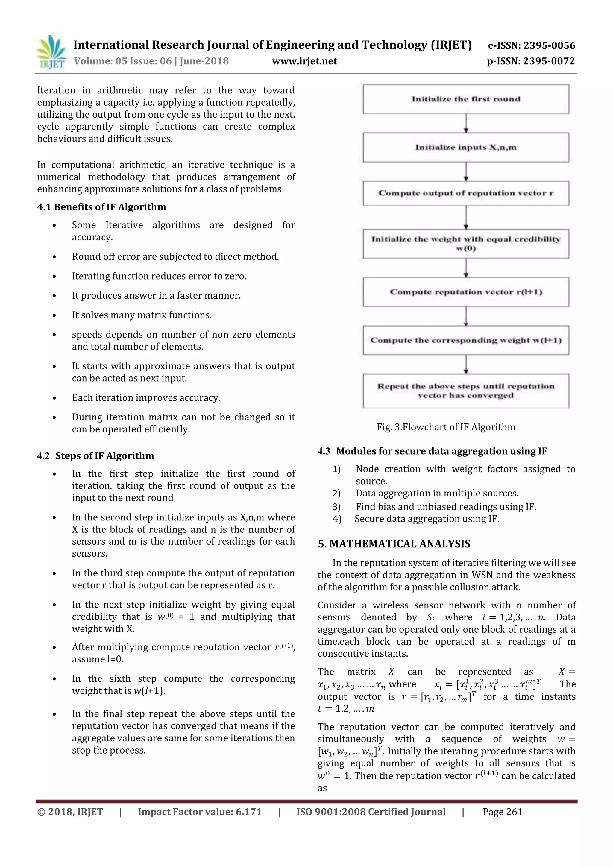 International Research Journal of Engineering and Technology (IRJET) e-ISSN: 2395-0056
Volume: 05 Issue: 06 | June-2018 www.irjet.net p-ISSN: 2395-0072
© 2018, IRJET | Impact Factor value: 6.171 | ISO 9001:2008 Certified Journal | Page 261
Iteration in arithmetic may refer to the way toward
emphasizing a capacity i.e. applying a function repeatedly,
utilizing the output from one cycle as the input to the next.
cycle apparently simple functions can create complex
behaviours and difficult issues.
In computational arithmetic, an iterative technique is a
numerical methodology that produces arrangement of
enhancing approximate solutions for a class of problems
4.1 Benefits of IF Algorithm
• Some Iterative algorithms are designed for
accuracy.
• Round off error are subjected to direct method.
• Iterating function reduces error to zero.
• It produces answer in a faster manner.
• It solves many matrix functions.
• speeds depends on number of non zero elements
and total number of elements.
• It starts with approximate answers that is output
can be acted as next input.
• Each iteration improves accuracy.
• During iteration matrix can not be changed so it
can be operated efficiently.
4.2 Steps of IF Algorithm
• In the first step initialize the first round of
iteration. taking the first round of output as the
input to the next round
• In the second step initialize inputs as X,n,m where
X is the block of readings and n is the number of
sensors and m is the number of readings for each
sensors.
• In the third step compute the output of reputation
vector r that is output can be represented as r.
• In the next step initialize weight by giving equal
credibility that is w(0) = 1 and multiplying that
weight with X.
• After multiplying compute reputation vector r(l+1),
assume l=0.
• In the sixth step compute the corresponding
weight that is w(l+1).
• In the final step repeat the above steps until the
reputation vector has converged that means if the
aggregate values are same for some iterations then
stop the process.
Fig. 3.Flowchart of IF Algorithm
4.3 Modules for secure data aggregation using IF
1) Node creation with weight factors assigned to
source.
2) Data aggregation in multiple sources.
3) Find bias and unbiased readings using IF.
4) Secure data aggregation using IF.
5. MATHEMATICAL ANALYSIS
In the reputation system of iterative filtering we will see
the context of data aggregation in WSN and the weakness
of the algorithm for a possible collusion attack.
Consider a wireless sensor network with n number of
sensors denoted by where . Data
aggregator can be operated only one block of readings at a
time.each block can be operated at a readings of m
consecutive instants.
The matrix can be represented as
where The
output vector is for a time instants
The reputation vector can be computed iteratively and
simultaneously with a sequence of weights
. Initially the iterating procedure starts with
giving equal number of weights to all sensors that is
. Then the reputation vector can be calculated
as
 