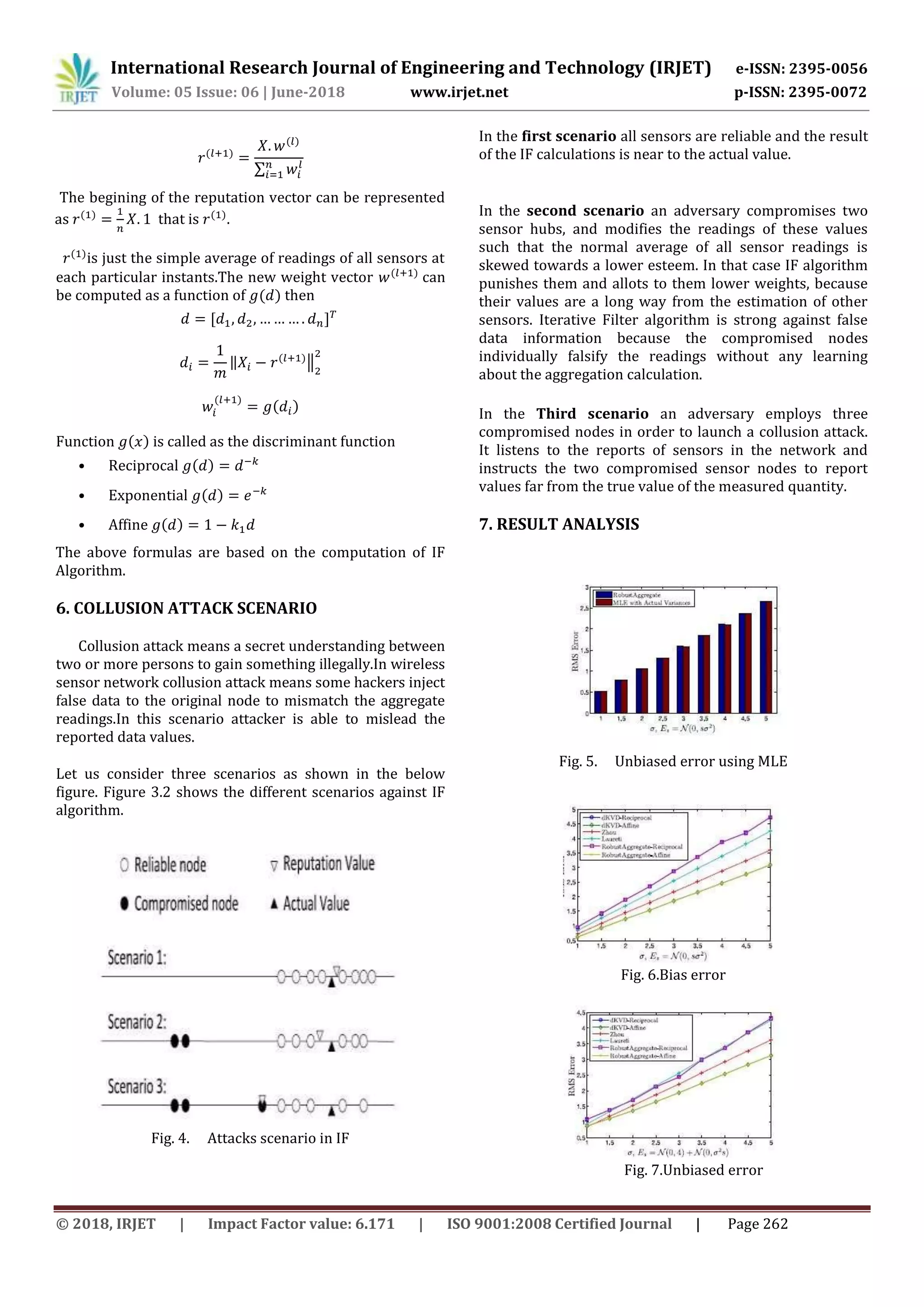International Research Journal of Engineering and Technology (IRJET) e-ISSN: 2395-0056
Volume: 05 Issue: 06 | June-2018 www.irjet.net p-ISSN: 2395-0072
© 2018, IRJET | Impact Factor value: 6.171 | ISO 9001:2008 Certified Journal | Page 262
∑
The begining of the reputation vector can be represented
as that is .
is just the simple average of readings of all sensors at
each particular instants.The new weight vector can
be computed as a function of then
‖ ‖
Function is called as the discriminant function
• Reciprocal
• Exponential
• Affine
The above formulas are based on the computation of IF
Algorithm.
6. COLLUSION ATTACK SCENARIO
Collusion attack means a secret understanding between
two or more persons to gain something illegally.In wireless
sensor network collusion attack means some hackers inject
false data to the original node to mismatch the aggregate
readings.In this scenario attacker is able to mislead the
reported data values.
Let us consider three scenarios as shown in the below
figure. Figure 3.2 shows the different scenarios against IF
algorithm.
Fig. 4. Attacks scenario in IF
In the first scenario all sensors are reliable and the result
of the IF calculations is near to the actual value.
In the second scenario an adversary compromises two
sensor hubs, and modifies the readings of these values
such that the normal average of all sensor readings is
skewed towards a lower esteem. In that case IF algorithm
punishes them and allots to them lower weights, because
their values are a long way from the estimation of other
sensors. Iterative Filter algorithm is strong against false
data information because the compromised nodes
individually falsify the readings without any learning
about the aggregation calculation.
In the Third scenario an adversary employs three
compromised nodes in order to launch a collusion attack.
It listens to the reports of sensors in the network and
instructs the two compromised sensor nodes to report
values far from the true value of the measured quantity.
7. RESULT ANALYSIS
Fig. 5. Unbiased error using MLE
Fig. 6.Bias error
Fig. 7.Unbiased error
 