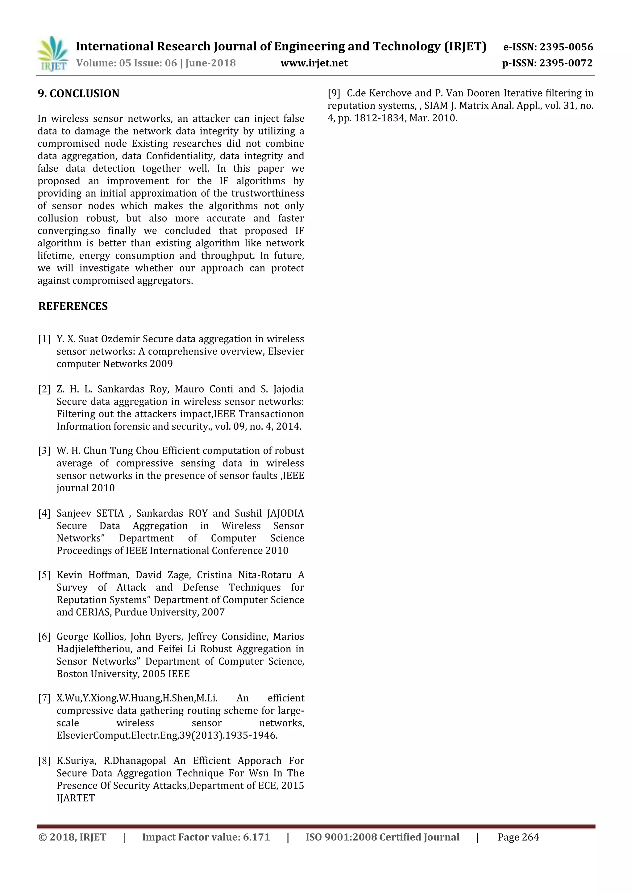 International Research Journal of Engineering and Technology (IRJET) e-ISSN: 2395-0056
Volume: 05 Issue: 06 | June-2018 www.irjet.net p-ISSN: 2395-0072
© 2018, IRJET | Impact Factor value: 6.171 | ISO 9001:2008 Certified Journal | Page 264
9. CONCLUSION
In wireless sensor networks, an attacker can inject false
data to damage the network data integrity by utilizing a
compromised node Existing researches did not combine
data aggregation, data Confidentiality, data integrity and
false data detection together well. In this paper we
proposed an improvement for the IF algorithms by
providing an initial approximation of the trustworthiness
of sensor nodes which makes the algorithms not only
collusion robust, but also more accurate and faster
converging.so finally we concluded that proposed IF
algorithm is better than existing algorithm like network
lifetime, energy consumption and throughput. In future,
we will investigate whether our approach can protect
against compromised aggregators.
REFERENCES
[1] Y. X. Suat Ozdemir Secure data aggregation in wireless
sensor networks: A comprehensive overview, Elsevier
computer Networks 2009
[2] Z. H. L. Sankardas Roy, Mauro Conti and S. Jajodia
Secure data aggregation in wireless sensor networks:
Filtering out the attackers impact,IEEE Transactionon
Information forensic and security., vol. 09, no. 4, 2014.
[3] W. H. Chun Tung Chou Efficient computation of robust
average of compressive sensing data in wireless
sensor networks in the presence of sensor faults ,IEEE
journal 2010
[4] Sanjeev SETIA , Sankardas ROY and Sushil JAJODIA
Secure Data Aggregation in Wireless Sensor
Networks” Department of Computer Science
Proceedings of IEEE International Conference 2010
[5] Kevin Hoffman, David Zage, Cristina Nita-Rotaru A
Survey of Attack and Defense Techniques for
Reputation Systems” Department of Computer Science
and CERIAS, Purdue University, 2007
[6] George Kollios, John Byers, Jeffrey Considine, Marios
Hadjieleftheriou, and Feifei Li Robust Aggregation in
Sensor Networks” Department of Computer Science,
Boston University, 2005 IEEE
[7] X.Wu,Y.Xiong,W.Huang,H.Shen,M.Li. An efficient
compressive data gathering routing scheme for large-
scale wireless sensor networks,
ElsevierComput.Electr.Eng,39(2013).1935-1946.
[8] K.Suriya, R.Dhanagopal An Efficient Apporach For
Secure Data Aggregation Technique For Wsn In The
Presence Of Security Attacks,Department of ECE, 2015
IJARTET
[9] C.de Kerchove and P. Van Dooren Iterative filtering in
reputation systems, , SIAM J. Matrix Anal. Appl., vol. 31, no.
4, pp. 1812-1834, Mar. 2010.
 