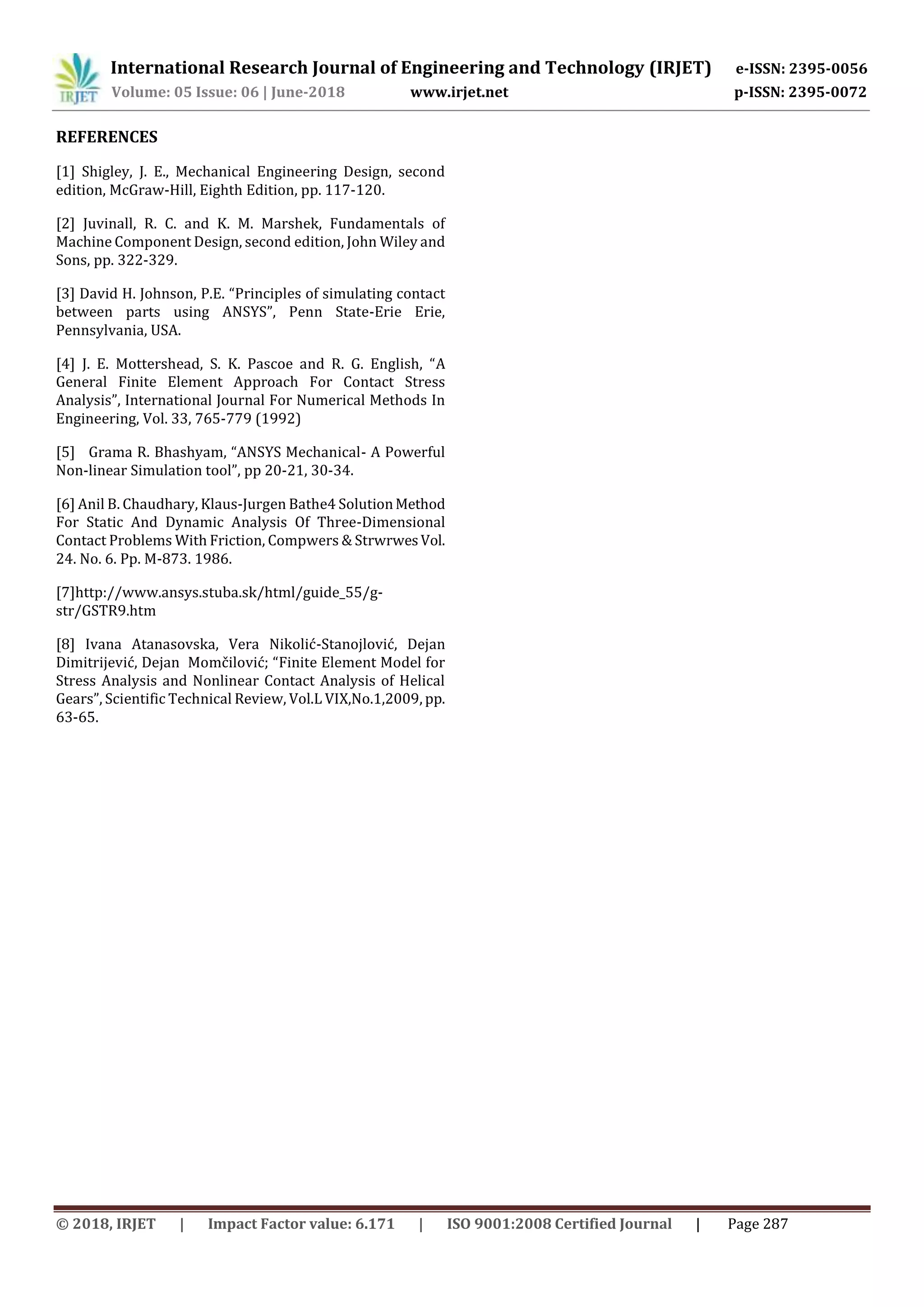 International Research Journal of Engineering and Technology (IRJET) e-ISSN: 2395-0056
Volume: 05 Issue: 06 | June-2018 www.irjet.net p-ISSN: 2395-0072
© 2018, IRJET | Impact Factor value: 6.171 | ISO 9001:2008 Certified Journal | Page 287
REFERENCES
[1] Shigley, J. E., Mechanical Engineering Design, second
edition, McGraw-Hill, Eighth Edition, pp. 117-120.
[2] Juvinall, R. C. and K. M. Marshek, Fundamentals of
Machine Component Design, second edition, John Wiley and
Sons, pp. 322-329.
[3] David H. Johnson, P.E. “Principles of simulating contact
between parts using ANSYS”, Penn State-Erie Erie,
Pennsylvania, USA.
[4] J. E. Mottershead, S. K. Pascoe and R. G. English, “A
General Finite Element Approach For Contact Stress
Analysis”, International Journal For Numerical Methods In
Engineering, Vol. 33, 765-779 (1992)
[5] Grama R. Bhashyam, “ANSYS Mechanical- A Powerful
Non-linear Simulation tool”, pp 20-21, 30-34.
[6] Anil B. Chaudhary, Klaus-Jurgen Bathe4 SolutionMethod
For Static And Dynamic Analysis Of Three-Dimensional
Contact Problems With Friction, Compwers & StrwrwesVol.
24. No. 6. Pp. M-873. 1986.
[7]http://www.ansys.stuba.sk/html/guide_55/g-
str/GSTR9.htm
[8] Ivana Atanasovska, Vera Nikolić-Stanojlović, Dejan
Dimitrijević, Dejan Momčilović; “Finite Element Model for
Stress Analysis and Nonlinear Contact Analysis of Helical
Gears”, Scientific Technical Review, Vol.L VIX,No.1,2009, pp.
63-65.
 