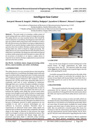 International Research Journal of Engineering and Technology (IRJET) e-ISSN: 2395-0056
Volume: 05 Issue: 06 | June 2018 www.irjet.net p-ISSN: 2395-0072
© 2018, IRJET | Impact Factor value: 6.171 | ISO 9001:2008 Certified Journal | Page 295
Intelligent Saw Cutter
Asst.prof. Mosam K. Sangole1, Nikhil p. Badgujar2, Jayashree S. Bhamre3, Manasi S. Gangurde4
1Asst professor, of Department of Electronics & Telecommunication Engineering, S.I.E.M,
Sandip foundation, Nashik, Maharashtra, India.
2,3,4Student of Department of Electronics & Telecommunication Engineering, S.I.E.M,
Sandip foundation, Nashik, Maharashtra, India.
---------------------------------------------------------------------***---------------------------------------------------------------------
Abstract – The main study is to develop a safety system of
wood cutting table saw, which is based on image processing.
The safety devices are very essential devices that should be
used in industries or workshops, thedangerous meetwithsuch
type of accidents while using wood cutter therefore to reduce
the risk of occurrence of accident or an injury asafetydeviceis
required. So we need to develop a safety device to prevent the
operator from the accident. Develop a safety system of wood
cutting table saw, which is based on image processing. The
safety devices are very essential devices that should be used in
industries or workshops, the dangerous meet withsuchtype of
accidents while using wood cutter therefore to reduce the risk
of occurrence of accident or an injury a safety device is
required. So we need to develop a safety device to prevent the
operator from the accident.
Key Words: Accidents, injury, image processing, safety
device, camera module, saw cutter, workshops.
1. INTRODUCTION
The safety devices are very essential devices that should be
used in industries or workshops,thedangermeetswithsuch
type of accident while using wood cutter. In India commonly
12% people yearly meet with these types of accidentsdueto
their common human behavior’s like tiredness, laziness,
sleepiness etc. [5] The wood cutter generally table saw is a
commonly used tool in every workshop & industries.
Although there are a variety of models available in market,
all table saws have the same basic design. A flat surface
through which a saw blade is attached generally circular in
shape. The operator of the saw pushes the item to be cut
towards the rapidly cutter blade the current wood cutter
system is not enough to work safely. So there is requirement
of safety wood cutter system. We introducing a wood cutter
safety system by in which an Image processing is used to
overcome the accident with the wood cutter. Hand injury is
the main injury in table saw [4]. Thistypeofaccidentsoccurs
because of adequate amount of safety equipment are not
available in saw mill or present technologies are not
sufficient to overcome accidents. Therefore there is
requirement an advanced wood cutter safety which can
minimize the accidents by woodcuttercompletely.Thehand
shape in the image is detected. In this process, the input
which is an image or a frame can be obtained in camera.This
color image is converted into binary image and pre-
processed and hand shape is detected using scanning
method in MATLAB. This is a simple yet efficient approach.
1.1 SAW STOP
Saws are the most dangerous wood working tool. In the
United States, 10 ﬁnger amputations by table saws
occurrence every day [1]. The operator holds the wood,
rather than the saw, making it easy to guide ﬁngers into the
saw, while guiding the wood.
A suitable saw guard should be placed on the table of the
table saw wood cutter to overcome the accidents due to
contact of saw blade with human limb or hand able. Now a
days blade guards are used on the table to overcome the
injury [4].
2. RELATED WORK
The research method forthestudyincludeonthespot
assessment (S) for injuries in saw mills industries and
manuscript (Kevin C.Chung,2013) for the informationabout
the table saw injuries and which safety devices used now a
days.
We have taken a survey on some saw mills, which are
at indoline furniture Nasik Maharashtra for the information
about the no. of accidents occurred by thewoodcutter,there
are more than 10 wood cutters available for wood cutting
purpose and which type of safety devices are used in saw
mills. Also we preferred a research paper (P.J. Groot, G.J.
Postma) to take the information about the infrared sensor
and the International journal (Asim Rashid, Vol.10, No.4,
pp.257.301) for some information regarding the disc brake.
Shewta K. yewale and Pankaj K. Bharne published
paper on “Hand gesture recognition using different
 