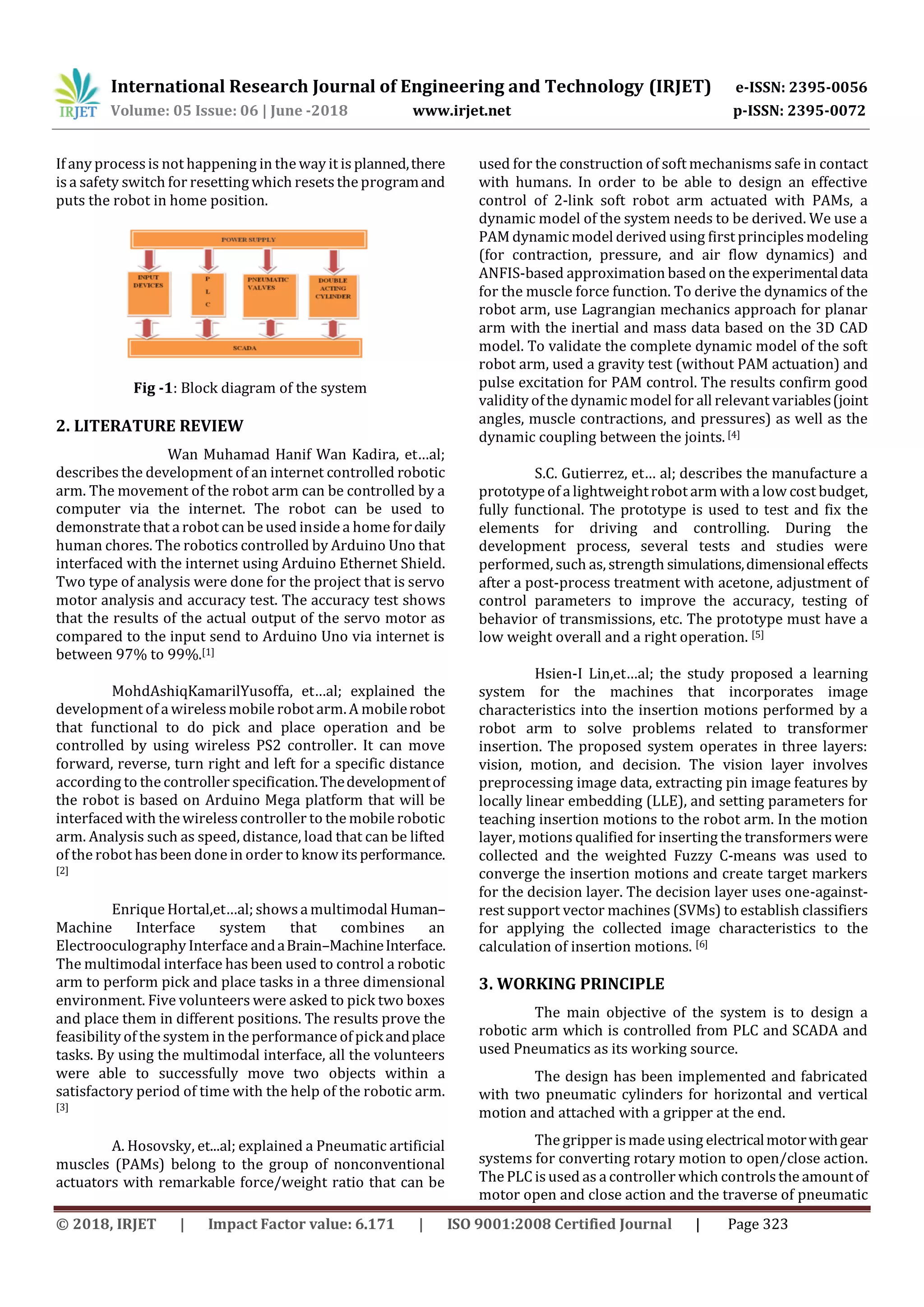 International Research Journal of Engineering and Technology (IRJET) e-ISSN: 2395-0056
Volume: 05 Issue: 06 | June -2018 www.irjet.net p-ISSN: 2395-0072
© 2018, IRJET | Impact Factor value: 6.171 | ISO 9001:2008 Certified Journal | Page 323
If any process is not happening in the way it is planned,there
is a safety switch for resetting which resets the programand
puts the robot in home position.
Fig -1: Block diagram of the system
2. LITERATURE REVIEW
Wan Muhamad Hanif Wan Kadira, et…al;
describes the development of an internet controlled robotic
arm. The movement of the robot arm can be controlled by a
computer via the internet. The robot can be used to
demonstrate that a robot can be used inside a home fordaily
human chores. The robotics controlled by Arduino Uno that
interfaced with the internet using Arduino Ethernet Shield.
Two type of analysis were done for the project that is servo
motor analysis and accuracy test. The accuracy test shows
that the results of the actual output of the servo motor as
compared to the input send to Arduino Uno via internet is
between 97% to 99%.[1]
MohdAshiqKamarilYusoffa, et…al; explained the
development of a wirelessmobile robot arm. A mobilerobot
that functional to do pick and place operation and be
controlled by using wireless PS2 controller. It can move
forward, reverse, turn right and left for a specific distance
according to the controller specification.Thedevelopmentof
the robot is based on Arduino Mega platform that will be
interfaced with the wirelesscontroller to the mobile robotic
arm. Analysis such as speed, distance, load that can be lifted
of the robot has been done in order to know itsperformance.
[2]
Enrique Hortal,et…al; showsa multimodal Human–
Machine Interface system that combines an
Electrooculography Interface andaBrain–MachineInterface.
The multimodal interface has been used to control a robotic
arm to perform pick and place tasks in a three dimensional
environment. Five volunteers were asked to pick two boxes
and place them in different positions. The results prove the
feasibility of the system in the performance of pickandplace
tasks. By using the multimodal interface, all the volunteers
were able to successfully move two objects within a
satisfactory period of time with the help of the robotic arm.
[3]
A. Hosovsky, et...al; explained a Pneumatic artificial
muscles (PAMs) belong to the group of nonconventional
actuators with remarkable force/weight ratio that can be
used for the construction of soft mechanisms safe in contact
with humans. In order to be able to design an effective
control of 2-link soft robot arm actuated with PAMs, a
dynamic model of the system needs to be derived. We use a
PAM dynamic model derived using first principlesmodeling
(for contraction, pressure, and air flow dynamics) and
ANFIS-based approximation based on the experimentaldata
for the muscle force function. To derive the dynamics of the
robot arm, use Lagrangian mechanics approach for planar
arm with the inertial and mass data based on the 3D CAD
model. To validate the complete dynamic model of the soft
robot arm, used a gravity test (without PAM actuation) and
pulse excitation for PAM control. The results confirm good
validity of the dynamic model for all relevant variables(joint
angles, muscle contractions, and pressures) as well as the
dynamic coupling between the joints. [4]
S.C. Gutierrez, et… al; describes the manufacture a
prototype of a lightweightrobot arm with a low cost budget,
fully functional. The prototype is used to test and fix the
elements for driving and controlling. During the
development process, several tests and studies were
performed, such as, strength simulations,dimensionaleffects
after a post-process treatment with acetone, adjustment of
control parameters to improve the accuracy, testing of
behavior of transmissions, etc. The prototype must have a
low weight overall and a right operation. [5]
Hsien-I Lin,et…al; the study proposed a learning
system for the machines that incorporates image
characteristics into the insertion motions performed by a
robot arm to solve problems related to transformer
insertion. The proposed system operates in three layers:
vision, motion, and decision. The vision layer involves
preprocessing image data, extracting pin image features by
locally linear embedding (LLE), and setting parameters for
teaching insertion motions to the robot arm. In the motion
layer, motions qualified for inserting the transformers were
collected and the weighted Fuzzy C-means was used to
converge the insertion motions and create target markers
for the decision layer. The decision layer uses one-against-
rest support vector machines (SVMs) to establish classifiers
for applying the collected image characteristics to the
calculation of insertion motions. [6]
3. WORKING PRINCIPLE
The main objective of the system is to design a
robotic arm which is controlled from PLC and SCADA and
used Pneumatics as its working source.
The design has been implemented and fabricated
with two pneumatic cylinders for horizontal and vertical
motion and attached with a gripper at the end.
The gripper is made using electricalmotorwithgear
systems for converting rotary motion to open/close action.
The PLC is used as a controller which controlsthe amountof
motor open and close action and the traverse of pneumatic
 