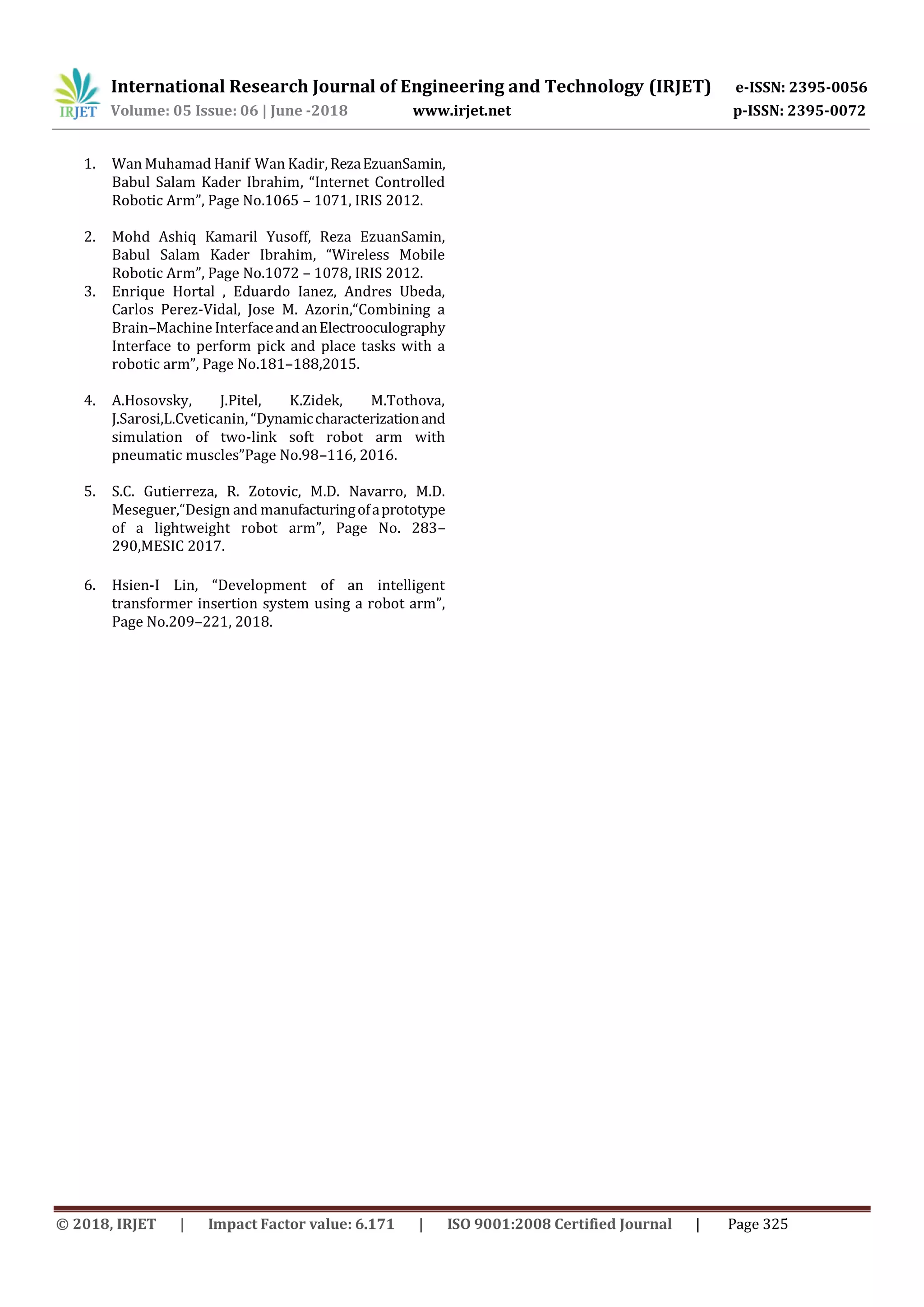 International Research Journal of Engineering and Technology (IRJET) e-ISSN: 2395-0056
Volume: 05 Issue: 06 | June -2018 www.irjet.net p-ISSN: 2395-0072
© 2018, IRJET | Impact Factor value: 6.171 | ISO 9001:2008 Certified Journal | Page 325
1. Wan Muhamad Hanif Wan Kadir, RezaEzuanSamin,
Babul Salam Kader Ibrahim, “Internet Controlled
Robotic Arm”, Page No.1065 – 1071, IRIS 2012.
2. Mohd Ashiq Kamaril Yusoff, Reza EzuanSamin,
Babul Salam Kader Ibrahim, “Wireless Mobile
Robotic Arm”, Page No.1072 – 1078, IRIS 2012.
3. Enrique Hortal , Eduardo Ianez, Andres Ubeda,
Carlos Perez-Vidal, Jose M. Azorin,“Combining a
Brain–Machine InterfaceandanElectrooculography
Interface to perform pick and place tasks with a
robotic arm”, Page No.181–188,2015.
4. A.Hosovsky, J.Pitel, K.Zidek, M.Tothova,
J.Sarosi,L.Cveticanin, “Dynamiccharacterizationand
simulation of two-link soft robot arm with
pneumatic muscles”Page No.98–116, 2016.
5. S.C. Gutierreza, R. Zotovic, M.D. Navarro, M.D.
Meseguer,“Design and manufacturingofaprototype
of a lightweight robot arm”, Page No. 283–
290,MESIC 2017.
6. Hsien-I Lin, “Development of an intelligent
transformer insertion system using a robot arm”,
Page No.209–221, 2018.
 