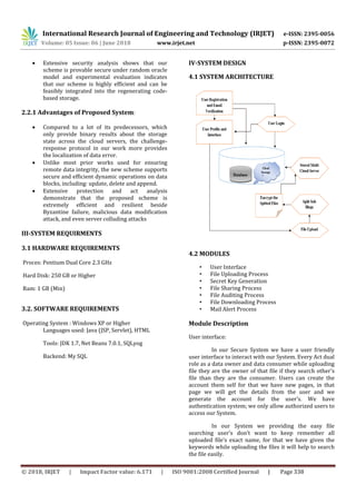 International Research Journal of Engineering and Technology (IRJET) e-ISSN: 2395-0056
Volume: 05 Issue: 06 | June 2018 www.irjet.net p-ISSN: 2395-0072
© 2018, IRJET | Impact Factor value: 6.171 | ISO 9001:2008 Certified Journal | Page 338
 Extensive security analysis shows that our
scheme is provable secure under random oracle
model and experimental evaluation indicates
that our scheme is highly efficient and can be
feasibly integrated into the regenerating code-
based storage.
2.2.1 Advantages of Proposed System:
 Compared to a lot of its predecessors, which
only provide binary results about the storage
state across the cloud servers, the challenge-
response protocol in our work more provides
the localization of data error.
 Unlike most prior works used for ensuring
remote data integrity, the new scheme supports
secure and efficient dynamic operations on data
blocks, including: update, delete and append.
 Extensive protection and act analysis
demonstrate that the proposed scheme is
extremely efficient and resilient beside
Byzantine failure, malicious data modification
attack, and even server colluding attacks
III-SYSTEM REQUIRMENTS
3.1 HARDWARE REQUIREMENTS
Proces: Pentium Dual Core 2.3 GHz
Hard Disk: 250 GB or Higher
Ram: 1 GB (Min)
3.2. SOFTWARE REQUIREMENTS
Operating System : Windows XP or Higher
Languages used: Java (JSP, Servlet), HTML
Tools: JDK 1.7, Net Beans 7.0.1, SQLyog
Backend: My SQL
IV-SYSTEM DESIGN
4.1 SYSTEM ARCHITECTURE
4.2 MODULES
• User Interface
• File Uploading Process
• Secret Key Generation
• File Sharing Process
• File Auditing Process
• File Downloading Process
• Mail Alert Process
Module Description
User interface:
In our Secure System we have a user friendly
user interface to interact with our System. Every Act dual
role as a data owner and data consumer while uploading
file they are the owner of that file if they search other’s
file than they are the consumer. Users can create the
account them self for that we have new pages, in that
page we will get the details from the user and we
generate the account for the user’s. We have
authentication system; we only allow authorized users to
access our System.
In our System we providing the easy file
searching user’s don’t want to keep remember all
uploaded file’s exact name, for that we have given the
keywords while uploading the files it will help to search
the file easily.
 