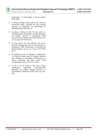 International Research Journal of Engineering and Technology (IRJET) e-ISSN: 2395-0056
Volume: 05 Issue: 06 | June 2018 www.irjet.net p-ISSN: 2395-0072
© 2018, IRJET | Impact Factor value: 6.171 | ISO 9001:2008 Certified Journal | Page 340
possession,” in Proceedings of Secure Comm.
ACM, 2008.
3. C. Wang, Q. Wang, K. Ren, and W. Lou, “Privacy-
preserving public auditing for data storage
security in computing,” in Proceedings of
INFOCOM. IEEE, 2010, pp. 19.
4. Q. Wang, C. Wang, K. Ren, W. Lou, and J. Li,
“Enabling public auditability and data dynamics
for storage security in computing,” IEEE
Transactions on Parallel and Cloud Systems, vol.
22, no. 5, pp. 847–859, 2011.
5. K. Yang and X. Jia, “An efficient and secure
dynamic auditing protocol for data storage in
computing,” IEEE Transactions on Parallel and
Cloud Systems, vol. 24, no. 9, pp. 1717–1726,
2013.
6. M. Sookhak, A. Gani, H. Talebian, A. Akhunzada,
S. U. Khan, R. Buyya, and A. Y. Zomaya, “Remote
data auditing in computing environments: A
survey, taxonomy, and open issues,” ACM
Computing Surveys, vol. 47, no. 4, 2015.
7. Y. Cui, Z. Lai, X. Wang, N. Dai, and C. Miao,
“Quicksync: Improving synchronization
efficiency for mobile storage services,” in
Proceedings of MobiCom. ACM, 2015, pp. 592–
603.
 