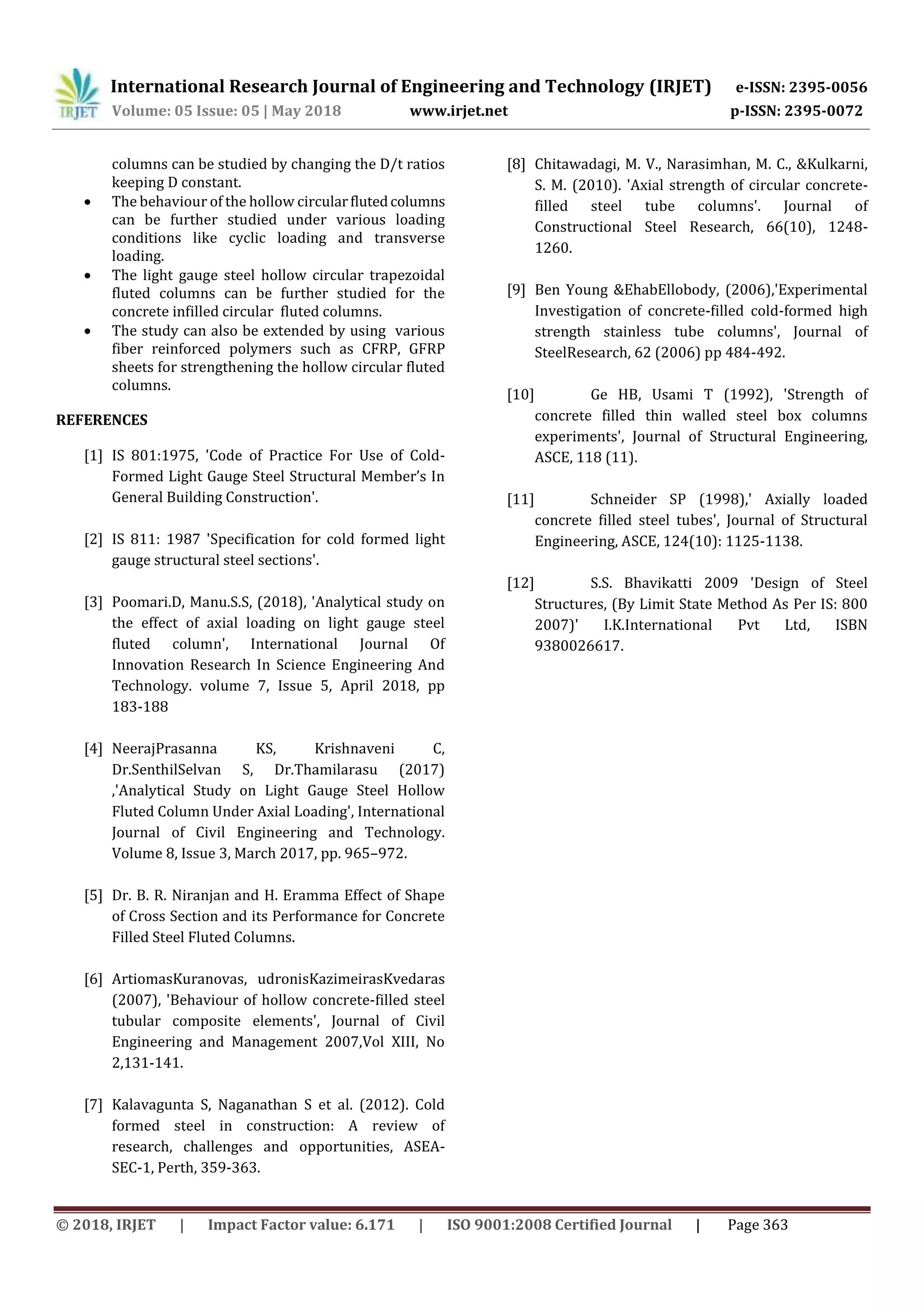 International Research Journal of Engineering and Technology (IRJET) e-ISSN: 2395-0056
Volume: 05 Issue: 05 | May 2018 www.irjet.net p-ISSN: 2395-0072
© 2018, IRJET | Impact Factor value: 6.171 | ISO 9001:2008 Certified Journal | Page 363
columns can be studied by changing the D/t ratios
keeping D constant.
 The behaviour of the hollow circularflutedcolumns
can be further studied under various loading
conditions like cyclic loading and transverse
loading.
 The light gauge steel hollow circular trapezoidal
fluted columns can be further studied for the
concrete infilled circular fluted columns.
 The study can also be extended by using various
fiber reinforced polymers such as CFRP, GFRP
sheets for strengthening the hollow circular fluted
columns.
REFERENCES
[1] IS 801:1975, 'Code of Practice For Use of Cold-
Formed Light Gauge Steel Structural Member’s In
General Building Construction'.
[2] IS 811: 1987 'Specification for cold formed light
gauge structural steel sections'.
[3] Poomari.D, Manu.S.S, (2018), 'Analytical study on
the effect of axial loading on light gauge steel
fluted column', International Journal Of
Innovation Research In Science Engineering And
Technology. volume 7, Issue 5, April 2018, pp
183-188
[4] NeerajPrasanna KS, Krishnaveni C,
Dr.SenthilSelvan S, Dr.Thamilarasu (2017)
,'Analytical Study on Light Gauge Steel Hollow
Fluted Column Under Axial Loading', International
Journal of Civil Engineering and Technology.
Volume 8, Issue 3, March 2017, pp. 965–972.
[5] Dr. B. R. Niranjan and H. Eramma Effect of Shape
of Cross Section and its Performance for Concrete
Filled Steel Fluted Columns.
[6] ArtiomasKuranovas, udronisKazimeirasKvedaras
(2007), 'Behaviour of hollow concrete-filled steel
tubular composite elements', Journal of Civil
Engineering and Management 2007,Vol XIII, No
2,131-141.
[7] Kalavagunta S, Naganathan S et al. (2012). Cold
formed steel in construction: A review of
research, challenges and opportunities, ASEA-
SEC-1, Perth, 359-363.
[8] Chitawadagi, M. V., Narasimhan, M. C., &Kulkarni,
S. M. (2010). 'Axial strength of circular concrete-
filled steel tube columns'. Journal of
Constructional Steel Research, 66(10), 1248-
1260.
[9] Ben Young &EhabEllobody, (2006),'Experimental
Investigation of concrete-filled cold-formed high
strength stainless tube columns', Journal of
SteelResearch, 62 (2006) pp 484-492.
[10] Ge HB, Usami T (1992), 'Strength of
concrete filled thin walled steel box columns
experiments', Journal of Structural Engineering,
ASCE, 118 (11).
[11] Schneider SP (1998),' Axially loaded
concrete filled steel tubes', Journal of Structural
Engineering, ASCE, 124(10): 1125-1138.
[12] S.S. Bhavikatti 2009 'Design of Steel
Structures, (By Limit State Method As Per IS: 800
2007)' I.K.International Pvt Ltd, ISBN
9380026617.
 