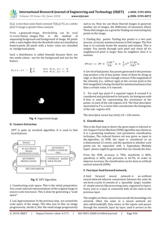 International Research Journal of Engineering and Technology (IRJET) e-ISSN: 2395-0056
Volume: 05 Issue: 06 | June-2018 www.irjet.net p-ISSN: 2395-0072
© 2018, IRJET | Impact Factor value: 6.171 | ISO 9001:2008 Certified Journal | Page 434
I(i,j) is less than some fixed constant T(I(i,j)<T) ,or a white
pixel if image is greater than constant.
From a grayscale image, thersholding can be used
to create binary images. This is the method of
separating foreground and background of image. All pixels
with a value higher than the threshold value areclassifiedas
feature pixels. All pixels with a lower value are classified
as background pixels.
Such a distribution is called bimodal because there are
two mode values: one for the background and one for the
feature
Fig -4: Segmented image
D. Feature Extraction
SIFT is quite an involved algorithm. It is used to find
local features.
Fig -5: SIFT Algorithm
1. Constructing scale space: This is the initial preparation.
You create internal representations of the original image to
ensure scale invariance. This is done by generating a “scale
space".
2. LoG Approximation: In the previous step , we created the
scale space of the image. The idea was to blur an image
progressively, shrink it, blur the small image progressively
and so on. Now we use those blurred images to generate
another set of images, the Difference of Gaussians (DoG).
These DoG images are a great for finding out interesting key
points in the image.
3. Finding Key points: Finding key points is a two part
process. a) Locate maxima/minima in DoG images: The first
step is to coarsely locate the maxima and minima. This is
simple. You iterate through each pixel and check all it's
neighbours.If pixel is larger than its neighbors then it is
maxima.
4. Get rid of bad points: Key points generated in the previous
step produce a lot of key points. Some of them lie along an
edge, or they don't have enough contrast. If the magnitudeof
the intensity (i.e., without sign) at the current pixel in the
DoG image(that is being checkedforminima/maxima)isless
than a certain value, it is rejected.
5. For each key point P a squared region R around P is
considered and partitioned in 4x4 parts. An histogram with
8 bins is used for representing the orientation of the
points in each of the sub-regions of R. The final descriptor
associated to P is a vector that concatenates the histograms
of the sub- regions of R.
The descriptor vector has (4x4) x 8 = 128 entries.
E. Classification
This is the final step to detect the given input is infected or
not. Support Vector Machine (SVM) algorithmwaschosen as
it is a promising nonlinear, non parametric classification
technique. The reduced feature set was given as input to
the algorithm. In SVM, the input is considered as an
n-dimensional 12 vector, and the question is whether such
points can be separated with a hyperplane. Multiple
hyper planes might be generated that can classify the data.
From the SVM, accuracy is 70%, sensitivity is 80%,
specificity is 60%, and precision is 66.7%. In order to
improve accuracy, the classification can be done in artificial
neutral network (ANN).
F. Two layer feed forward network.
A feed forward neural network is an artificial
neural network wherein connections between the units do
not form a cycle. It consists of a (possibly large) number
of simple neuron-like processing units, organized in layers.
Every unit in a layer is connected with all the units in the
previous layer.
The weights on these connectionsencodetheknowledge ofa
network. Often the units in a neural network are
also called nodes[8]. Data enters at the inputs and passes
through the network, layer by layer, until it arrives at the
 