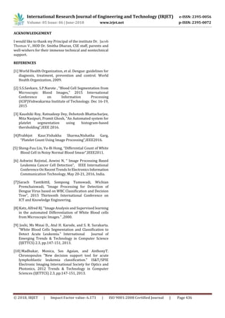 International Research Journal of Engineering and Technology (IRJET) e-ISSN: 2395-0056
Volume: 05 Issue: 06 | June-2018 www.irjet.net p-ISSN: 2395-0072
© 2018, IRJET | Impact Factor value: 6.171 | ISO 9001:2008 Certified Journal | Page 436
ACKNOWLEDGEMENT
I would like to thank my Principal of the institute Dr. Jacob
Thomas V., HOD Dr. Smitha Dharan, CSE staff, parents and
well-wishers for their immense technical and nontechnical
support.
REFERENCES
[1] World Health Organization, et al. Dengue: guidelines for
diagnosis, treatment, prevention and control. World
Health Organization, 2009.
[2] S.S.Savkare, S.P.Narote , “Blood Cell Segmentation from
Microscopic Blood Images,” 2015 International
Conference on Information Processing
(ICIP)Vishwakarma Institute of Technology. Dec 16-19,
2015
[3] Kaushiki Roy, Ratnadeep Dey, Debotosh Bhattacharjee,
Mita Nasipuri, Pramit Ghosh, “An Automated system for
platelet segmentation using histogram-based
thersholding”,IEEE 2016.
[4]Prabhjot Kaur,Vishakha Sharma,Nishatha Garg,
“Platelet Count Using Image Processing”,IEEE2016.
[5] Sheng-Fuu Lin, Yu-Bi Hong, “Differential Count of White
Blood Cell in Noisy Normal Blood Smear”,IEEE2011.
[6] Ashwini Rejintal, Aswini N, “ Image Processing Based
Leukemia Cancer Cell Detection”, IEEE International
Conference On RecentTrendsInElectronicsInformation
Communication Technology, May 20-21, 2016, India.
[7]Sarach Tantikittil, Sompong Tumswadi, Wichian
Premchaiswadi, “Image Processing for Detection of
Dengue Virus based on WBC Classification and Decision
Tree”, 2015 Thirteenth International Conference on
ICT and Knowledge Engineering.
[8] Katz, Alfred RJ. "Image Analysis and Supervised learning
in the automated Differentiation of White Blood cells
from Microscopic Images." ,2000.
[9] Joshi, Ms Minai D., Atul H. Karode, and S. R. Surakarta.
"White Blood Cells Segmentation and Classification to
Detect Acute Leukemia." International Journal of
Emerging Trends & Technology in Computer Science
(lJETTCS) 2.3, pp.147-151, 2013.
[10] Madhukar, Monica, Sos Agaian, and AnthonyT.
Chronopoulos "New decision support tool for acute
lymphoblastic leukemia classification." IS&T/SPIE
Electronic Imaging International Society for Optics and
Photonics, 2012 Trends & Technology in Computer
Sciences (lJETTCS) 2.3, pp.147-151, 2013.
 
