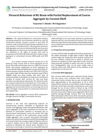 International Research Journal of Engineering and Technology (IRJET) e-ISSN: 2395-0056
Volume: 05 Issue: 06 | June-2018 www.irjet.net p-ISSN: 2395-0072
© 2018, IRJET | Impact Factor value: 6.171 | ISO 9001:2008 Certified Journal | Page 453
Flexural Behaviour of RC Beam with Partial Replacement of Coarse
Aggregate by Coconut Shell
Tejaswini T. Shinde1, M.V.Nagendra2
1 PG Student, Civil department, Padmabhooshan Vasantraodada Patil Institute of Technology, Sangli,
Maharashtra, India
2 Associate Professor, Civil department, Padmabhooshan Vasantraodada Patil Institute of Technology, Sangli,
Maharashtra, India
---------------------------------------------------------------------***---------------------------------------------------------------------
Abstract - The rapid development in construction industry
increasing demand for new innovative material as a part of
construction industry. Coconut is grown in more than 93
countries. India is the third largest, having cultivation on an
area of about 1.78 million hectors. The properties of coconut
shell aggregate concrete are examined and the use of coconut
shell aggregate in construction is tested. Experimentalstudies
are conducted on the effect of coconut shell used in
proportions of 5%,10%,15%,20% and 25% to replace coarse
aggregate in conventional concrete (M20 grade and M30
grade).
As a present scenario research carried out on RC
beams by using coconut shell as coarse aggregate yet not
found. This study will therefore focus on reinforced concrete
beams with partial replacement of coarse aggregate by
coconut shell for M20 and M30 grade concretearecarried out.
Twelve specimen of beam having a size 700 X 150 X 150 mm
were casted. After 28 days they were tested by using UTM of
1000KN under two point loading with shear span of
210mm.Possibility & feasibility of compressive and flexural
strength of coconut shell concrete for cube and beam
specimens are determined respectively. The obtained results
are compared with that of conventional mix.. From study, we
find out the optimum percentage for replacement of coarse
aggregate by coconut shell and we can encourage the use of
these ‘seemingly’ waste products as construction material in
Civil engineering.
Key Words: Coarse aggregate, coconut shell, compressive
strength, flexural strength, conventional concrete.
1. INTRODUCTION
Concrete is the vital civil engineering material. Its
manufacturing involves utilization of ingredients like
cement, sand,aggregate,waterand requiredadmixtures. The
coarse aggregate is the main constituent of concrete mix.
Demand of construction material is increased due to
infrastructural development across the world. That high
demand for concrete in the construction using normal
weight aggregate such as gravel and granite drastically
reduces the natural stone deposits and this has damagedthe
environment there by causing ecological imbalance, there is
a need to explore and to find out suitable replacement
material to substitute the natural stone. Therefore it is
necessary to encourage or research on sustainable material
which will help to use such waste material as construction
material with less cost and safety of structure. The coconut
shell is the agricultural wasteproductandsimultaneouslyits
use in construction material will reduces the environmental
problem of solid.
1.1 Properties of Coconut Shell
Coconut shell has high strength and modulus properties. It
has added advantage of high lignin content. High lignin
content makes the composites more weather resistance. It
has low cellulose content due to which it absorbs less
moisture as compare to other agriculture waste. Coconuts
being naturally available in nature and since its shell are
non- biodegradable; they can be used readily used in
concrete which may fulfil almost all the qualities of the
original form of concrete. [3]
1.2 Coconut Shell Aggregate
Here coconut shells which were collected already broken
into two pieces were collected from local temple or
restaurants, hotels etc.then they are get air dried for five
days approximately at the temperature of 25 to 300C,
removed fibre and husk on dried shells; further broken the
shell into small chips manually using hammer and sieved
through the set of sieve which is shown in fig 1.1.The
material passed through 20 mm sieve and retained on 12.5
mm sieve was used to replace coarse aggregate with CS. The
material passing through 12.5mm sieve was discarded.
Water absorption of the CS was 20 % and specific gravity at
saturated surface dry condition of the material was found as
1.29.
Fig.1.1: Preparation of Coconut Shell
Aggregate
IS Sieves
S
Coconut shell
Hammer
Size<12.5mm
mm
Size>12.5mm
 