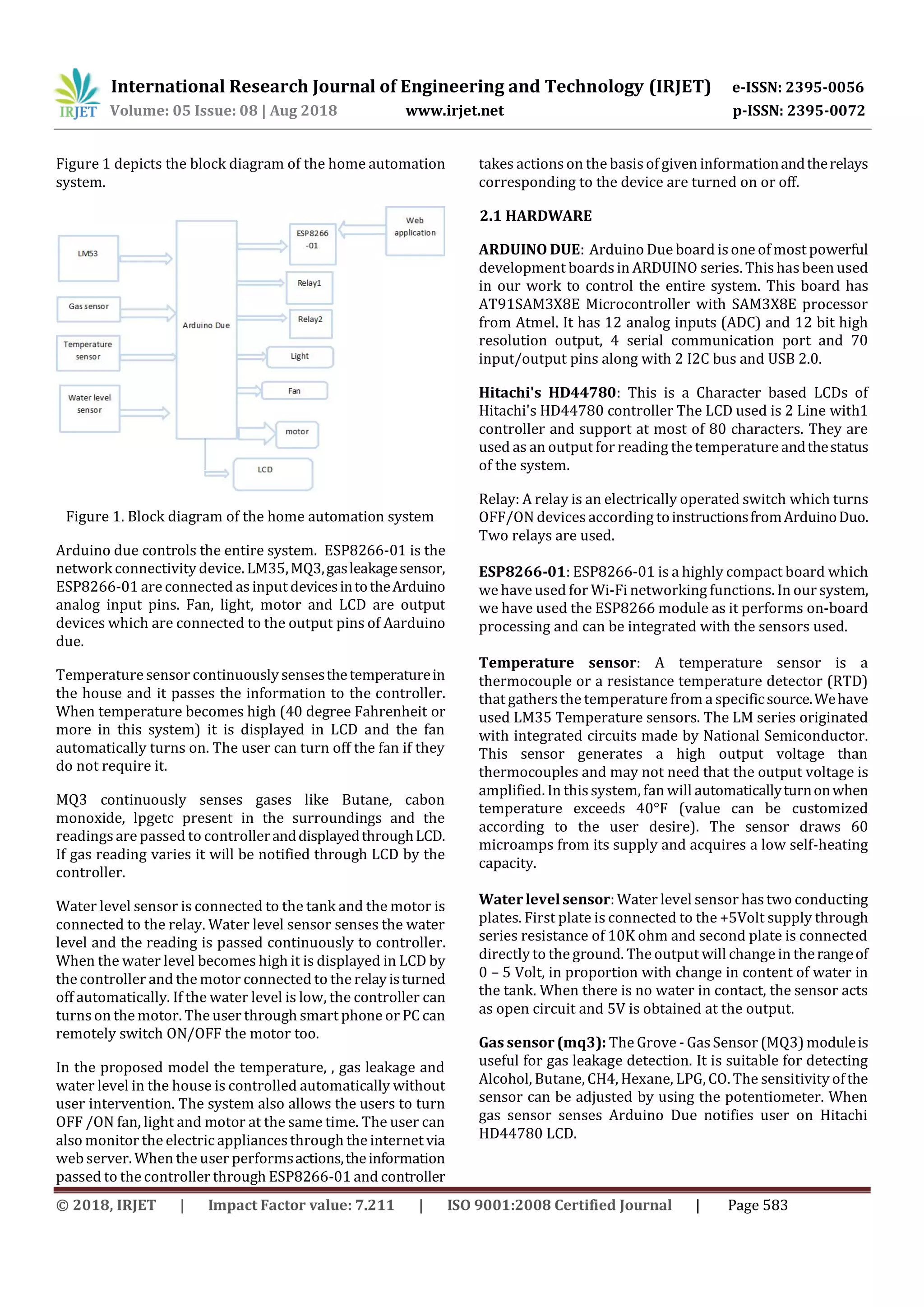 International Research Journal of Engineering and Technology (IRJET) e-ISSN: 2395-0056
Volume: 05 Issue: 08 | Aug 2018 www.irjet.net p-ISSN: 2395-0072
© 2018, IRJET | Impact Factor value: 7.211 | ISO 9001:2008 Certified Journal | Page 583
Figure 1 depicts the block diagram of the home automation
system.
Figure 1. Block diagram of the home automation system
Arduino due controls the entire system. ESP8266-01 is the
network connectivity device. LM35,MQ3,gasleakagesensor,
ESP8266-01 are connected asinput devicesintotheArduino
analog input pins. Fan, light, motor and LCD are output
devices which are connected to the output pins of Aarduino
due.
Temperature sensor continuously sensesthetemperaturein
the house and it passes the information to the controller.
When temperature becomes high (40 degree Fahrenheit or
more in this system) it is displayed in LCD and the fan
automatically turns on. The user can turn off the fan if they
do not require it.
MQ3 continuously senses gases like Butane, cabon
monoxide, lpgetc present in the surroundings and the
readings are passed to controlleranddisplayedthroughLCD.
If gas reading varies it will be notified through LCD by the
controller.
Water level sensor is connected to the tank and the motor is
connected to the relay. Water level sensor senses the water
level and the reading is passed continuously to controller.
When the water level becomes high it is displayed in LCD by
the controller and the motor connected to the relayisturned
off automatically. If the water level is low, the controller can
turns on the motor. The user through smart phone or PC can
remotely switch ON/OFF the motor too.
In the proposed model the temperature, , gas leakage and
water level in the house is controlled automatically without
user intervention. The system also allows the users to turn
OFF /ON fan, light and motor at the same time. The user can
also monitor the electric appliancesthrough the internet via
web server. When the user performsactions,theinformation
passed to the controller through ESP8266-01 and controller
takes actions on the basisof given informationandtherelays
corresponding to the device are turned on or off.
2.1 HARDWARE
ARDUINO DUE: Arduino Due board is one of most powerful
development boardsin ARDUINO series. This hasbeen used
in our work to control the entire system. This board has
AT91SAM3X8E Microcontroller with SAM3X8E processor
from Atmel. It has 12 analog inputs (ADC) and 12 bit high
resolution output, 4 serial communication port and 70
input/output pins along with 2 I2C bus and USB 2.0.
Hitachi's HD44780: This is a Character based LCDs of
Hitachi's HD44780 controller The LCD used is 2 Line with1
controller and support at most of 80 characters. They are
used as an output for reading the temperature andthestatus
of the system.
Relay: A relay is an electrically operated switch which turns
OFF/ON devices according toinstructionsfromArduinoDuo.
Two relays are used.
ESP8266-01: ESP8266-01 is a highly compact board which
we have used for Wi-Fi networking functions. In our system,
we have used the ESP8266 module as it performs on-board
processing and can be integrated with the sensors used.
Temperature sensor: A temperature sensor is a
thermocouple or a resistance temperature detector (RTD)
that gathersthe temperature from a specificsource.Wehave
used LM35 Temperature sensors. The LM series originated
with integrated circuits made by National Semiconductor.
This sensor generates a high output voltage than
thermocouples and may not need that the output voltage is
amplified. In this system, fan will automaticallyturnonwhen
temperature exceeds 40°F (value can be customized
according to the user desire). The sensor draws 60
microamps from its supply and acquires a low self-heating
capacity.
Water level sensor: Water level sensor hastwo conducting
plates. First plate is connected to the +5Volt supply through
series resistance of 10K ohm and second plate is connected
directly to the ground. The output will change in therangeof
0 – 5 Volt, in proportion with change in content of water in
the tank. When there is no water in contact, the sensor acts
as open circuit and 5V is obtained at the output.
Gas sensor (mq3): The Grove - GasSensor (MQ3) moduleis
useful for gas leakage detection. It is suitable for detecting
Alcohol, Butane, CH4, Hexane, LPG, CO. The sensitivity ofthe
sensor can be adjusted by using the potentiometer. When
gas sensor senses Arduino Due notifies user on Hitachi
HD44780 LCD.
 