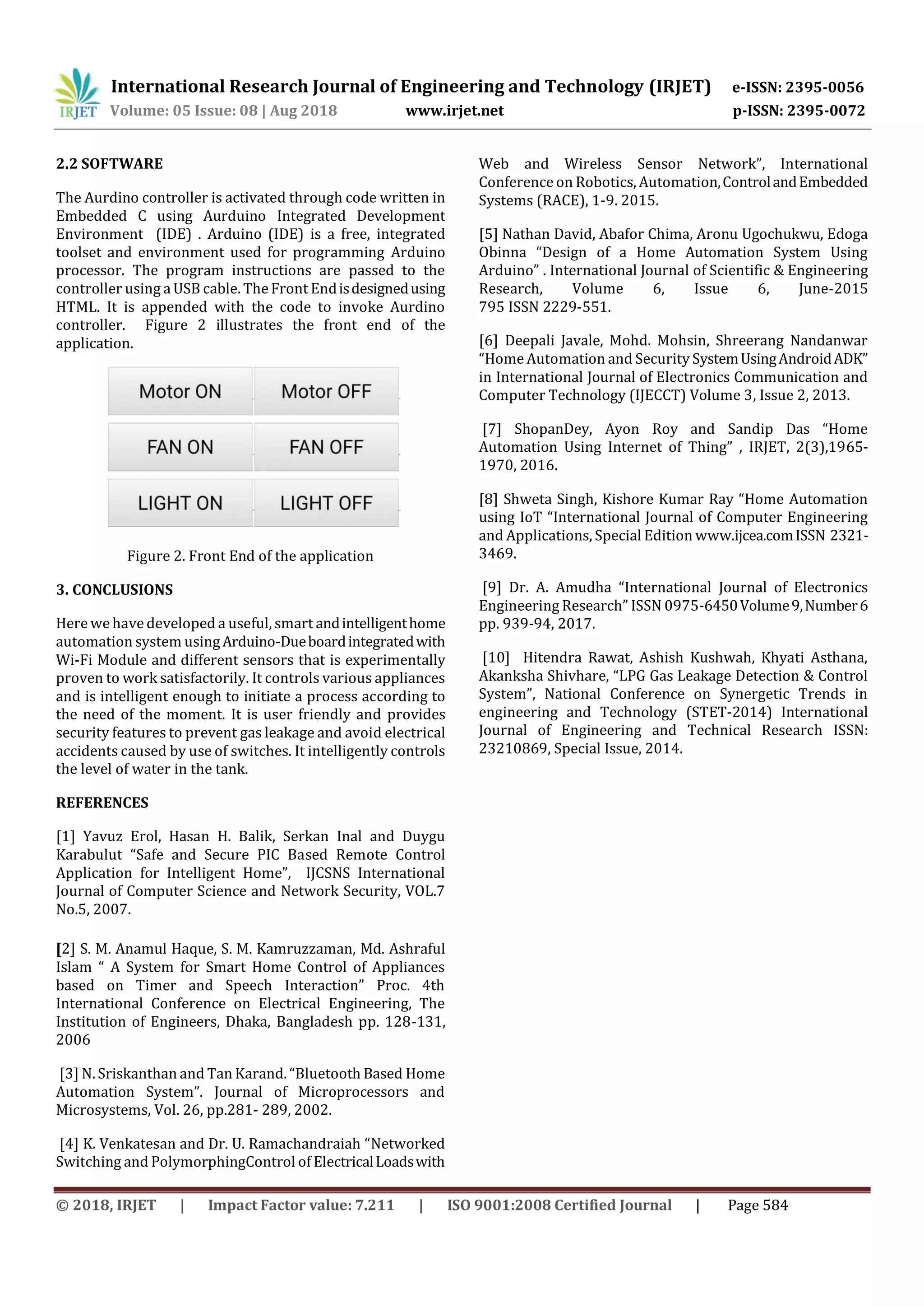 International Research Journal of Engineering and Technology (IRJET) e-ISSN: 2395-0056
Volume: 05 Issue: 08 | Aug 2018 www.irjet.net p-ISSN: 2395-0072
© 2018, IRJET | Impact Factor value: 7.211 | ISO 9001:2008 Certified Journal | Page 584
2.2 SOFTWARE
The Aurdino controller is activated through code written in
Embedded C using Aurduino Integrated Development
Environment (IDE) . Arduino (IDE) is a free, integrated
toolset and environment used for programming Arduino
processor. The program instructions are passed to the
controller using a USB cable. The Front Endisdesignedusing
HTML. It is appended with the code to invoke Aurdino
controller. Figure 2 illustrates the front end of the
application.
Figure 2. Front End of the application
3. CONCLUSIONS
Here we have developed a useful, smart andintelligenthome
automation system usingArduino-Dueboardintegratedwith
Wi-Fi Module and different sensors that is experimentally
proven to work satisfactorily. It controls various appliances
and is intelligent enough to initiate a process according to
the need of the moment. It is user friendly and provides
security features to prevent gas leakage and avoid electrical
accidents caused by use of switches. It intelligently controls
the level of water in the tank.
REFERENCES
[1] Yavuz Erol, Hasan H. Balik, Serkan Inal and Duygu
Karabulut “Safe and Secure PIC Based Remote Control
Application for Intelligent Home”, IJCSNS International
Journal of Computer Science and Network Security, VOL.7
No.5, 2007.
[2] S. M. Anamul Haque, S. M. Kamruzzaman, Md. Ashraful
Islam “ A System for Smart Home Control of Appliances
based on Timer and Speech Interaction” Proc. 4th
International Conference on Electrical Engineering, The
Institution of Engineers, Dhaka, Bangladesh pp. 128-131,
2006
[3] N. Sriskanthan and Tan Karand. “Bluetooth Based Home
Automation System”. Journal of Microprocessors and
Microsystems, Vol. 26, pp.281- 289, 2002.
[4] K. Venkatesan and Dr. U. Ramachandraiah “Networked
Switching and PolymorphingControl of ElectricalLoadswith
Web and Wireless Sensor Network”, International
Conference on Robotics, Automation,ControlandEmbedded
Systems (RACE), 1-9. 2015.
[5] Nathan David, Abafor Chima, Aronu Ugochukwu, Edoga
Obinna “Design of a Home Automation System Using
Arduino” . International Journal of Scientific & Engineering
Research, Volume 6, Issue 6, June-2015
795 ISSN 2229-551.
[6] Deepali Javale, Mohd. Mohsin, Shreerang Nandanwar
“Home Automation and Security SystemUsingAndroidADK”
in International Journal of Electronics Communication and
Computer Technology (IJECCT) Volume 3, Issue 2, 2013.
[7] ShopanDey, Ayon Roy and Sandip Das “Home
Automation Using Internet of Thing” , IRJET, 2(3),1965-
1970, 2016.
[8] Shweta Singh, Kishore Kumar Ray “Home Automation
using IoT “International Journal of Computer Engineering
and Applications, Special Edition www.ijcea.comISSN 2321-
3469.
[9] Dr. A. Amudha “International Journal of Electronics
Engineering Research” ISSN 0975-6450Volume9,Number6
pp. 939-94, 2017.
[10] Hitendra Rawat, Ashish Kushwah, Khyati Asthana,
Akanksha Shivhare, “LPG Gas Leakage Detection & Control
System”, National Conference on Synergetic Trends in
engineering and Technology (STET-2014) International
Journal of Engineering and Technical Research ISSN:
23210869, Special Issue, 2014.
 